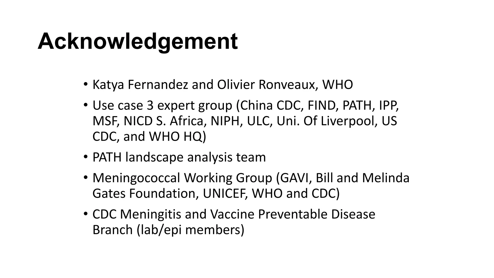 Acknowledgement
• Katya Fernandez and Olivier Ronveaux, WHO
• Use case 3 expert group (China CDC, FIND, PATH, IPP,
MSF, NICD S. Africa, NIPH, ULC, Uni. Of Liverpool, US
CDC, and WHO HQ)
• PATH landscape analysis team
• Meningococcal Working Group (GAVI, Bill and Melinda
Gates Foundation, UNICEF, WHO and CDC)
• CDC Meningitis and Vaccine Preventable Disease
Branch (lab/epi members)
 