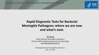National Center for Immunization & Respiratory Diseases
Rapid Diagnostic Tests for Bacterial
Meningitis Pathogens: where we are now
and what’s next.
Xin Wang
Chief, Bacterial Meningitis Laboratory
Director WHO Collaborating Center for Meningitis
MVPDB/DBD/NCIRD/CDC
Meningitis Research Foundation Conference
Nov 1-3, 2021
 