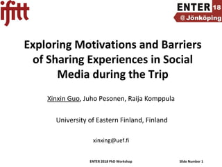 ENTER 2018 PhD Workshop Slide Number 1
Exploring Motivations and Barriers
of Sharing Experiences in Social
Media during the Trip
Xinxin Guo, Juho Pesonen, Raija Komppula
University of Eastern Finland, Finland
xinxing@uef.fi
 
