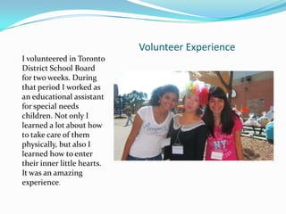 Volunteer Experience
I volunteered in Toronto
District School Board
for two weeks. During
that period I worked as
an educational assistant
for special needs
children. Not only I
learned a lot about how
to take care of them
physically, but also I
learned how to enter
their inner little hearts.
It was an amazing
experience.
 