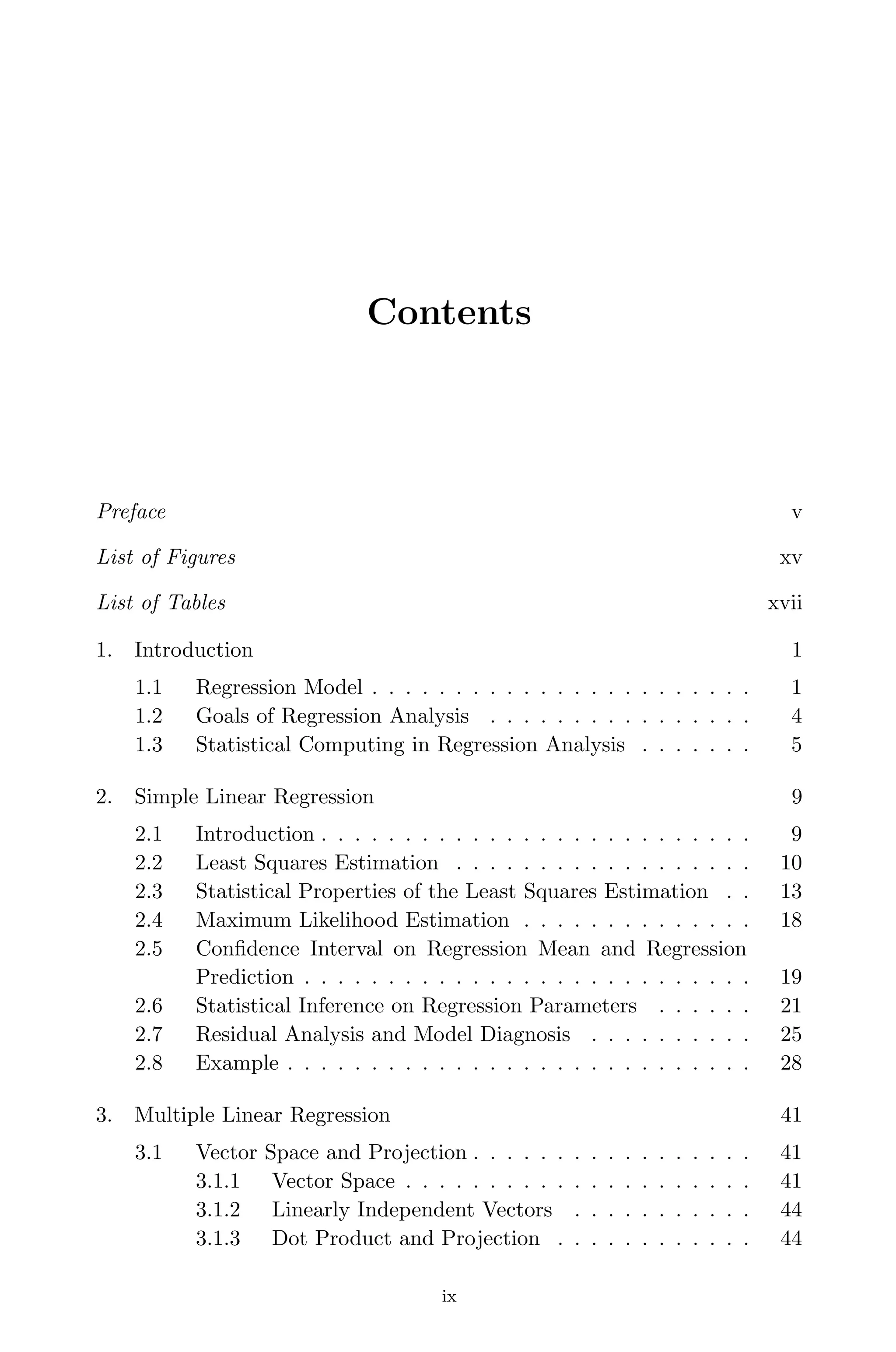 April 29, 2009 11:50 World Scientiﬁc Book - 9in x 6in Regression˙master
Contents
Preface v
List of Figures xv
List of Tables xvii
1. Introduction 1
1.1 Regression Model . . . . . . . . . . . . . . . . . . . . . . . 1
1.2 Goals of Regression Analysis . . . . . . . . . . . . . . . . 4
1.3 Statistical Computing in Regression Analysis . . . . . . . 5
2. Simple Linear Regression 9
2.1 Introduction . . . . . . . . . . . . . . . . . . . . . . . . . . 9
2.2 Least Squares Estimation . . . . . . . . . . . . . . . . . . 10
2.3 Statistical Properties of the Least Squares Estimation . . 13
2.4 Maximum Likelihood Estimation . . . . . . . . . . . . . . 18
2.5 Conﬁdence Interval on Regression Mean and Regression
Prediction . . . . . . . . . . . . . . . . . . . . . . . . . . . 19
2.6 Statistical Inference on Regression Parameters . . . . . . 21
2.7 Residual Analysis and Model Diagnosis . . . . . . . . . . 25
2.8 Example . . . . . . . . . . . . . . . . . . . . . . . . . . . . 28
3. Multiple Linear Regression 41
3.1 Vector Space and Projection . . . . . . . . . . . . . . . . . 41
3.1.1 Vector Space . . . . . . . . . . . . . . . . . . . . . 41
3.1.2 Linearly Independent Vectors . . . . . . . . . . . 44
3.1.3 Dot Product and Projection . . . . . . . . . . . . 44
ix
 
