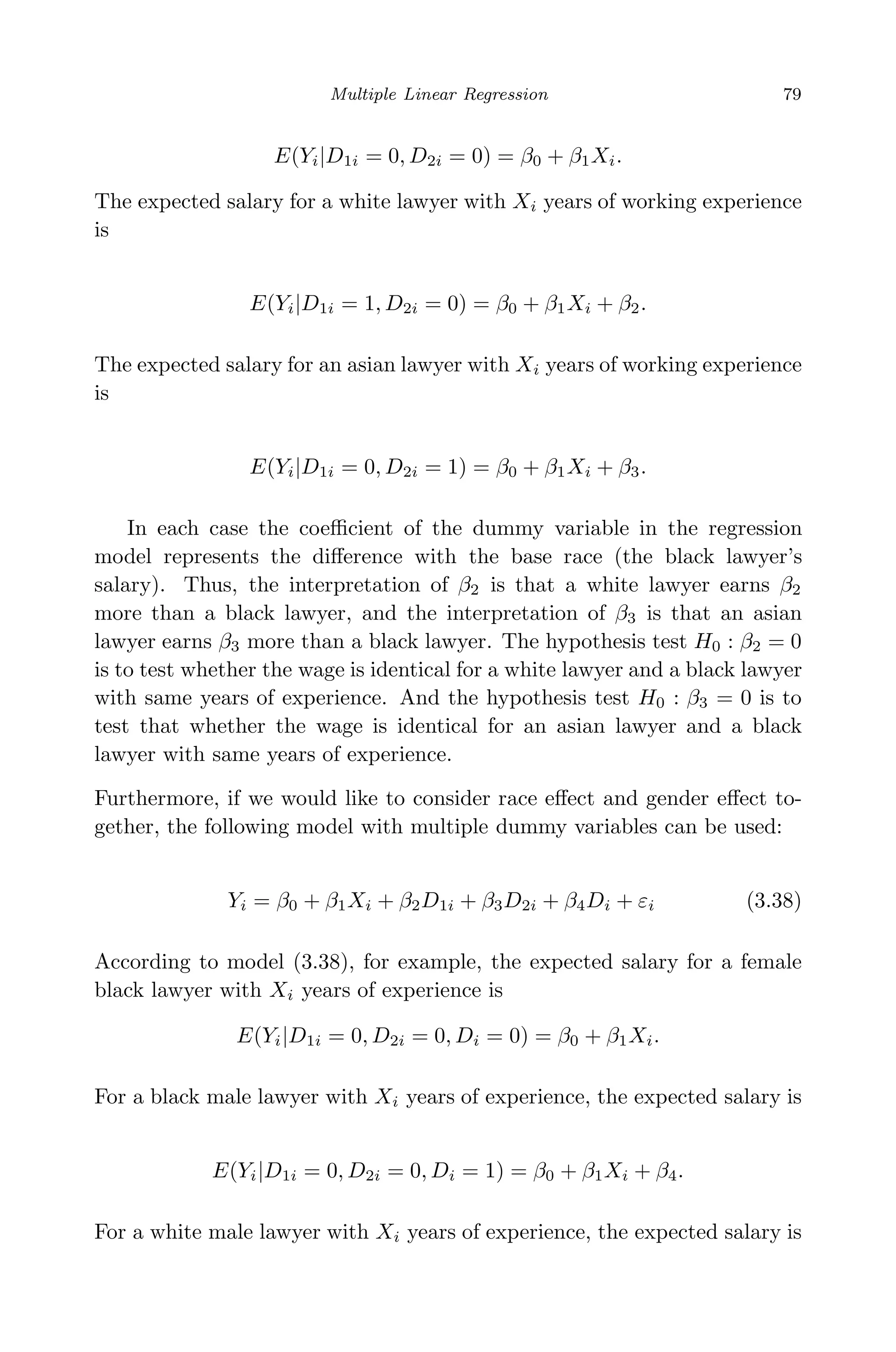 May 7, 2009 10:22 World Scientiﬁc Book - 9in x 6in Regression˙master
Multiple Linear Regression 79
E(Yi|D1i = 0, D2i = 0) = β0 + β1Xi.
The expected salary for a white lawyer with Xi years of working experience
is
E(Yi|D1i = 1, D2i = 0) = β0 + β1Xi + β2.
The expected salary for an asian lawyer with Xi years of working experience
is
E(Yi|D1i = 0, D2i = 1) = β0 + β1Xi + β3.
In each case the coeﬃcient of the dummy variable in the regression
model represents the diﬀerence with the base race (the black lawyer’s
salary). Thus, the interpretation of β2 is that a white lawyer earns β2
more than a black lawyer, and the interpretation of β3 is that an asian
lawyer earns β3 more than a black lawyer. The hypothesis test H0 : β2 = 0
is to test whether the wage is identical for a white lawyer and a black lawyer
with same years of experience. And the hypothesis test H0 : β3 = 0 is to
test that whether the wage is identical for an asian lawyer and a black
lawyer with same years of experience.
Furthermore, if we would like to consider race eﬀect and gender eﬀect to-
gether, the following model with multiple dummy variables can be used:
Yi = β0 + β1Xi + β2D1i + β3D2i + β4Di + εi (3.38)
According to model (3.38), for example, the expected salary for a female
black lawyer with Xi years of experience is
E(Yi|D1i = 0, D2i = 0, Di = 0) = β0 + β1Xi.
For a black male lawyer with Xi years of experience, the expected salary is
E(Yi|D1i = 0, D2i = 0, Di = 1) = β0 + β1Xi + β4.
For a white male lawyer with Xi years of experience, the expected salary is
 