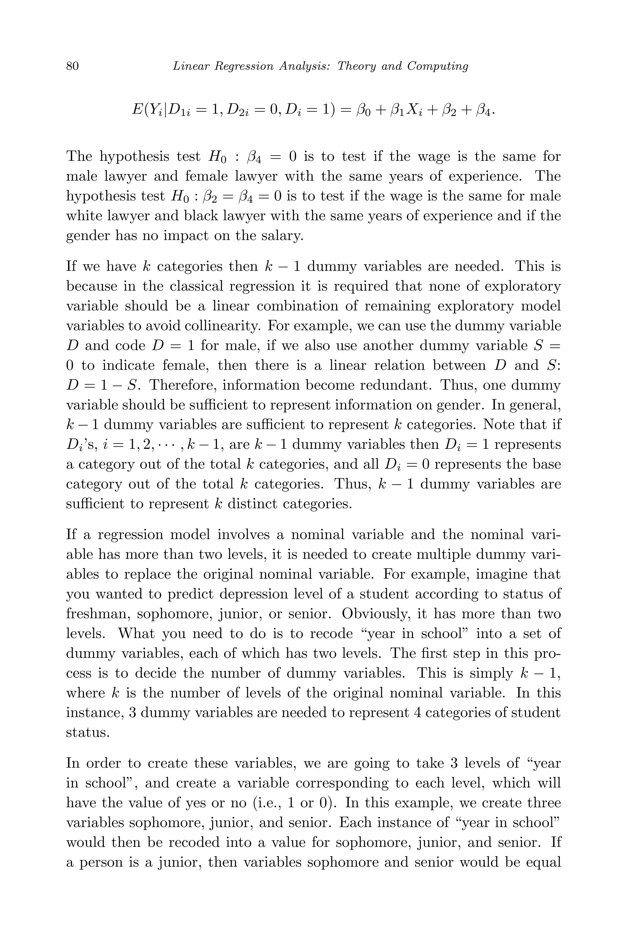 May 7, 2009 10:22 World Scientiﬁc Book - 9in x 6in Regression˙master
80 Linear Regression Analysis: Theory and Computing
E(Yi|D1i = 1, D2i = 0, Di = 1) = β0 + β1Xi + β2 + β4.
The hypothesis test H0 : β4 = 0 is to test if the wage is the same for
male lawyer and female lawyer with the same years of experience. The
hypothesis test H0 : β2 = β4 = 0 is to test if the wage is the same for male
white lawyer and black lawyer with the same years of experience and if the
gender has no impact on the salary.
If we have k categories then k − 1 dummy variables are needed. This is
because in the classical regression it is required that none of exploratory
variable should be a linear combination of remaining exploratory model
variables to avoid collinearity. For example, we can use the dummy variable
D and code D = 1 for male, if we also use another dummy variable S =
0 to indicate female, then there is a linear relation between D and S:
D = 1 − S. Therefore, information become redundant. Thus, one dummy
variable should be suﬃcient to represent information on gender. In general,
k − 1 dummy variables are suﬃcient to represent k categories. Note that if
Di’s, i = 1, 2, · · · , k − 1, are k − 1 dummy variables then Di = 1 represents
a category out of the total k categories, and all Di = 0 represents the base
category out of the total k categories. Thus, k − 1 dummy variables are
suﬃcient to represent k distinct categories.
If a regression model involves a nominal variable and the nominal vari-
able has more than two levels, it is needed to create multiple dummy vari-
ables to replace the original nominal variable. For example, imagine that
you wanted to predict depression level of a student according to status of
freshman, sophomore, junior, or senior. Obviously, it has more than two
levels. What you need to do is to recode “year in school” into a set of
dummy variables, each of which has two levels. The ﬁrst step in this pro-
cess is to decide the number of dummy variables. This is simply k − 1,
where k is the number of levels of the original nominal variable. In this
instance, 3 dummy variables are needed to represent 4 categories of student
status.
In order to create these variables, we are going to take 3 levels of “year
in school”, and create a variable corresponding to each level, which will
have the value of yes or no (i.e., 1 or 0). In this example, we create three
variables sophomore, junior, and senior. Each instance of “year in school”
would then be recoded into a value for sophomore, junior, and senior. If
a person is a junior, then variables sophomore and senior would be equal
 