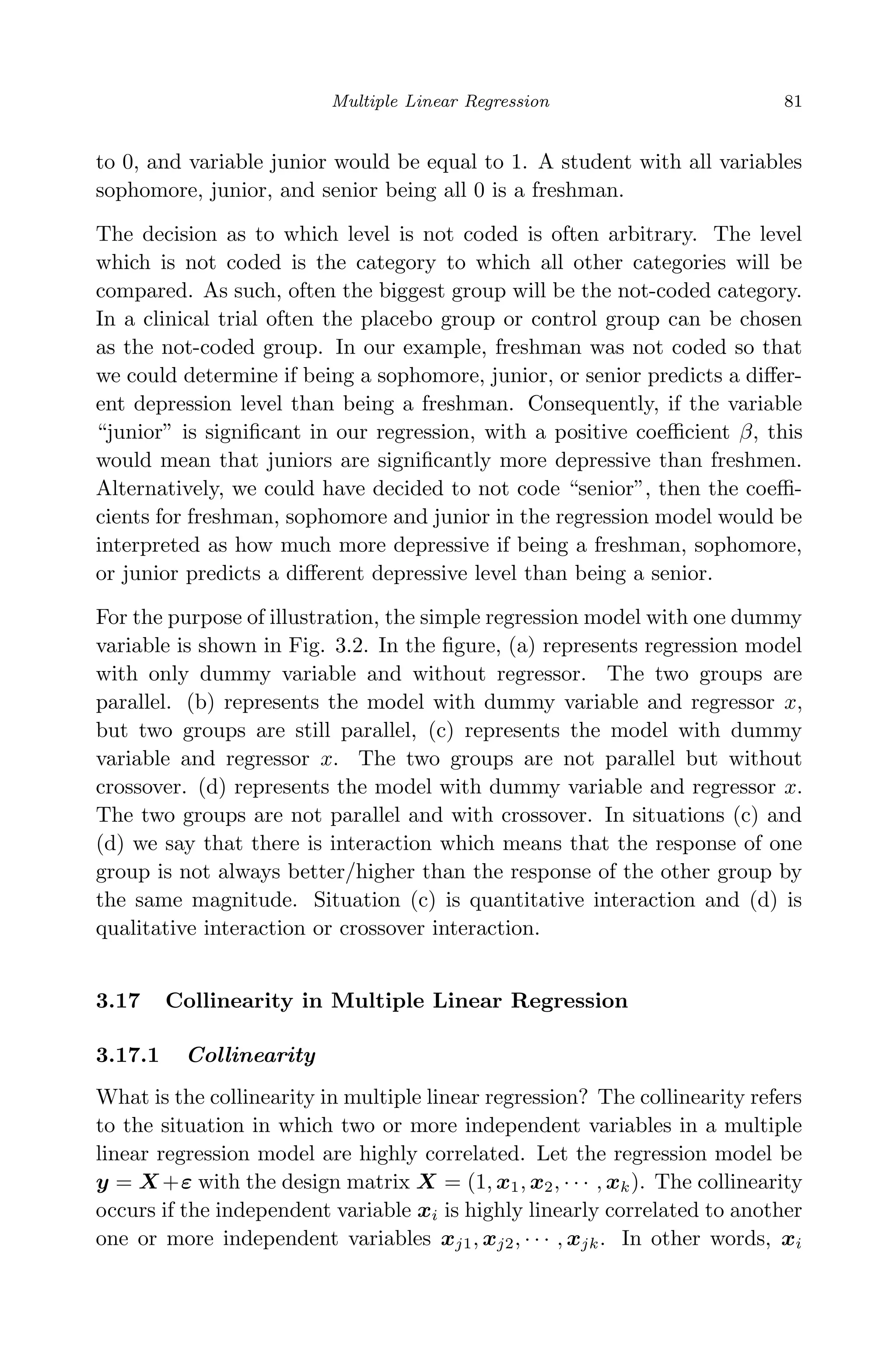 April 29, 2009 11:50 World Scientiﬁc Book - 9in x 6in Regression˙master
Multiple Linear Regression 81
to 0, and variable junior would be equal to 1. A student with all variables
sophomore, junior, and senior being all 0 is a freshman.
The decision as to which level is not coded is often arbitrary. The level
which is not coded is the category to which all other categories will be
compared. As such, often the biggest group will be the not-coded category.
In a clinical trial often the placebo group or control group can be chosen
as the not-coded group. In our example, freshman was not coded so that
we could determine if being a sophomore, junior, or senior predicts a diﬀer-
ent depression level than being a freshman. Consequently, if the variable
“junior” is signiﬁcant in our regression, with a positive coeﬃcient β, this
would mean that juniors are signiﬁcantly more depressive than freshmen.
Alternatively, we could have decided to not code “senior”, then the coeﬃ-
cients for freshman, sophomore and junior in the regression model would be
interpreted as how much more depressive if being a freshman, sophomore,
or junior predicts a diﬀerent depressive level than being a senior.
For the purpose of illustration, the simple regression model with one dummy
variable is shown in Fig. 3.2. In the ﬁgure, (a) represents regression model
with only dummy variable and without regressor. The two groups are
parallel. (b) represents the model with dummy variable and regressor x,
but two groups are still parallel, (c) represents the model with dummy
variable and regressor x. The two groups are not parallel but without
crossover. (d) represents the model with dummy variable and regressor x.
The two groups are not parallel and with crossover. In situations (c) and
(d) we say that there is interaction which means that the response of one
group is not always better/higher than the response of the other group by
the same magnitude. Situation (c) is quantitative interaction and (d) is
qualitative interaction or crossover interaction.
3.17 Collinearity in Multiple Linear Regression
3.17.1 Collinearity
What is the collinearity in multiple linear regression? The collinearity refers
to the situation in which two or more independent variables in a multiple
linear regression model are highly correlated. Let the regression model be
y = X +ε with the design matrix X = (1, x1, x2, · · · , xk). The collinearity
occurs if the independent variable xi is highly linearly correlated to another
one or more independent variables xj1, xj2, · · · , xjk. In other words, xi
 