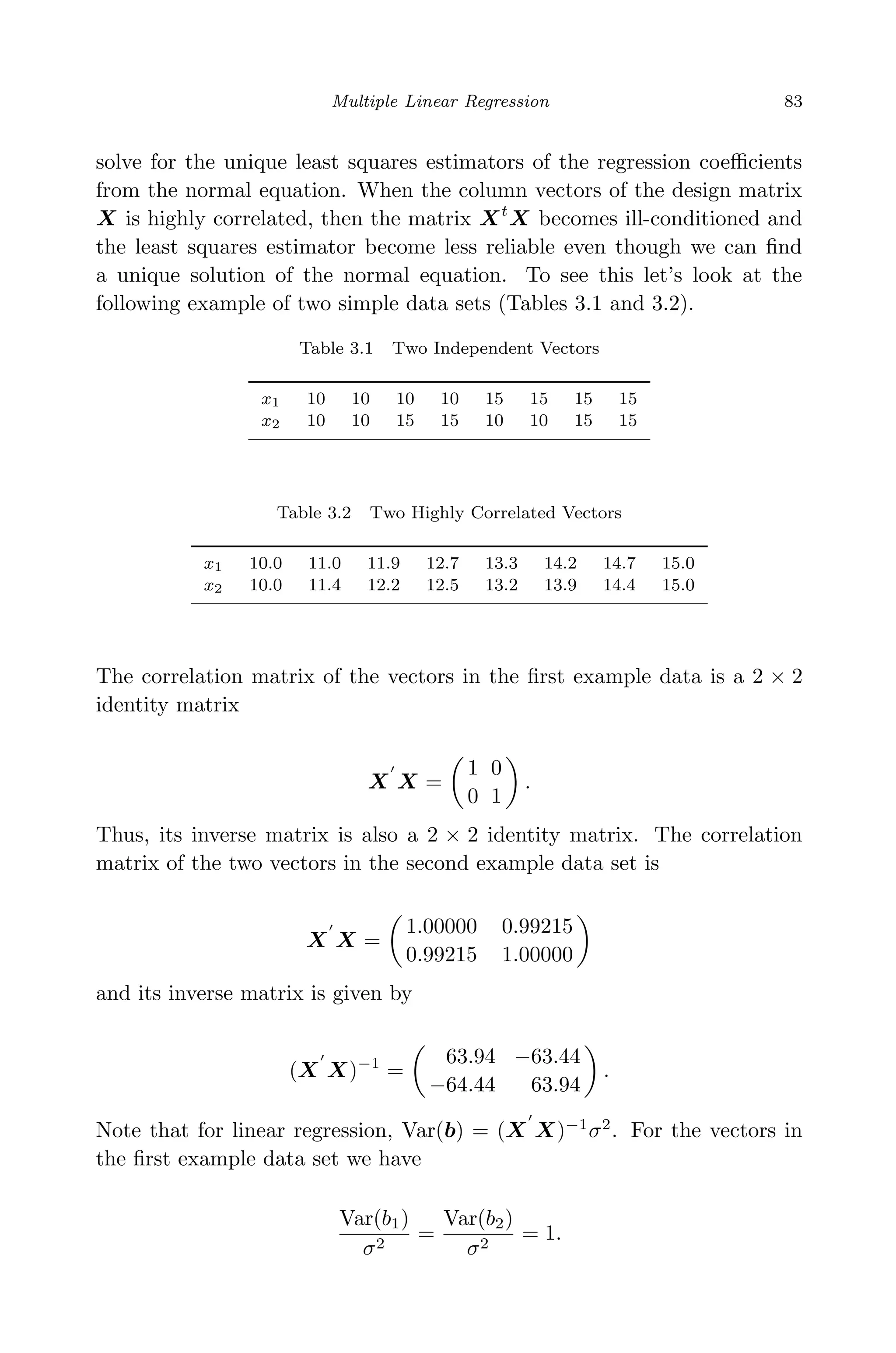 April 29, 2009 11:50 World Scientiﬁc Book - 9in x 6in Regression˙master
Multiple Linear Regression 83
solve for the unique least squares estimators of the regression coeﬃcients
from the normal equation. When the column vectors of the design matrix
X is highly correlated, then the matrix Xt
X becomes ill-conditioned and
the least squares estimator become less reliable even though we can ﬁnd
a unique solution of the normal equation. To see this let’s look at the
following example of two simple data sets (Tables 3.1 and 3.2).
Table 3.1 Two Independent Vectors
x1 10 10 10 10 15 15 15 15
x2 10 10 15 15 10 10 15 15
Table 3.2 Two Highly Correlated Vectors
x1 10.0 11.0 11.9 12.7 13.3 14.2 14.7 15.0
x2 10.0 11.4 12.2 12.5 13.2 13.9 14.4 15.0
The correlation matrix of the vectors in the ﬁrst example data is a 2 × 2
identity matrix
X X =
1 0
0 1
.
Thus, its inverse matrix is also a 2 × 2 identity matrix. The correlation
matrix of the two vectors in the second example data set is
X X =
1.00000 0.99215
0.99215 1.00000
and its inverse matrix is given by
(X X)−1
=
63.94 −63.44
−64.44 63.94
.
Note that for linear regression, Var(b) = (X X)−1
σ2
. For the vectors in
the ﬁrst example data set we have
Var(b1)
σ2
=
Var(b2)
σ2
= 1.
 
