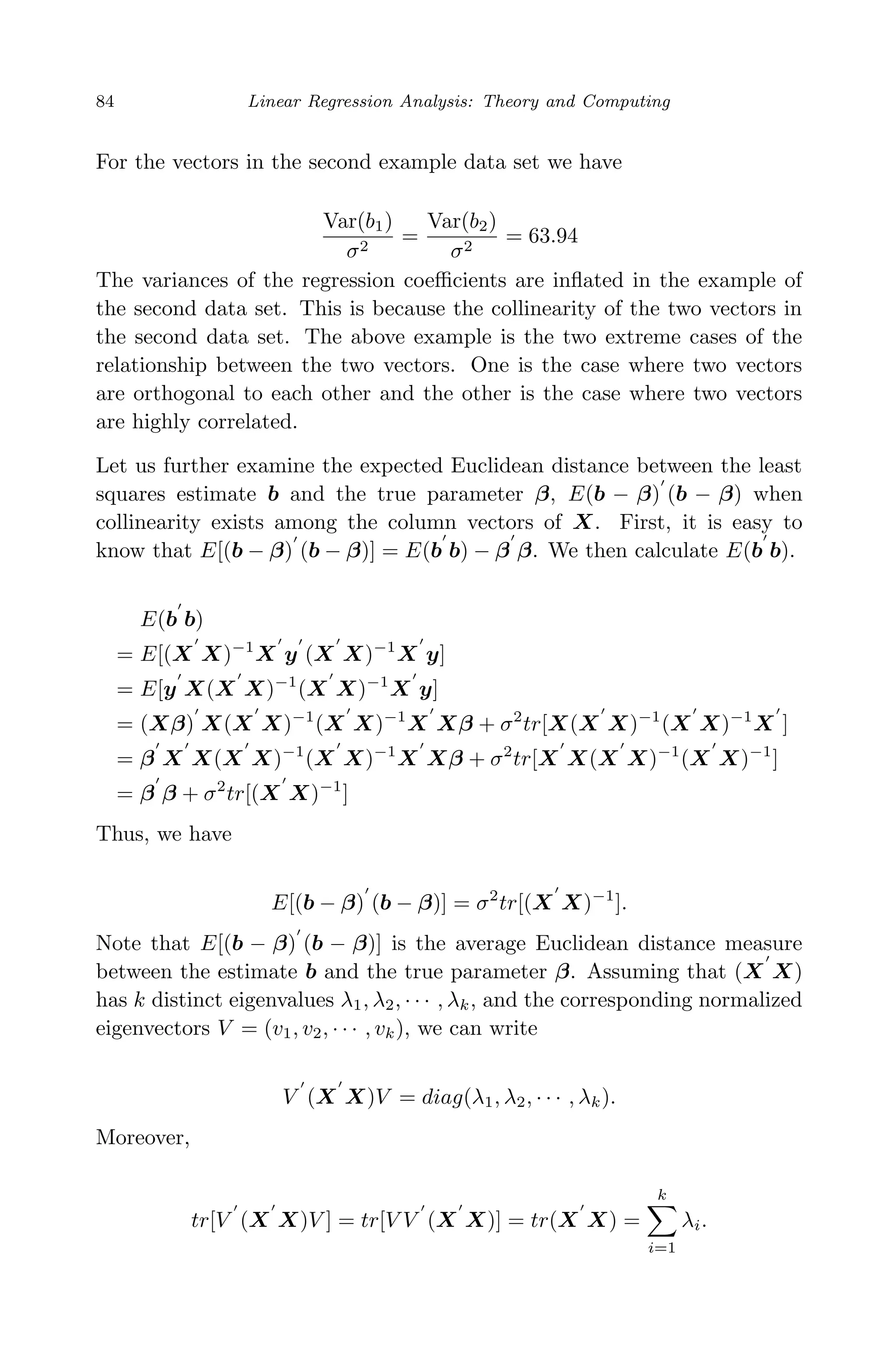 April 29, 2009 11:50 World Scientiﬁc Book - 9in x 6in Regression˙master
84 Linear Regression Analysis: Theory and Computing
For the vectors in the second example data set we have
Var(b1)
σ2
=
Var(b2)
σ2
= 63.94
The variances of the regression coeﬃcients are inﬂated in the example of
the second data set. This is because the collinearity of the two vectors in
the second data set. The above example is the two extreme cases of the
relationship between the two vectors. One is the case where two vectors
are orthogonal to each other and the other is the case where two vectors
are highly correlated.
Let us further examine the expected Euclidean distance between the least
squares estimate b and the true parameter β, E(b − β) (b − β) when
collinearity exists among the column vectors of X. First, it is easy to
know that E[(b − β) (b − β)] = E(b b) − β β. We then calculate E(b b).
E(b b)
= E[(X X)−1
X y (X X)−1
X y]
= E[y X(X X)−1
(X X)−1
X y]
= (Xβ) X(X X)−1
(X X)−1
X Xβ + σ2
tr[X(X X)−1
(X X)−1
X ]
= β X X(X X)−1
(X X)−1
X Xβ + σ2
tr[X X(X X)−1
(X X)−1
]
= β β + σ2
tr[(X X)−1
]
Thus, we have
E[(b − β) (b − β)] = σ2
tr[(X X)−1
].
Note that E[(b − β) (b − β)] is the average Euclidean distance measure
between the estimate b and the true parameter β. Assuming that (X X)
has k distinct eigenvalues λ1, λ2, · · · , λk, and the corresponding normalized
eigenvectors V = (v1, v2, · · · , vk), we can write
V (X X)V = diag(λ1, λ2, · · · , λk).
Moreover,
tr[V (X X)V ] = tr[V V (X X)] = tr(X X) =
k
i=1
λi.
 
