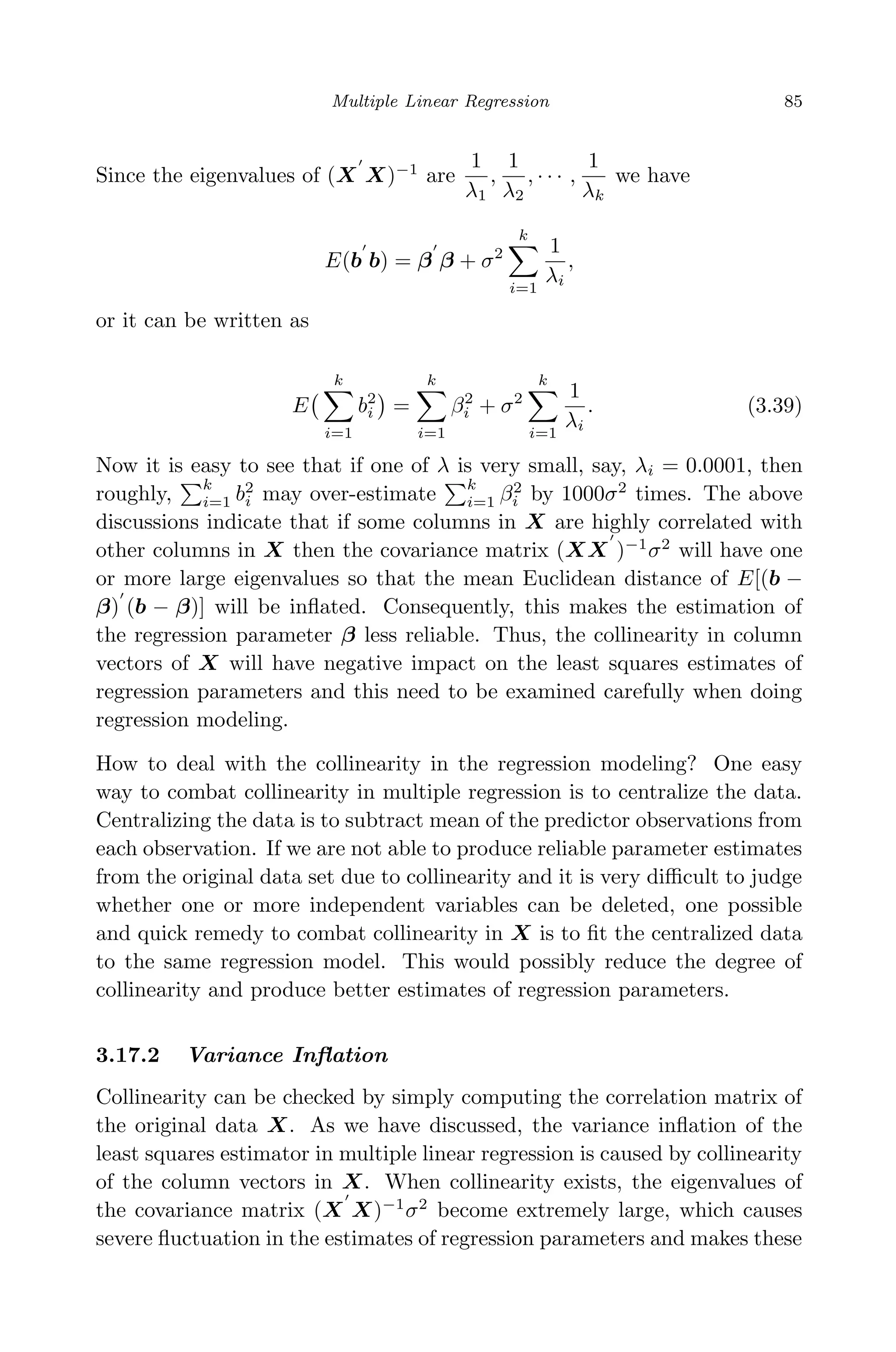 April 29, 2009 11:50 World Scientiﬁc Book - 9in x 6in Regression˙master
Multiple Linear Regression 85
Since the eigenvalues of (X X)−1
are
1
λ1
,
1
λ2
, · · · ,
1
λk
we have
E(b b) = β β + σ2
k
i=1
1
λi
,
or it can be written as
E
k
i=1
b2
i =
k
i=1
β2
i + σ2
k
i=1
1
λi
. (3.39)
Now it is easy to see that if one of λ is very small, say, λi = 0.0001, then
roughly,
k
i=1 b2
i may over-estimate
k
i=1 β2
i by 1000σ2
times. The above
discussions indicate that if some columns in X are highly correlated with
other columns in X then the covariance matrix (XX )−1
σ2
will have one
or more large eigenvalues so that the mean Euclidean distance of E[(b −
β) (b − β)] will be inﬂated. Consequently, this makes the estimation of
the regression parameter β less reliable. Thus, the collinearity in column
vectors of X will have negative impact on the least squares estimates of
regression parameters and this need to be examined carefully when doing
regression modeling.
How to deal with the collinearity in the regression modeling? One easy
way to combat collinearity in multiple regression is to centralize the data.
Centralizing the data is to subtract mean of the predictor observations from
each observation. If we are not able to produce reliable parameter estimates
from the original data set due to collinearity and it is very diﬃcult to judge
whether one or more independent variables can be deleted, one possible
and quick remedy to combat collinearity in X is to ﬁt the centralized data
to the same regression model. This would possibly reduce the degree of
collinearity and produce better estimates of regression parameters.
3.17.2 Variance Inﬂation
Collinearity can be checked by simply computing the correlation matrix of
the original data X. As we have discussed, the variance inﬂation of the
least squares estimator in multiple linear regression is caused by collinearity
of the column vectors in X. When collinearity exists, the eigenvalues of
the covariance matrix (X X)−1
σ2
become extremely large, which causes
severe ﬂuctuation in the estimates of regression parameters and makes these
 