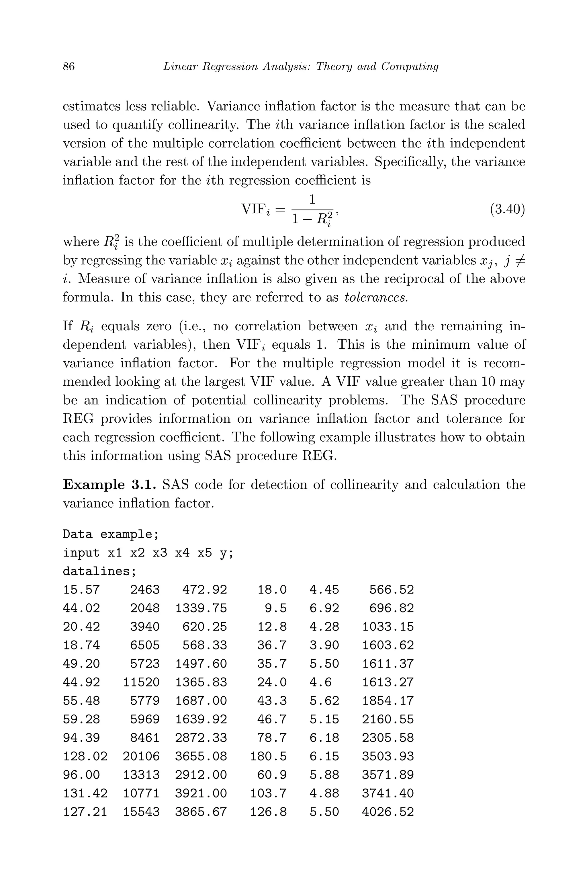 April 29, 2009 11:50 World Scientiﬁc Book - 9in x 6in Regression˙master
86 Linear Regression Analysis: Theory and Computing
estimates less reliable. Variance inﬂation factor is the measure that can be
used to quantify collinearity. The ith variance inﬂation factor is the scaled
version of the multiple correlation coeﬃcient between the ith independent
variable and the rest of the independent variables. Speciﬁcally, the variance
inﬂation factor for the ith regression coeﬃcient is
VIFi =
1
1 − R2
i
, (3.40)
where R2
i is the coeﬃcient of multiple determination of regression produced
by regressing the variable xi against the other independent variables xj, j =
i. Measure of variance inﬂation is also given as the reciprocal of the above
formula. In this case, they are referred to as tolerances.
If Ri equals zero (i.e., no correlation between xi and the remaining in-
dependent variables), then VIFi equals 1. This is the minimum value of
variance inﬂation factor. For the multiple regression model it is recom-
mended looking at the largest VIF value. A VIF value greater than 10 may
be an indication of potential collinearity problems. The SAS procedure
REG provides information on variance inﬂation factor and tolerance for
each regression coeﬃcient. The following example illustrates how to obtain
this information using SAS procedure REG.
Example 3.1. SAS code for detection of collinearity and calculation the
variance inﬂation factor.
Data example;
input x1 x2 x3 x4 x5 y;
datalines;
15.57 2463 472.92 18.0 4.45 566.52
44.02 2048 1339.75 9.5 6.92 696.82
20.42 3940 620.25 12.8 4.28 1033.15
18.74 6505 568.33 36.7 3.90 1603.62
49.20 5723 1497.60 35.7 5.50 1611.37
44.92 11520 1365.83 24.0 4.6 1613.27
55.48 5779 1687.00 43.3 5.62 1854.17
59.28 5969 1639.92 46.7 5.15 2160.55
94.39 8461 2872.33 78.7 6.18 2305.58
128.02 20106 3655.08 180.5 6.15 3503.93
96.00 13313 2912.00 60.9 5.88 3571.89
131.42 10771 3921.00 103.7 4.88 3741.40
127.21 15543 3865.67 126.8 5.50 4026.52
 