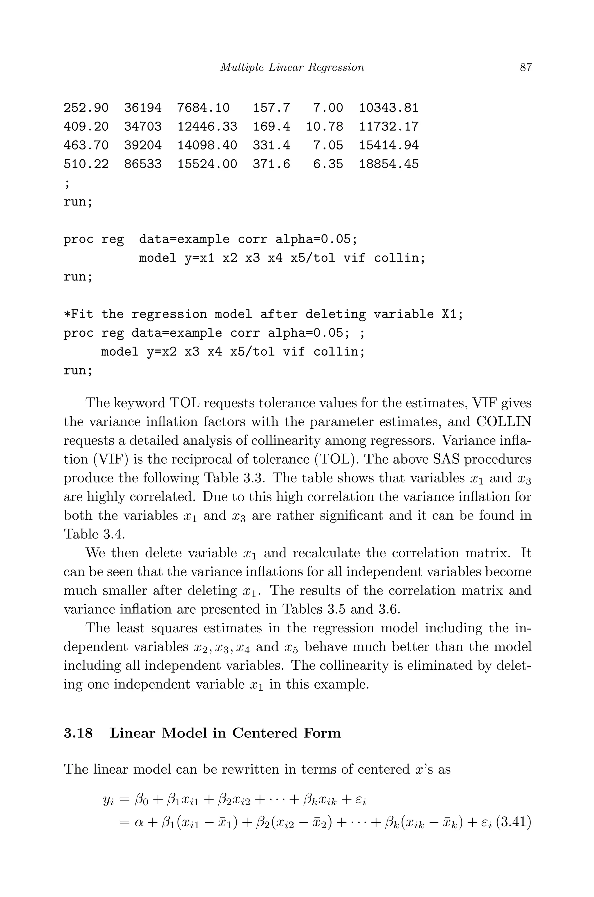 April 29, 2009 11:50 World Scientiﬁc Book - 9in x 6in Regression˙master
Multiple Linear Regression 87
252.90 36194 7684.10 157.7 7.00 10343.81
409.20 34703 12446.33 169.4 10.78 11732.17
463.70 39204 14098.40 331.4 7.05 15414.94
510.22 86533 15524.00 371.6 6.35 18854.45
;
run;
proc reg data=example corr alpha=0.05;
model y=x1 x2 x3 x4 x5/tol vif collin;
run;
*Fit the regression model after deleting variable X1;
proc reg data=example corr alpha=0.05; ;
model y=x2 x3 x4 x5/tol vif collin;
run;
The keyword TOL requests tolerance values for the estimates, VIF gives
the variance inﬂation factors with the parameter estimates, and COLLIN
requests a detailed analysis of collinearity among regressors. Variance inﬂa-
tion (VIF) is the reciprocal of tolerance (TOL). The above SAS procedures
produce the following Table 3.3. The table shows that variables x1 and x3
are highly correlated. Due to this high correlation the variance inﬂation for
both the variables x1 and x3 are rather signiﬁcant and it can be found in
Table 3.4.
We then delete variable x1 and recalculate the correlation matrix. It
can be seen that the variance inﬂations for all independent variables become
much smaller after deleting x1. The results of the correlation matrix and
variance inﬂation are presented in Tables 3.5 and 3.6.
The least squares estimates in the regression model including the in-
dependent variables x2, x3, x4 and x5 behave much better than the model
including all independent variables. The collinearity is eliminated by delet-
ing one independent variable x1 in this example.
3.18 Linear Model in Centered Form
The linear model can be rewritten in terms of centered x’s as
yi = β0 + β1xi1 + β2xi2 + · · · + βkxik + εi
= α + β1(xi1 − ¯x1) + β2(xi2 − ¯x2) + · · · + βk(xik − ¯xk) + εi (3.41)
 