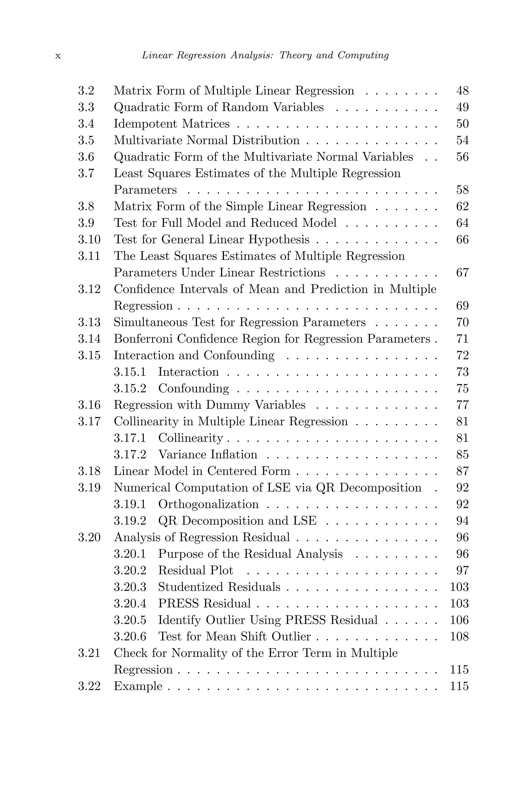 May 7, 2009 10:22 World Scientiﬁc Book - 9in x 6in Regression˙master
x Linear Regression Analysis: Theory and Computing
3.2 Matrix Form of Multiple Linear Regression . . . . . . . . 48
3.3 Quadratic Form of Random Variables . . . . . . . . . . . 49
3.4 Idempotent Matrices . . . . . . . . . . . . . . . . . . . . . 50
3.5 Multivariate Normal Distribution . . . . . . . . . . . . . . 54
3.6 Quadratic Form of the Multivariate Normal Variables . . 56
3.7 Least Squares Estimates of the Multiple Regression
Parameters . . . . . . . . . . . . . . . . . . . . . . . . . . 58
3.8 Matrix Form of the Simple Linear Regression . . . . . . . 62
3.9 Test for Full Model and Reduced Model . . . . . . . . . . 64
3.10 Test for General Linear Hypothesis . . . . . . . . . . . . . 66
3.11 The Least Squares Estimates of Multiple Regression
Parameters Under Linear Restrictions . . . . . . . . . . . 67
3.12 Conﬁdence Intervals of Mean and Prediction in Multiple
Regression . . . . . . . . . . . . . . . . . . . . . . . . . . . 69
3.13 Simultaneous Test for Regression Parameters . . . . . . . 70
3.14 Bonferroni Conﬁdence Region for Regression Parameters . 71
3.15 Interaction and Confounding . . . . . . . . . . . . . . . . 72
3.15.1 Interaction . . . . . . . . . . . . . . . . . . . . . . 73
3.15.2 Confounding . . . . . . . . . . . . . . . . . . . . . 75
3.16 Regression with Dummy Variables . . . . . . . . . . . . . 77
3.17 Collinearity in Multiple Linear Regression . . . . . . . . . 81
3.17.1 Collinearity . . . . . . . . . . . . . . . . . . . . . . 81
3.17.2 Variance Inﬂation . . . . . . . . . . . . . . . . . . 85
3.18 Linear Model in Centered Form . . . . . . . . . . . . . . . 87
3.19 Numerical Computation of LSE via QR Decomposition . 92
3.19.1 Orthogonalization . . . . . . . . . . . . . . . . . . 92
3.19.2 QR Decomposition and LSE . . . . . . . . . . . . 94
3.20 Analysis of Regression Residual . . . . . . . . . . . . . . . 96
3.20.1 Purpose of the Residual Analysis . . . . . . . . . 96
3.20.2 Residual Plot . . . . . . . . . . . . . . . . . . . . 97
3.20.3 Studentized Residuals . . . . . . . . . . . . . . . . 103
3.20.4 PRESS Residual . . . . . . . . . . . . . . . . . . . 103
3.20.5 Identify Outlier Using PRESS Residual . . . . . . 106
3.20.6 Test for Mean Shift Outlier . . . . . . . . . . . . . 108
3.21 Check for Normality of the Error Term in Multiple
Regression . . . . . . . . . . . . . . . . . . . . . . . . . . . 115
3.22 Example . . . . . . . . . . . . . . . . . . . . . . . . . . . . 115
 