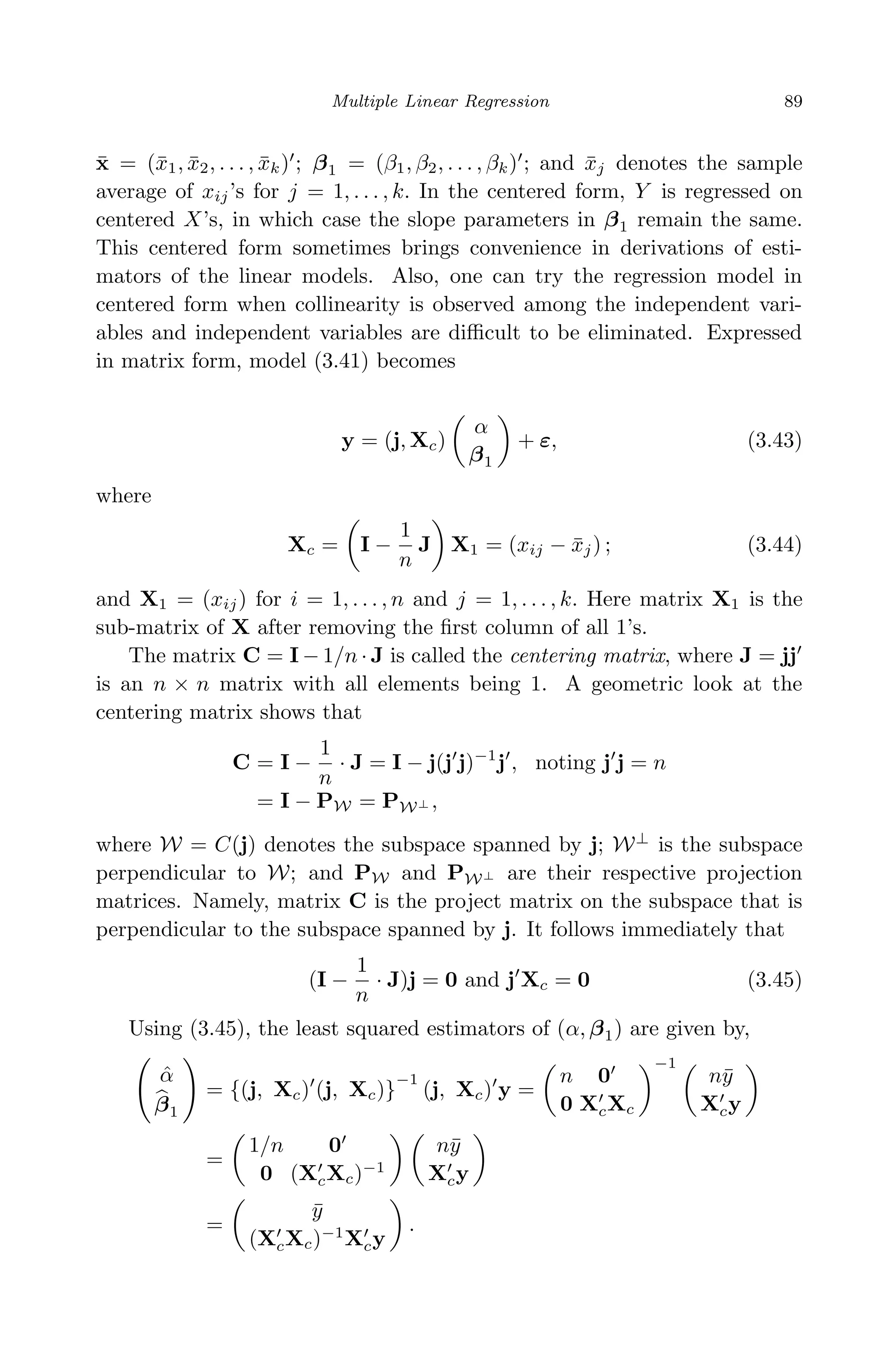 April 29, 2009 11:50 World Scientiﬁc Book - 9in x 6in Regression˙master
Multiple Linear Regression 89
¯x = (¯x1, ¯x2, . . . , ¯xk) ; β1 = (β1, β2, . . . , βk) ; and ¯xj denotes the sample
average of xij’s for j = 1, . . . , k. In the centered form, Y is regressed on
centered X’s, in which case the slope parameters in β1 remain the same.
This centered form sometimes brings convenience in derivations of esti-
mators of the linear models. Also, one can try the regression model in
centered form when collinearity is observed among the independent vari-
ables and independent variables are diﬃcult to be eliminated. Expressed
in matrix form, model (3.41) becomes
y = (j, Xc)
α
β1
+ ε, (3.43)
where
Xc = I −
1
n
J X1 = (xij − ¯xj) ; (3.44)
and X1 = (xij) for i = 1, . . . , n and j = 1, . . . , k. Here matrix X1 is the
sub-matrix of X after removing the ﬁrst column of all 1’s.
The matrix C = I − 1/n · J is called the centering matrix, where J = jj
is an n × n matrix with all elements being 1. A geometric look at the
centering matrix shows that
C = I −
1
n
· J = I − j(j j)−1
j , noting j j = n
= I − PW = PW⊥ ,
where W = C(j) denotes the subspace spanned by j; W⊥
is the subspace
perpendicular to W; and PW and PW⊥ are their respective projection
matrices. Namely, matrix C is the project matrix on the subspace that is
perpendicular to the subspace spanned by j. It follows immediately that
(I −
1
n
· J)j = 0 and j Xc = 0 (3.45)
Using (3.45), the least squared estimators of (α, β1) are given by,
ˆα
β1
= {(j, Xc) (j, Xc)}
−1
(j, Xc) y =
n 0
0 XcXc
−1
n¯y
Xcy
=
1/n 0
0 (XcXc)−1
n¯y
Xcy
=
¯y
(XcXc)−1
Xcy
.
 