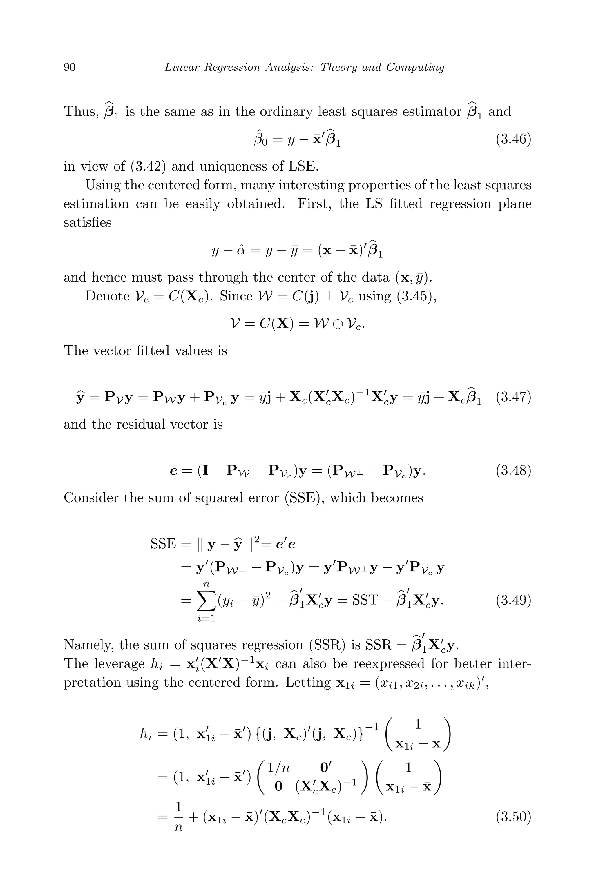 April 29, 2009 11:50 World Scientiﬁc Book - 9in x 6in Regression˙master
90 Linear Regression Analysis: Theory and Computing
Thus, β1 is the same as in the ordinary least squares estimator β1 and
ˆβ0 = ¯y − ¯x β1 (3.46)
in view of (3.42) and uniqueness of LSE.
Using the centered form, many interesting properties of the least squares
estimation can be easily obtained. First, the LS ﬁtted regression plane
satisﬁes
y − ˆα = y − ¯y = (x − ¯x) β1
and hence must pass through the center of the data (¯x, ¯y).
Denote Vc = C(Xc). Since W = C(j) ⊥ Vc using (3.45),
V = C(X) = W ⊕ Vc.
The vector ﬁtted values is
y = PV y = PW y + PVc y = ¯yj + Xc(XcXc)−1
Xcy = ¯yj + Xcβ1 (3.47)
and the residual vector is
e = (I − PW − PVc )y = (PW⊥ − PVc )y. (3.48)
Consider the sum of squared error (SSE), which becomes
SSE = y − y 2
= e e
= y (PW⊥ − PVc )y = y PW⊥ y − y PVc y
=
n
i=1
(yi − ¯y)2
− β1Xcy = SST − β1Xcy. (3.49)
Namely, the sum of squares regression (SSR) is SSR = β1Xcy.
The leverage hi = xi(X X)−1
xi can also be reexpressed for better inter-
pretation using the centered form. Letting x1i = (xi1, x2i, . . . , xik) ,
hi = (1, x1i − ¯x ) {(j, Xc) (j, Xc)}
−1 1
x1i − ¯x
= (1, x1i − ¯x )
1/n 0
0 (XcXc)−1
1
x1i − ¯x
=
1
n
+ (x1i − ¯x) (XcXc)−1
(x1i − ¯x). (3.50)
 