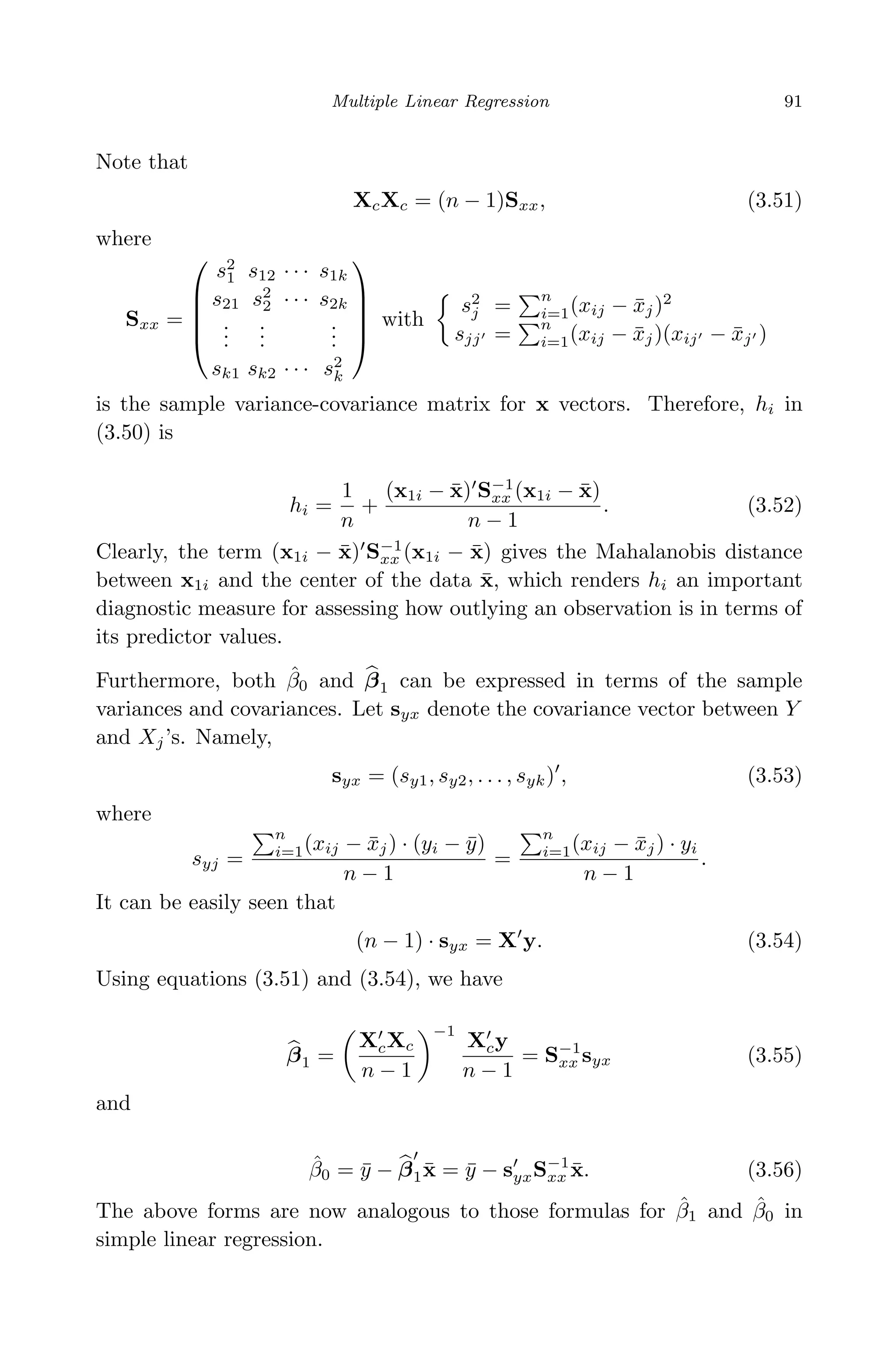 April 29, 2009 11:50 World Scientiﬁc Book - 9in x 6in Regression˙master
Multiple Linear Regression 91
Note that
XcXc = (n − 1)Sxx, (3.51)
where
Sxx =





s2
1 s12 · · · s1k
s21 s2
2 · · · s2k
...
...
...
sk1 sk2 · · · s2
k





with
s2
j =
n
i=1(xij − ¯xj)2
sjj =
n
i=1(xij − ¯xj)(xij − ¯xj )
is the sample variance-covariance matrix for x vectors. Therefore, hi in
(3.50) is
hi =
1
n
+
(x1i − ¯x) S−1
xx (x1i − ¯x)
n − 1
. (3.52)
Clearly, the term (x1i − ¯x) S−1
xx (x1i − ¯x) gives the Mahalanobis distance
between x1i and the center of the data ¯x, which renders hi an important
diagnostic measure for assessing how outlying an observation is in terms of
its predictor values.
Furthermore, both ˆβ0 and β1 can be expressed in terms of the sample
variances and covariances. Let syx denote the covariance vector between Y
and Xj’s. Namely,
syx = (sy1, sy2, . . . , syk) , (3.53)
where
syj =
n
i=1(xij − ¯xj) · (yi − ¯y)
n − 1
=
n
i=1(xij − ¯xj) · yi
n − 1
.
It can be easily seen that
(n − 1) · syx = X y. (3.54)
Using equations (3.51) and (3.54), we have
β1 =
XcXc
n − 1
−1
Xcy
n − 1
= S−1
xx syx (3.55)
and
ˆβ0 = ¯y − β1¯x = ¯y − syxS−1
xx ¯x. (3.56)
The above forms are now analogous to those formulas for ˆβ1 and ˆβ0 in
simple linear regression.
 