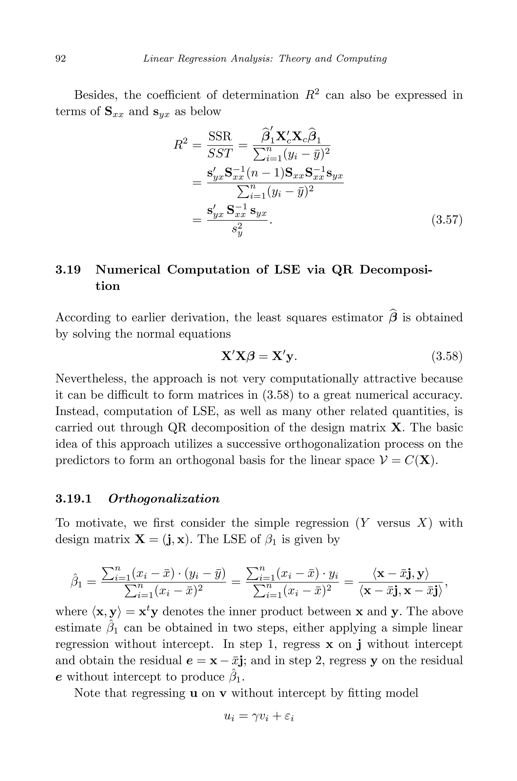 April 29, 2009 11:50 World Scientiﬁc Book - 9in x 6in Regression˙master
92 Linear Regression Analysis: Theory and Computing
Besides, the coeﬃcient of determination R2
can also be expressed in
terms of Sxx and syx as below
R2
=
SSR
SST
=
β1XcXcβ1
n
i=1(yi − ¯y)2
=
syxS−1
xx (n − 1)SxxS−1
xx syx
n
i=1(yi − ¯y)2
=
syx S−1
xx syx
s2
y
. (3.57)
3.19 Numerical Computation of LSE via QR Decomposi-
tion
According to earlier derivation, the least squares estimator β is obtained
by solving the normal equations
X Xβ = X y. (3.58)
Nevertheless, the approach is not very computationally attractive because
it can be diﬃcult to form matrices in (3.58) to a great numerical accuracy.
Instead, computation of LSE, as well as many other related quantities, is
carried out through QR decomposition of the design matrix X. The basic
idea of this approach utilizes a successive orthogonalization process on the
predictors to form an orthogonal basis for the linear space V = C(X).
3.19.1 Orthogonalization
To motivate, we ﬁrst consider the simple regression (Y versus X) with
design matrix X = (j, x). The LSE of β1 is given by
ˆβ1 =
n
i=1(xi − ¯x) · (yi − ¯y)
n
i=1(xi − ¯x)2
=
n
i=1(xi − ¯x) · yi
n
i=1(xi − ¯x)2
=
x − ¯xj, y
x − ¯xj, x − ¯xj
,
where x, y = xt
y denotes the inner product between x and y. The above
estimate ˆβ1 can be obtained in two steps, either applying a simple linear
regression without intercept. In step 1, regress x on j without intercept
and obtain the residual e = x − ¯xj; and in step 2, regress y on the residual
e without intercept to produce ˆβ1.
Note that regressing u on v without intercept by ﬁtting model
ui = γvi + εi
 