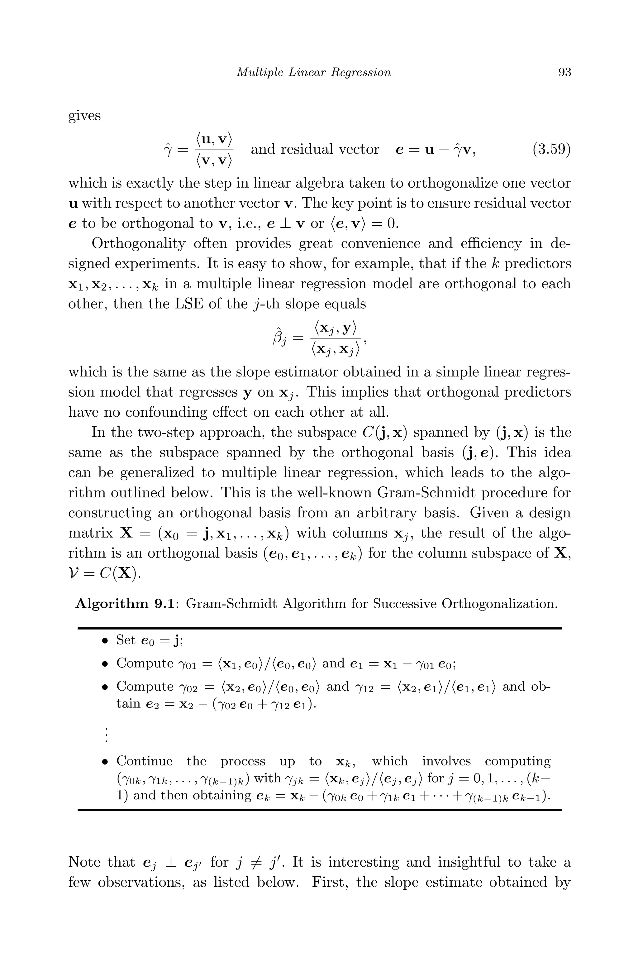 April 29, 2009 11:50 World Scientiﬁc Book - 9in x 6in Regression˙master
Multiple Linear Regression 93
gives
ˆγ =
u, v
v, v
and residual vector e = u − ˆγv, (3.59)
which is exactly the step in linear algebra taken to orthogonalize one vector
u with respect to another vector v. The key point is to ensure residual vector
e to be orthogonal to v, i.e., e ⊥ v or e, v = 0.
Orthogonality often provides great convenience and eﬃciency in de-
signed experiments. It is easy to show, for example, that if the k predictors
x1, x2, . . . , xk in a multiple linear regression model are orthogonal to each
other, then the LSE of the j-th slope equals
ˆβj =
xj, y
xj, xj
,
which is the same as the slope estimator obtained in a simple linear regres-
sion model that regresses y on xj. This implies that orthogonal predictors
have no confounding eﬀect on each other at all.
In the two-step approach, the subspace C(j, x) spanned by (j, x) is the
same as the subspace spanned by the orthogonal basis (j, e). This idea
can be generalized to multiple linear regression, which leads to the algo-
rithm outlined below. This is the well-known Gram-Schmidt procedure for
constructing an orthogonal basis from an arbitrary basis. Given a design
matrix X = (x0 = j, x1, . . . , xk) with columns xj, the result of the algo-
rithm is an orthogonal basis (e0, e1, . . . , ek) for the column subspace of X,
V = C(X).
Algorithm 9.1: Gram-Schmidt Algorithm for Successive Orthogonalization.
• Set e0 = j;
• Compute γ01 = x1, e0 / e0, e0 and e1 = x1 − γ01 e0;
• Compute γ02 = x2, e0 / e0, e0 and γ12 = x2, e1 / e1, e1 and ob-
tain e2 = x2 − (γ02 e0 + γ12 e1).
...
• Continue the process up to xk, which involves computing
(γ0k, γ1k, . . . , γ(k−1)k) with γjk = xk, ej / ej, ej for j = 0, 1, . . . , (k−
1) and then obtaining ek = xk − (γ0k e0 + γ1k e1 + · · · + γ(k−1)k ek−1).
Note that ej ⊥ ej for j = j . It is interesting and insightful to take a
few observations, as listed below. First, the slope estimate obtained by
 