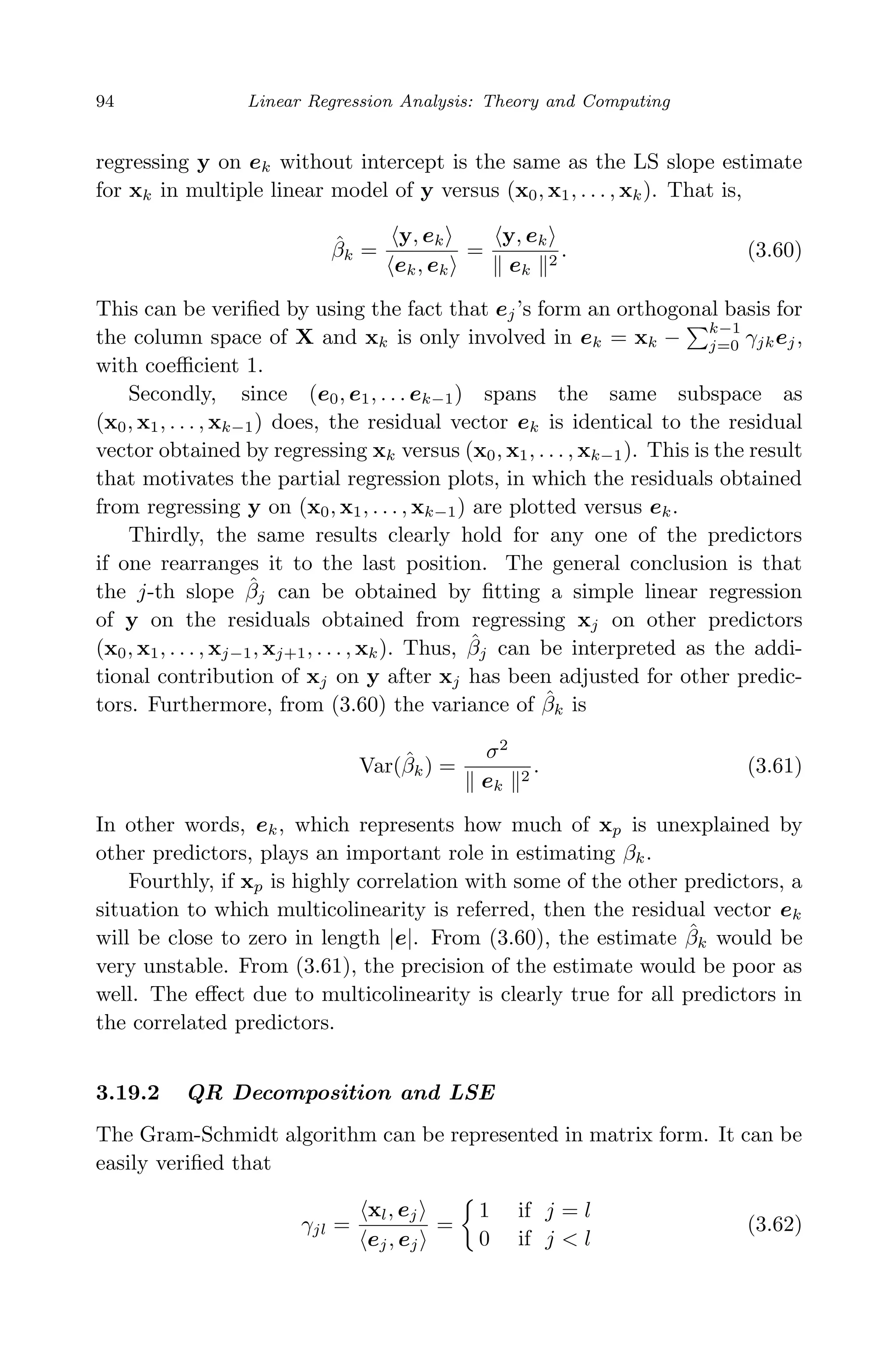 April 29, 2009 11:50 World Scientiﬁc Book - 9in x 6in Regression˙master
94 Linear Regression Analysis: Theory and Computing
regressing y on ek without intercept is the same as the LS slope estimate
for xk in multiple linear model of y versus (x0, x1, . . . , xk). That is,
ˆβk =
y, ek
ek, ek
=
y, ek
ek
2
. (3.60)
This can be veriﬁed by using the fact that ej’s form an orthogonal basis for
the column space of X and xk is only involved in ek = xk −
k−1
j=0 γjkej,
with coeﬃcient 1.
Secondly, since (e0, e1, . . . ek−1) spans the same subspace as
(x0, x1, . . . , xk−1) does, the residual vector ek is identical to the residual
vector obtained by regressing xk versus (x0, x1, . . . , xk−1). This is the result
that motivates the partial regression plots, in which the residuals obtained
from regressing y on (x0, x1, . . . , xk−1) are plotted versus ek.
Thirdly, the same results clearly hold for any one of the predictors
if one rearranges it to the last position. The general conclusion is that
the j-th slope ˆβj can be obtained by ﬁtting a simple linear regression
of y on the residuals obtained from regressing xj on other predictors
(x0, x1, . . . , xj−1, xj+1, . . . , xk). Thus, ˆβj can be interpreted as the addi-
tional contribution of xj on y after xj has been adjusted for other predic-
tors. Furthermore, from (3.60) the variance of ˆβk is
Var(ˆβk) =
σ2
ek
2
. (3.61)
In other words, ek, which represents how much of xp is unexplained by
other predictors, plays an important role in estimating βk.
Fourthly, if xp is highly correlation with some of the other predictors, a
situation to which multicolinearity is referred, then the residual vector ek
will be close to zero in length |e|. From (3.60), the estimate ˆβk would be
very unstable. From (3.61), the precision of the estimate would be poor as
well. The eﬀect due to multicolinearity is clearly true for all predictors in
the correlated predictors.
3.19.2 QR Decomposition and LSE
The Gram-Schmidt algorithm can be represented in matrix form. It can be
easily veriﬁed that
γjl =
xl, ej
ej, ej
=
1 if j = l
0 if j < l
(3.62)
 