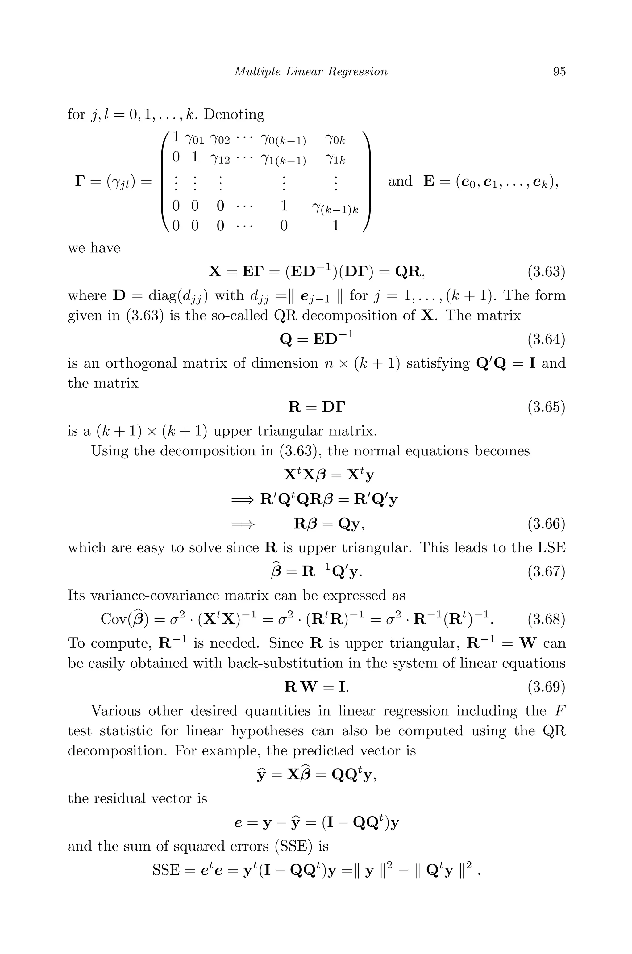 April 29, 2009 11:50 World Scientiﬁc Book - 9in x 6in Regression˙master
Multiple Linear Regression 95
for j, l = 0, 1, . . . , k. Denoting
Γ = (γjl) =







1 γ01 γ02 · · · γ0(k−1) γ0k
0 1 γ12 · · · γ1(k−1) γ1k
...
...
...
...
...
0 0 0 · · · 1 γ(k−1)k
0 0 0 · · · 0 1







and E = (e0, e1, . . . , ek),
we have
X = EΓ = (ED−1
)(DΓ) = QR, (3.63)
where D = diag(djj) with djj = ej−1 for j = 1, . . . , (k + 1). The form
given in (3.63) is the so-called QR decomposition of X. The matrix
Q = ED−1
(3.64)
is an orthogonal matrix of dimension n × (k + 1) satisfying Q Q = I and
the matrix
R = DΓ (3.65)
is a (k + 1) × (k + 1) upper triangular matrix.
Using the decomposition in (3.63), the normal equations becomes
Xt
Xβ = Xt
y
=⇒ R Qt
QRβ = R Q y
=⇒ Rβ = Qy, (3.66)
which are easy to solve since R is upper triangular. This leads to the LSE
β = R−1
Q y. (3.67)
Its variance-covariance matrix can be expressed as
Cov(β) = σ2
· (Xt
X)−1
= σ2
· (Rt
R)−1
= σ2
· R−1
(Rt
)−1
. (3.68)
To compute, R−1
is needed. Since R is upper triangular, R−1
= W can
be easily obtained with back-substitution in the system of linear equations
R W = I. (3.69)
Various other desired quantities in linear regression including the F
test statistic for linear hypotheses can also be computed using the QR
decomposition. For example, the predicted vector is
y = Xβ = QQt
y,
the residual vector is
e = y − y = (I − QQt
)y
and the sum of squared errors (SSE) is
SSE = et
e = yt
(I − QQt
)y = y 2
− Qt
y 2
.
 