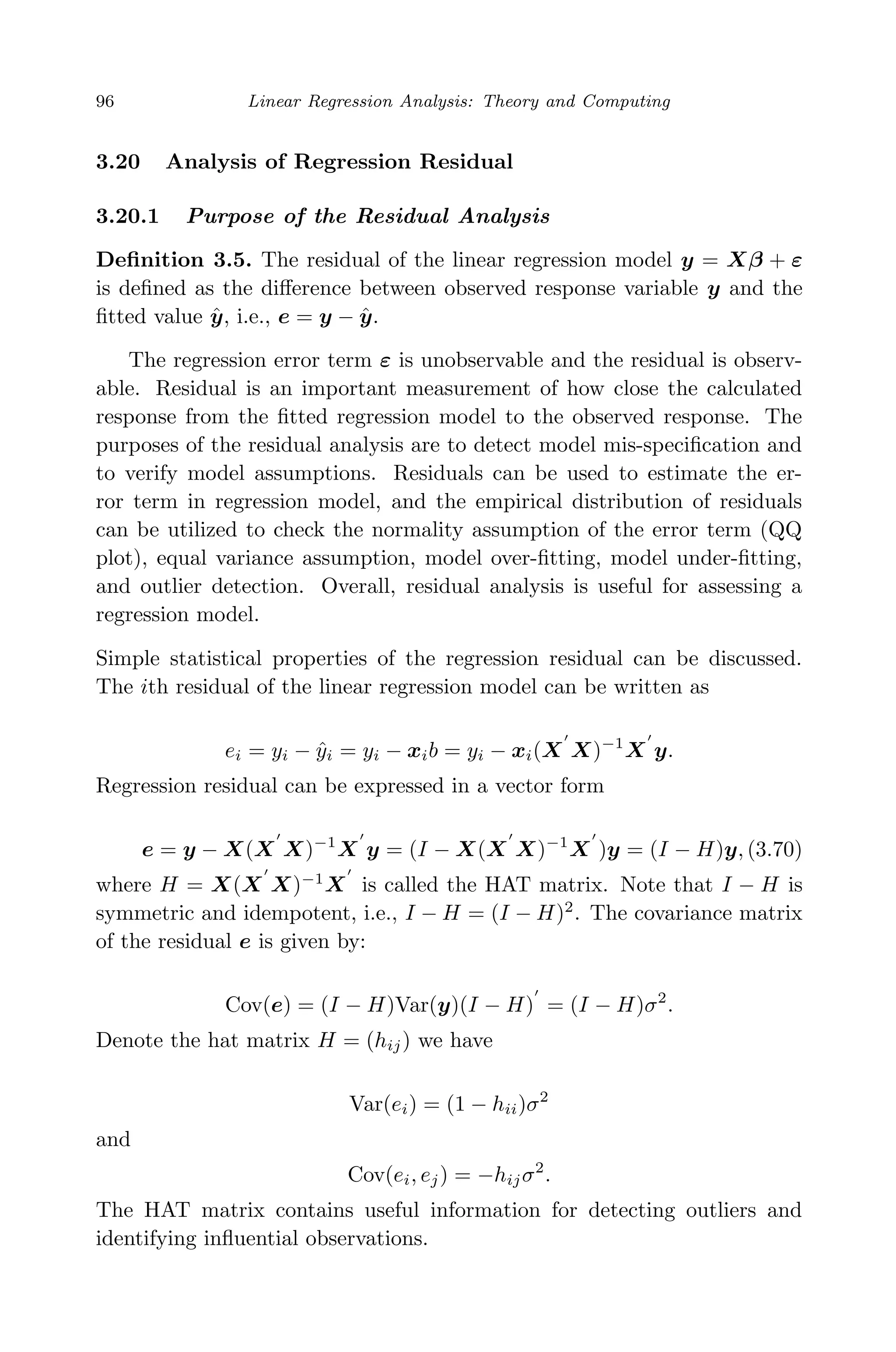 April 29, 2009 11:50 World Scientiﬁc Book - 9in x 6in Regression˙master
96 Linear Regression Analysis: Theory and Computing
3.20 Analysis of Regression Residual
3.20.1 Purpose of the Residual Analysis
Deﬁnition 3.5. The residual of the linear regression model y = Xβ + ε
is deﬁned as the diﬀerence between observed response variable y and the
ﬁtted value ˆy, i.e., e = y − ˆy.
The regression error term ε is unobservable and the residual is observ-
able. Residual is an important measurement of how close the calculated
response from the ﬁtted regression model to the observed response. The
purposes of the residual analysis are to detect model mis-speciﬁcation and
to verify model assumptions. Residuals can be used to estimate the er-
ror term in regression model, and the empirical distribution of residuals
can be utilized to check the normality assumption of the error term (QQ
plot), equal variance assumption, model over-ﬁtting, model under-ﬁtting,
and outlier detection. Overall, residual analysis is useful for assessing a
regression model.
Simple statistical properties of the regression residual can be discussed.
The ith residual of the linear regression model can be written as
ei = yi − ˆyi = yi − xib = yi − xi(X X)−1
X y.
Regression residual can be expressed in a vector form
e = y − X(X X)−1
X y = (I − X(X X)−1
X )y = (I − H)y, (3.70)
where H = X(X X)−1
X is called the HAT matrix. Note that I − H is
symmetric and idempotent, i.e., I − H = (I − H)2
. The covariance matrix
of the residual e is given by:
Cov(e) = (I − H)Var(y)(I − H) = (I − H)σ2
.
Denote the hat matrix H = (hij) we have
Var(ei) = (1 − hii)σ2
and
Cov(ei, ej) = −hijσ2
.
The HAT matrix contains useful information for detecting outliers and
identifying inﬂuential observations.
 