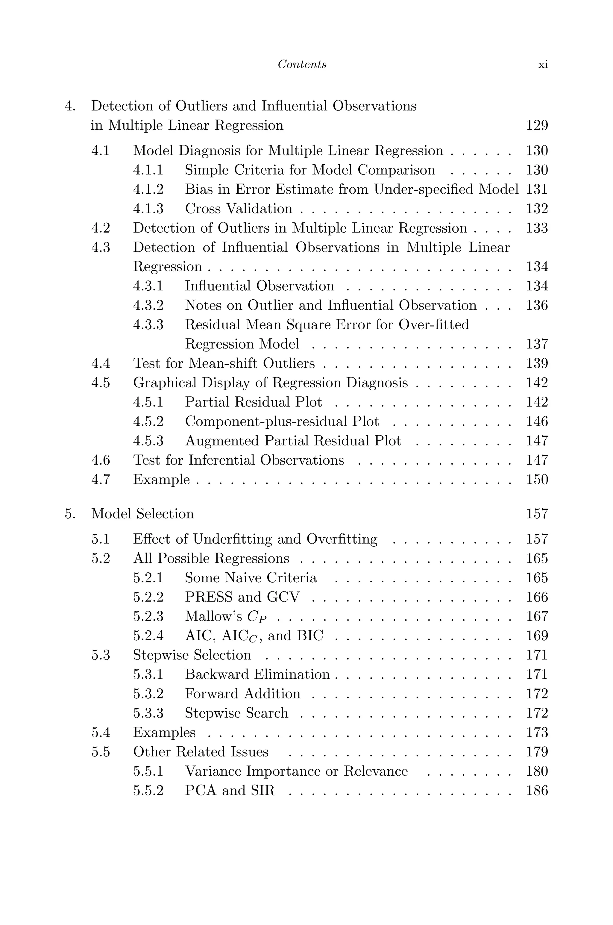 May 8, 2009 15:56 World Scientiﬁc Book - 9in x 6in Regression˙master
Contents xi
4. Detection of Outliers and Inﬂuential Observations
in Multiple Linear Regression 129
4.1 Model Diagnosis for Multiple Linear Regression . . . . . . 130
4.1.1 Simple Criteria for Model Comparison . . . . . . 130
4.1.2 Bias in Error Estimate from Under-speciﬁed Model 131
4.1.3 Cross Validation . . . . . . . . . . . . . . . . . . . 132
4.2 Detection of Outliers in Multiple Linear Regression . . . . 133
4.3 Detection of Inﬂuential Observations in Multiple Linear
Regression . . . . . . . . . . . . . . . . . . . . . . . . . . . 134
4.3.1 Inﬂuential Observation . . . . . . . . . . . . . . . 134
4.3.2 Notes on Outlier and Inﬂuential Observation . . . 136
4.3.3 Residual Mean Square Error for Over-ﬁtted
Regression Model . . . . . . . . . . . . . . . . . . 137
4.4 Test for Mean-shift Outliers . . . . . . . . . . . . . . . . . 139
4.5 Graphical Display of Regression Diagnosis . . . . . . . . . 142
4.5.1 Partial Residual Plot . . . . . . . . . . . . . . . . 142
4.5.2 Component-plus-residual Plot . . . . . . . . . . . 146
4.5.3 Augmented Partial Residual Plot . . . . . . . . . 147
4.6 Test for Inferential Observations . . . . . . . . . . . . . . 147
4.7 Example . . . . . . . . . . . . . . . . . . . . . . . . . . . . 150
5. Model Selection 157
5.1 Eﬀect of Underﬁtting and Overﬁtting . . . . . . . . . . . 157
5.2 All Possible Regressions . . . . . . . . . . . . . . . . . . . 165
5.2.1 Some Naive Criteria . . . . . . . . . . . . . . . . 165
5.2.2 PRESS and GCV . . . . . . . . . . . . . . . . . . 166
5.2.3 Mallow’s CP . . . . . . . . . . . . . . . . . . . . . 167
5.2.4 AIC, AICC, and BIC . . . . . . . . . . . . . . . . 169
5.3 Stepwise Selection . . . . . . . . . . . . . . . . . . . . . . 171
5.3.1 Backward Elimination . . . . . . . . . . . . . . . . 171
5.3.2 Forward Addition . . . . . . . . . . . . . . . . . . 172
5.3.3 Stepwise Search . . . . . . . . . . . . . . . . . . . 172
5.4 Examples . . . . . . . . . . . . . . . . . . . . . . . . . . . 173
5.5 Other Related Issues . . . . . . . . . . . . . . . . . . . . 179
5.5.1 Variance Importance or Relevance . . . . . . . . 180
5.5.2 PCA and SIR . . . . . . . . . . . . . . . . . . . . 186
 