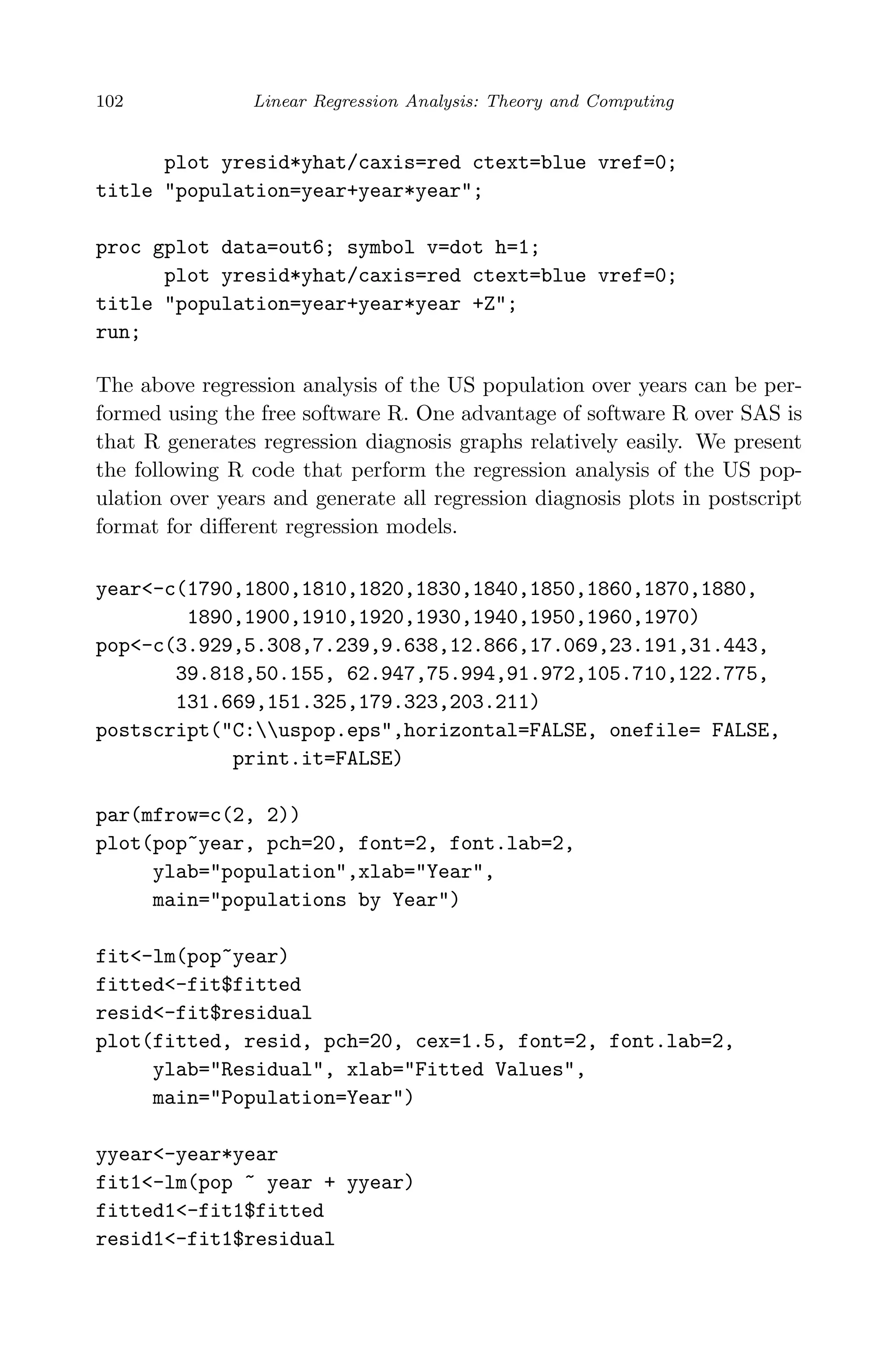 April 29, 2009 11:50 World Scientiﬁc Book - 9in x 6in Regression˙master
102 Linear Regression Analysis: Theory and Computing
plot yresid*yhat/caxis=red ctext=blue vref=0;
title "population=year+year*year";
proc gplot data=out6; symbol v=dot h=1;
plot yresid*yhat/caxis=red ctext=blue vref=0;
title "population=year+year*year +Z";
run;
The above regression analysis of the US population over years can be per-
formed using the free software R. One advantage of software R over SAS is
that R generates regression diagnosis graphs relatively easily. We present
the following R code that perform the regression analysis of the US pop-
ulation over years and generate all regression diagnosis plots in postscript
format for diﬀerent regression models.
year<-c(1790,1800,1810,1820,1830,1840,1850,1860,1870,1880,
1890,1900,1910,1920,1930,1940,1950,1960,1970)
pop<-c(3.929,5.308,7.239,9.638,12.866,17.069,23.191,31.443,
39.818,50.155, 62.947,75.994,91.972,105.710,122.775,
131.669,151.325,179.323,203.211)
postscript("C:uspop.eps",horizontal=FALSE, onefile= FALSE,
print.it=FALSE)
par(mfrow=c(2, 2))
plot(pop~year, pch=20, font=2, font.lab=2,
ylab="population",xlab="Year",
main="populations by Year")
fit<-lm(pop~year)
fitted<-fit$fitted
resid<-fit$residual
plot(fitted, resid, pch=20, cex=1.5, font=2, font.lab=2,
ylab="Residual", xlab="Fitted Values",
main="Population=Year")
yyear<-year*year
fit1<-lm(pop ~ year + yyear)
fitted1<-fit1$fitted
resid1<-fit1$residual
 