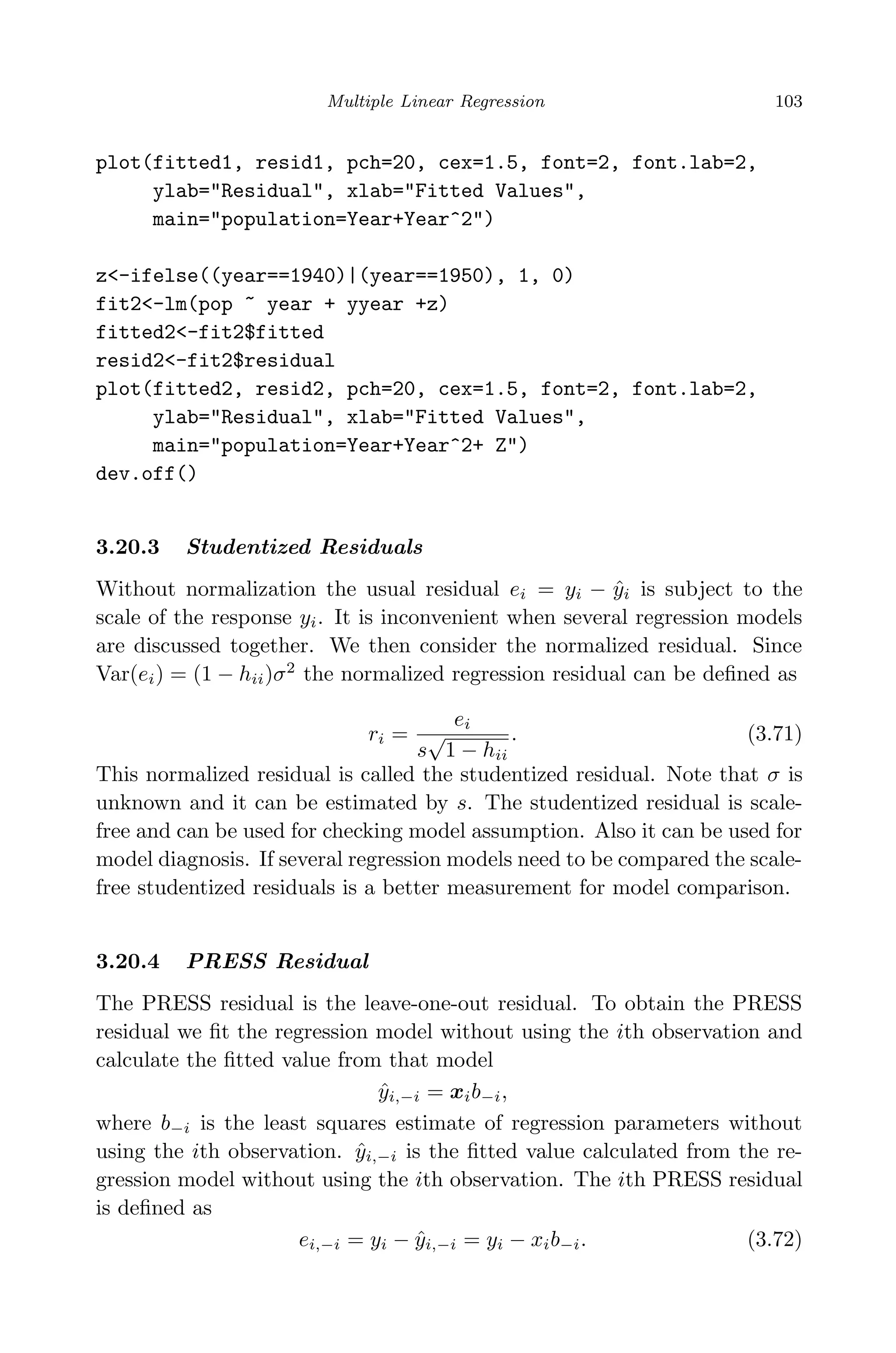April 29, 2009 11:50 World Scientiﬁc Book - 9in x 6in Regression˙master
Multiple Linear Regression 103
plot(fitted1, resid1, pch=20, cex=1.5, font=2, font.lab=2,
ylab="Residual", xlab="Fitted Values",
main="population=Year+Year^2")
z<-ifelse((year==1940)|(year==1950), 1, 0)
fit2<-lm(pop ~ year + yyear +z)
fitted2<-fit2$fitted
resid2<-fit2$residual
plot(fitted2, resid2, pch=20, cex=1.5, font=2, font.lab=2,
ylab="Residual", xlab="Fitted Values",
main="population=Year+Year^2+ Z")
dev.off()
3.20.3 Studentized Residuals
Without normalization the usual residual ei = yi − ˆyi is subject to the
scale of the response yi. It is inconvenient when several regression models
are discussed together. We then consider the normalized residual. Since
Var(ei) = (1 − hii)σ2
the normalized regression residual can be deﬁned as
ri =
ei
s
√
1 − hii
. (3.71)
This normalized residual is called the studentized residual. Note that σ is
unknown and it can be estimated by s. The studentized residual is scale-
free and can be used for checking model assumption. Also it can be used for
model diagnosis. If several regression models need to be compared the scale-
free studentized residuals is a better measurement for model comparison.
3.20.4 PRESS Residual
The PRESS residual is the leave-one-out residual. To obtain the PRESS
residual we ﬁt the regression model without using the ith observation and
calculate the ﬁtted value from that model
ˆyi,−i = xib−i,
where b−i is the least squares estimate of regression parameters without
using the ith observation. ˆyi,−i is the ﬁtted value calculated from the re-
gression model without using the ith observation. The ith PRESS residual
is deﬁned as
ei,−i = yi − ˆyi,−i = yi − xib−i. (3.72)
 