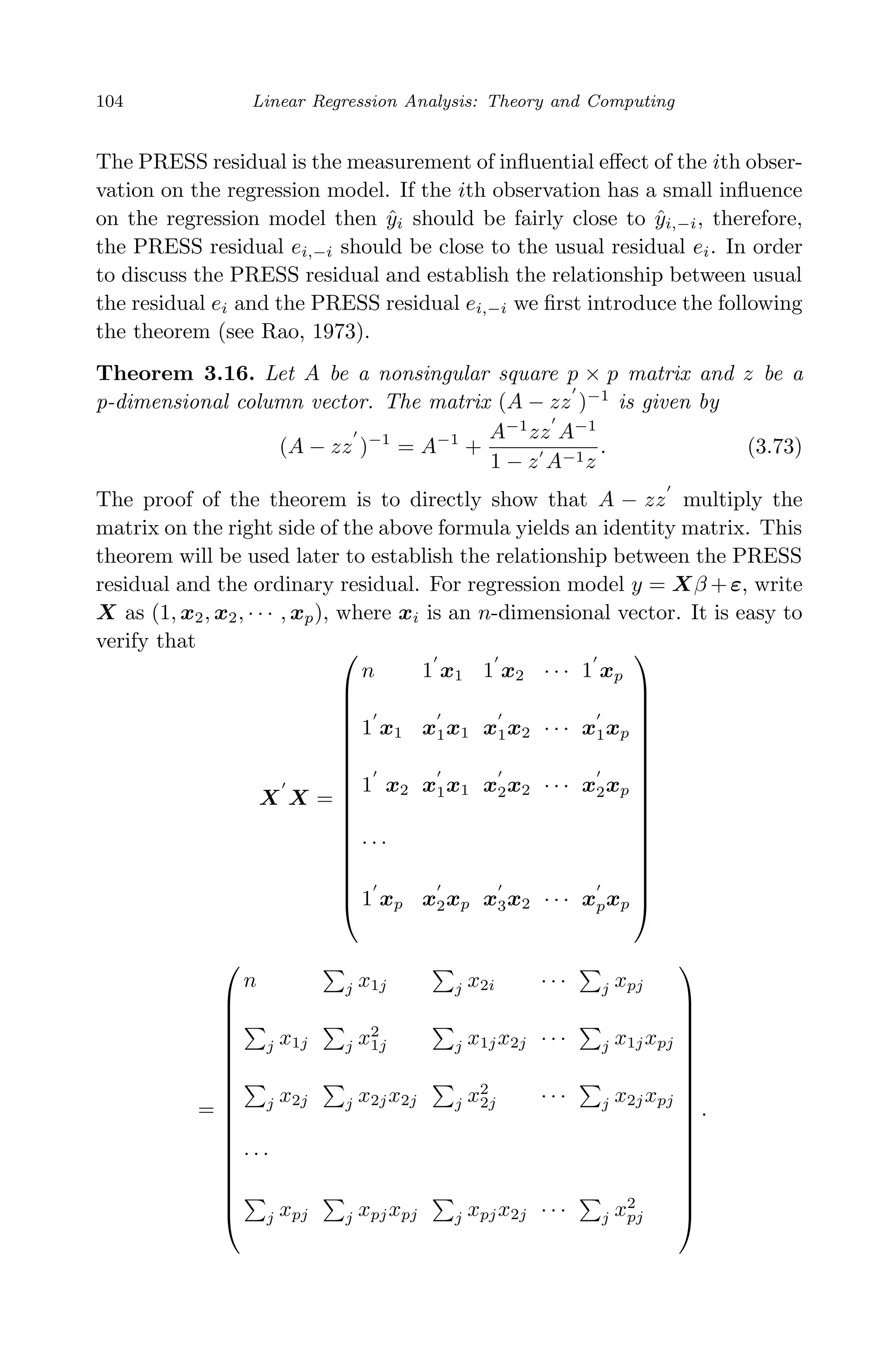 April 29, 2009 11:50 World Scientiﬁc Book - 9in x 6in Regression˙master
104 Linear Regression Analysis: Theory and Computing
The PRESS residual is the measurement of inﬂuential eﬀect of the ith obser-
vation on the regression model. If the ith observation has a small inﬂuence
on the regression model then ˆyi should be fairly close to ˆyi,−i, therefore,
the PRESS residual ei,−i should be close to the usual residual ei. In order
to discuss the PRESS residual and establish the relationship between usual
the residual ei and the PRESS residual ei,−i we ﬁrst introduce the following
the theorem (see Rao, 1973).
Theorem 3.16. Let A be a nonsingular square p × p matrix and z be a
p-dimensional column vector. The matrix (A − zz )−1
is given by
(A − zz )−1
= A−1
+
A−1
zz A−1
1 − z A−1z
. (3.73)
The proof of the theorem is to directly show that A − zz multiply the
matrix on the right side of the above formula yields an identity matrix. This
theorem will be used later to establish the relationship between the PRESS
residual and the ordinary residual. For regression model y = Xβ +ε, write
X as (1, x2, x2, · · · , xp), where xi is an n-dimensional vector. It is easy to
verify that
X X =


















n 1 x1 1 x2 · · · 1 xp
1 x1 x1x1 x1x2 · · · x1xp
1 x2 x1x1 x2x2 · · · x2xp
· · ·
1 xp x2xp x3x2 · · · xpxp


















=


















n j x1j j x2i · · · j xpj
j x1j j x2
1j j x1jx2j · · · j x1jxpj
j x2j j x2jx2j j x2
2j · · · j x2jxpj
· · ·
j xpj j xpjxpj j xpjx2j · · · j x2
pj


















.
 