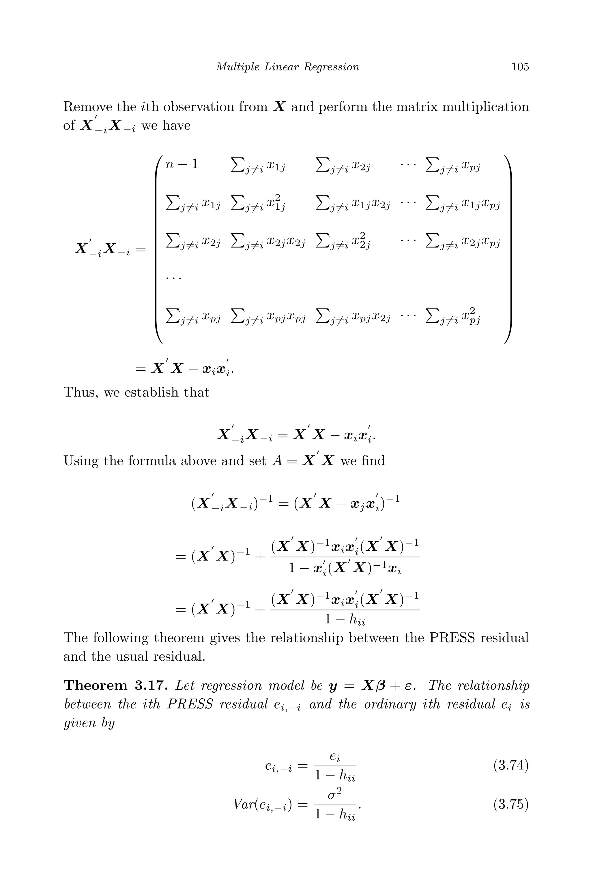 April 29, 2009 11:50 World Scientiﬁc Book - 9in x 6in Regression˙master
Multiple Linear Regression 105
Remove the ith observation from X and perform the matrix multiplication
of X−iX−i we have
X−iX−i =


















n − 1 j=i x1j j=i x2j · · · j=i xpj
j=i x1j j=i x2
1j j=i x1jx2j · · · j=i x1jxpj
j=i x2j j=i x2jx2j j=i x2
2j · · · j=i x2jxpj
· · ·
j=i xpj j=i xpjxpj j=i xpjx2j · · · j=i x2
pj


















= X X − xixi.
Thus, we establish that
X−iX−i = X X − xixi.
Using the formula above and set A = X X we ﬁnd
(X−iX−i)−1
= (X X − xjxi)−1
= (X X)−1
+
(X X)−1
xixi(X X)−1
1 − xi(X X)−1xi
= (X X)−1
+
(X X)−1
xixi(X X)−1
1 − hii
The following theorem gives the relationship between the PRESS residual
and the usual residual.
Theorem 3.17. Let regression model be y = Xβ + ε. The relationship
between the ith PRESS residual ei,−i and the ordinary ith residual ei is
given by
ei,−i =
ei
1 − hii
(3.74)
Var(ei,−i) =
σ2
1 − hii
. (3.75)
 