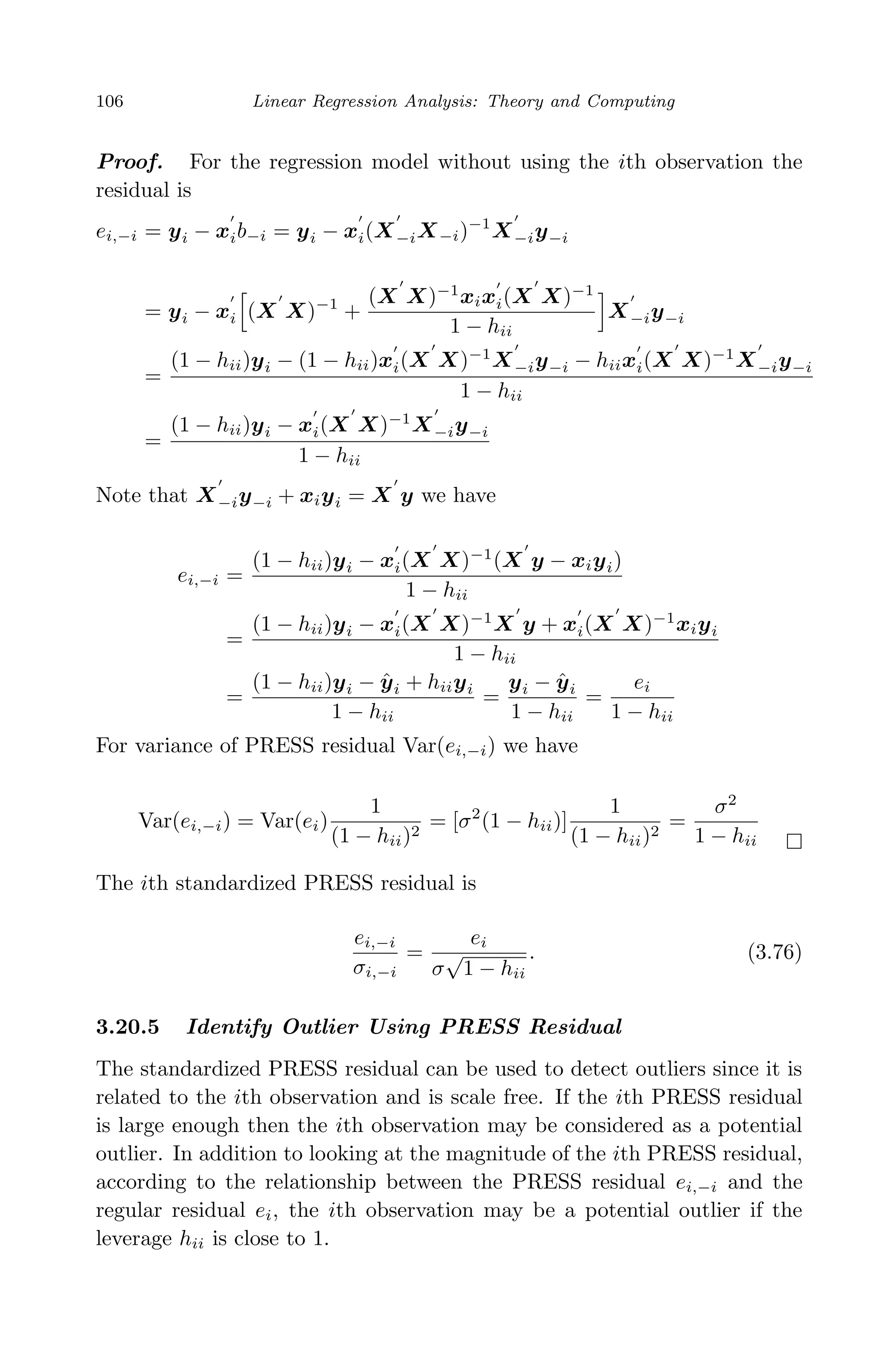 April 29, 2009 11:50 World Scientiﬁc Book - 9in x 6in Regression˙master
106 Linear Regression Analysis: Theory and Computing
Proof. For the regression model without using the ith observation the
residual is
ei,−i = yi − xib−i = yi − xi(X−iX−i)−1
X−iy−i
= yi − xi (X X)−1
+
(X X)−1
xixi(X X)−1
1 − hii
X−iy−i
=
(1 − hii)yi − (1 − hii)xi(X X)−1
X−iy−i − hiixi(X X)−1
X−iy−i
1 − hii
=
(1 − hii)yi − xi(X X)−1
X−iy−i
1 − hii
Note that X−iy−i + xiyi = X y we have
ei,−i =
(1 − hii)yi − xi(X X)−1
(X y − xiyi)
1 − hii
=
(1 − hii)yi − xi(X X)−1
X y + xi(X X)−1
xiyi
1 − hii
=
(1 − hii)yi − ˆyi + hiiyi
1 − hii
=
yi − ˆyi
1 − hii
=
ei
1 − hii
For variance of PRESS residual Var(ei,−i) we have
Var(ei,−i) = Var(ei)
1
(1 − hii)2
= [σ2
(1 − hii)]
1
(1 − hii)2
=
σ2
1 − hii
The ith standardized PRESS residual is
ei,−i
σi,−i
=
ei
σ
√
1 − hii
. (3.76)
3.20.5 Identify Outlier Using PRESS Residual
The standardized PRESS residual can be used to detect outliers since it is
related to the ith observation and is scale free. If the ith PRESS residual
is large enough then the ith observation may be considered as a potential
outlier. In addition to looking at the magnitude of the ith PRESS residual,
according to the relationship between the PRESS residual ei,−i and the
regular residual ei, the ith observation may be a potential outlier if the
leverage hii is close to 1.
 