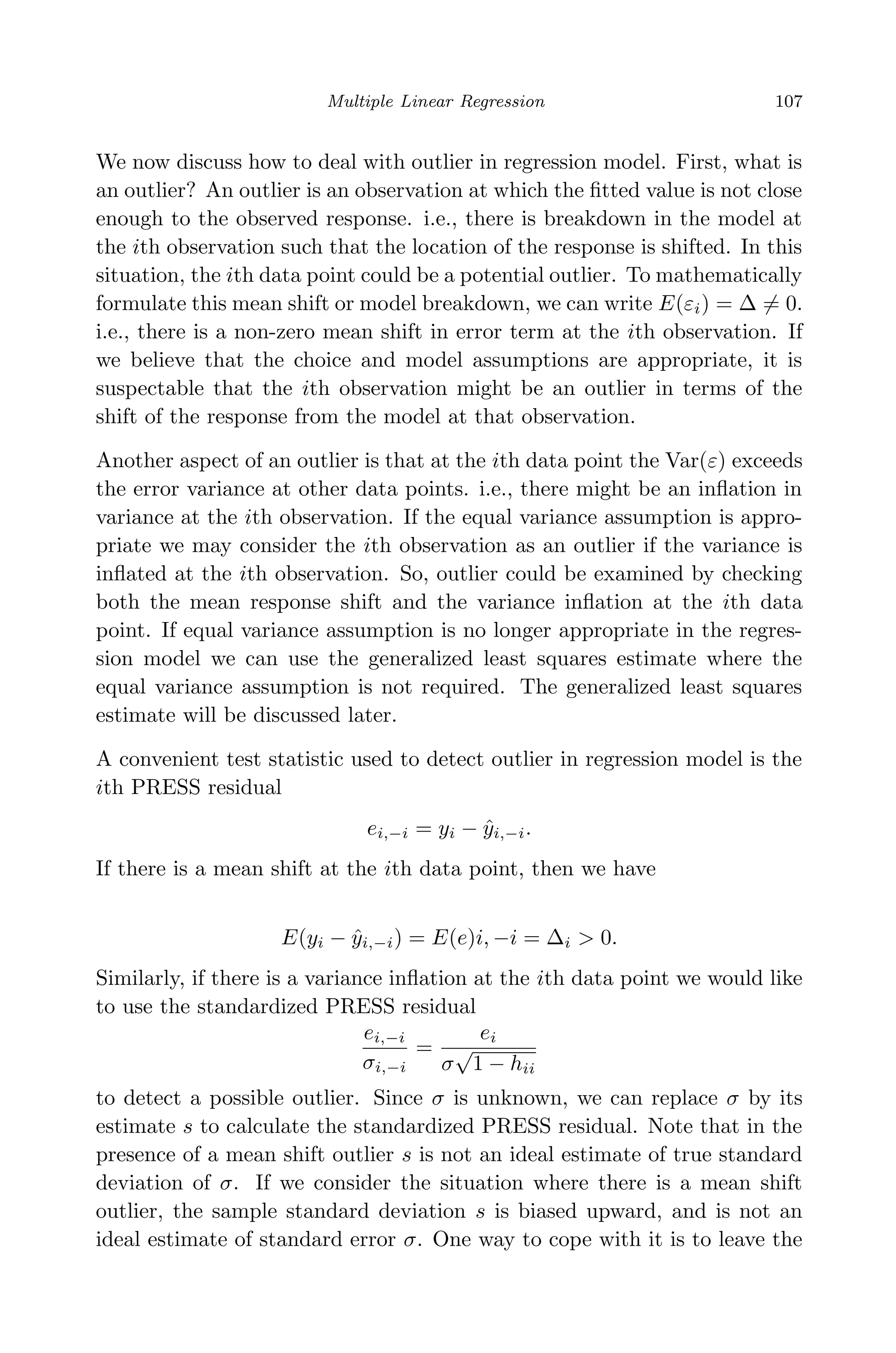 April 29, 2009 11:50 World Scientiﬁc Book - 9in x 6in Regression˙master
Multiple Linear Regression 107
We now discuss how to deal with outlier in regression model. First, what is
an outlier? An outlier is an observation at which the ﬁtted value is not close
enough to the observed response. i.e., there is breakdown in the model at
the ith observation such that the location of the response is shifted. In this
situation, the ith data point could be a potential outlier. To mathematically
formulate this mean shift or model breakdown, we can write E(εi) = ∆ = 0.
i.e., there is a non-zero mean shift in error term at the ith observation. If
we believe that the choice and model assumptions are appropriate, it is
suspectable that the ith observation might be an outlier in terms of the
shift of the response from the model at that observation.
Another aspect of an outlier is that at the ith data point the Var(ε) exceeds
the error variance at other data points. i.e., there might be an inﬂation in
variance at the ith observation. If the equal variance assumption is appro-
priate we may consider the ith observation as an outlier if the variance is
inﬂated at the ith observation. So, outlier could be examined by checking
both the mean response shift and the variance inﬂation at the ith data
point. If equal variance assumption is no longer appropriate in the regres-
sion model we can use the generalized least squares estimate where the
equal variance assumption is not required. The generalized least squares
estimate will be discussed later.
A convenient test statistic used to detect outlier in regression model is the
ith PRESS residual
ei,−i = yi − ˆyi,−i.
If there is a mean shift at the ith data point, then we have
E(yi − ˆyi,−i) = E(e)i, −i = ∆i > 0.
Similarly, if there is a variance inﬂation at the ith data point we would like
to use the standardized PRESS residual
ei,−i
σi,−i
=
ei
σ
√
1 − hii
to detect a possible outlier. Since σ is unknown, we can replace σ by its
estimate s to calculate the standardized PRESS residual. Note that in the
presence of a mean shift outlier s is not an ideal estimate of true standard
deviation of σ. If we consider the situation where there is a mean shift
outlier, the sample standard deviation s is biased upward, and is not an
ideal estimate of standard error σ. One way to cope with it is to leave the
 
