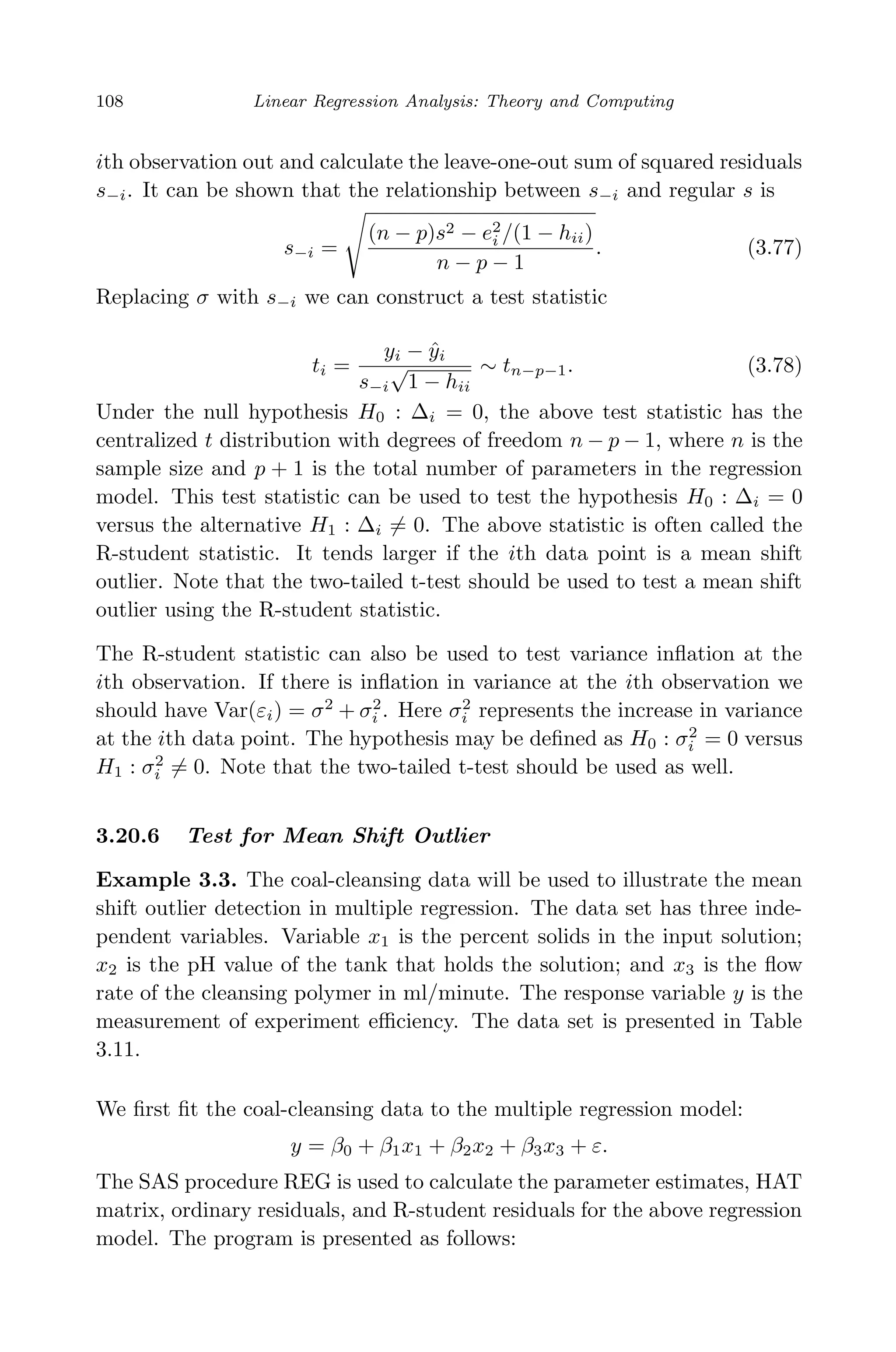 April 29, 2009 11:50 World Scientiﬁc Book - 9in x 6in Regression˙master
108 Linear Regression Analysis: Theory and Computing
ith observation out and calculate the leave-one-out sum of squared residuals
s−i. It can be shown that the relationship between s−i and regular s is
s−i =
(n − p)s2 − e2
i /(1 − hii)
n − p − 1
. (3.77)
Replacing σ with s−i we can construct a test statistic
ti =
yi − ˆyi
s−i
√
1 − hii
∼ tn−p−1. (3.78)
Under the null hypothesis H0 : ∆i = 0, the above test statistic has the
centralized t distribution with degrees of freedom n − p − 1, where n is the
sample size and p + 1 is the total number of parameters in the regression
model. This test statistic can be used to test the hypothesis H0 : ∆i = 0
versus the alternative H1 : ∆i = 0. The above statistic is often called the
R-student statistic. It tends larger if the ith data point is a mean shift
outlier. Note that the two-tailed t-test should be used to test a mean shift
outlier using the R-student statistic.
The R-student statistic can also be used to test variance inﬂation at the
ith observation. If there is inﬂation in variance at the ith observation we
should have Var(εi) = σ2
+ σ2
i . Here σ2
i represents the increase in variance
at the ith data point. The hypothesis may be deﬁned as H0 : σ2
i = 0 versus
H1 : σ2
i = 0. Note that the two-tailed t-test should be used as well.
3.20.6 Test for Mean Shift Outlier
Example 3.3. The coal-cleansing data will be used to illustrate the mean
shift outlier detection in multiple regression. The data set has three inde-
pendent variables. Variable x1 is the percent solids in the input solution;
x2 is the pH value of the tank that holds the solution; and x3 is the ﬂow
rate of the cleansing polymer in ml/minute. The response variable y is the
measurement of experiment eﬃciency. The data set is presented in Table
3.11.
We ﬁrst ﬁt the coal-cleansing data to the multiple regression model:
y = β0 + β1x1 + β2x2 + β3x3 + ε.
The SAS procedure REG is used to calculate the parameter estimates, HAT
matrix, ordinary residuals, and R-student residuals for the above regression
model. The program is presented as follows:
 