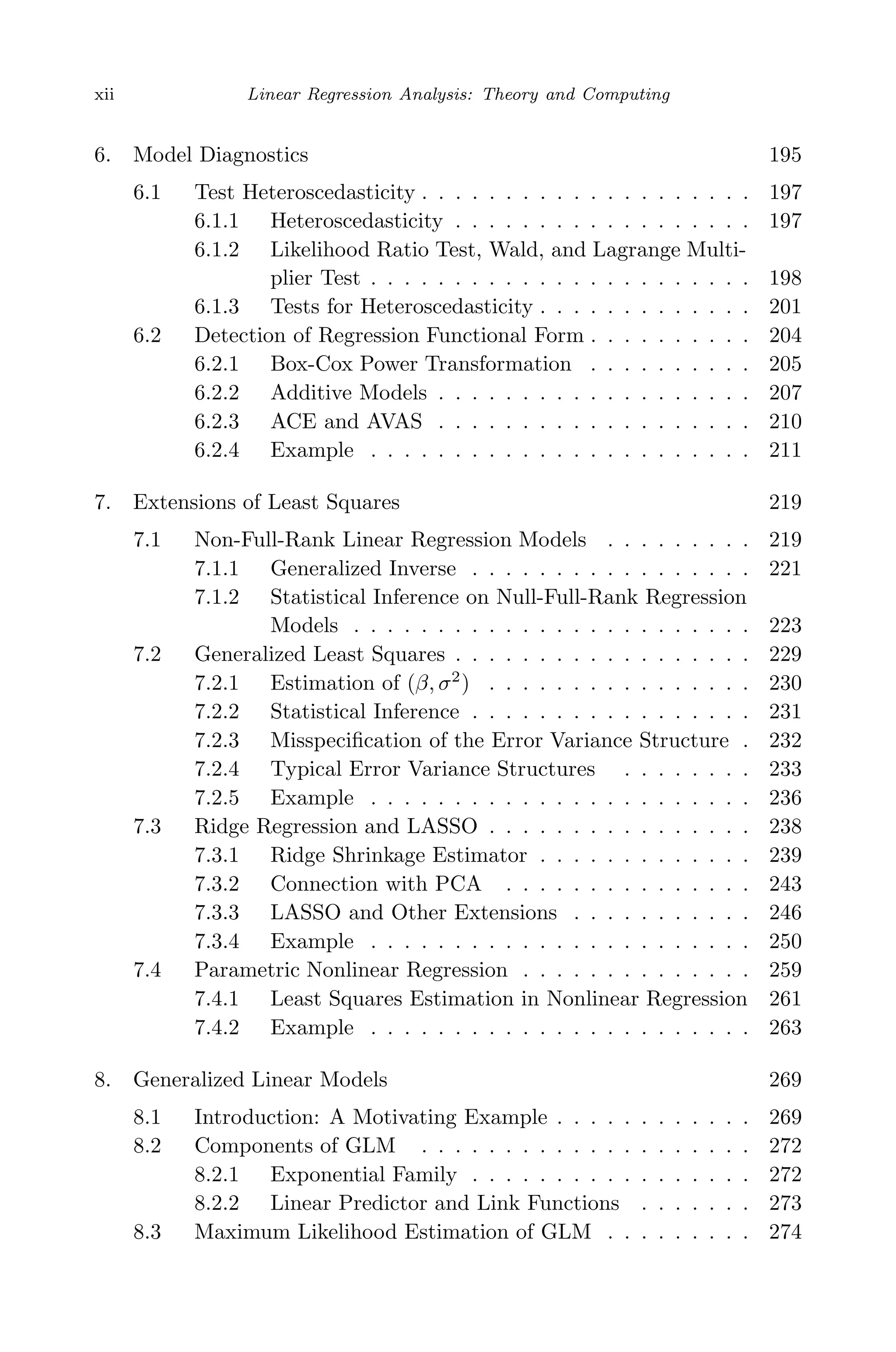May 7, 2009 10:22 World Scientiﬁc Book - 9in x 6in Regression˙master
xii Linear Regression Analysis: Theory and Computing
6. Model Diagnostics 195
6.1 Test Heteroscedasticity . . . . . . . . . . . . . . . . . . . . 197
6.1.1 Heteroscedasticity . . . . . . . . . . . . . . . . . . 197
6.1.2 Likelihood Ratio Test, Wald, and Lagrange Multi-
plier Test . . . . . . . . . . . . . . . . . . . . . . . 198
6.1.3 Tests for Heteroscedasticity . . . . . . . . . . . . . 201
6.2 Detection of Regression Functional Form . . . . . . . . . . 204
6.2.1 Box-Cox Power Transformation . . . . . . . . . . 205
6.2.2 Additive Models . . . . . . . . . . . . . . . . . . . 207
6.2.3 ACE and AVAS . . . . . . . . . . . . . . . . . . . 210
6.2.4 Example . . . . . . . . . . . . . . . . . . . . . . . 211
7. Extensions of Least Squares 219
7.1 Non-Full-Rank Linear Regression Models . . . . . . . . . 219
7.1.1 Generalized Inverse . . . . . . . . . . . . . . . . . 221
7.1.2 Statistical Inference on Null-Full-Rank Regression
Models . . . . . . . . . . . . . . . . . . . . . . . . 223
7.2 Generalized Least Squares . . . . . . . . . . . . . . . . . . 229
7.2.1 Estimation of (β, σ2
) . . . . . . . . . . . . . . . . 230
7.2.2 Statistical Inference . . . . . . . . . . . . . . . . . 231
7.2.3 Misspeciﬁcation of the Error Variance Structure . 232
7.2.4 Typical Error Variance Structures . . . . . . . . 233
7.2.5 Example . . . . . . . . . . . . . . . . . . . . . . . 236
7.3 Ridge Regression and LASSO . . . . . . . . . . . . . . . . 238
7.3.1 Ridge Shrinkage Estimator . . . . . . . . . . . . . 239
7.3.2 Connection with PCA . . . . . . . . . . . . . . . 243
7.3.3 LASSO and Other Extensions . . . . . . . . . . . 246
7.3.4 Example . . . . . . . . . . . . . . . . . . . . . . . 250
7.4 Parametric Nonlinear Regression . . . . . . . . . . . . . . 259
7.4.1 Least Squares Estimation in Nonlinear Regression 261
7.4.2 Example . . . . . . . . . . . . . . . . . . . . . . . 263
8. Generalized Linear Models 269
8.1 Introduction: A Motivating Example . . . . . . . . . . . . 269
8.2 Components of GLM . . . . . . . . . . . . . . . . . . . . 272
8.2.1 Exponential Family . . . . . . . . . . . . . . . . . 272
8.2.2 Linear Predictor and Link Functions . . . . . . . 273
8.3 Maximum Likelihood Estimation of GLM . . . . . . . . . 274
 
