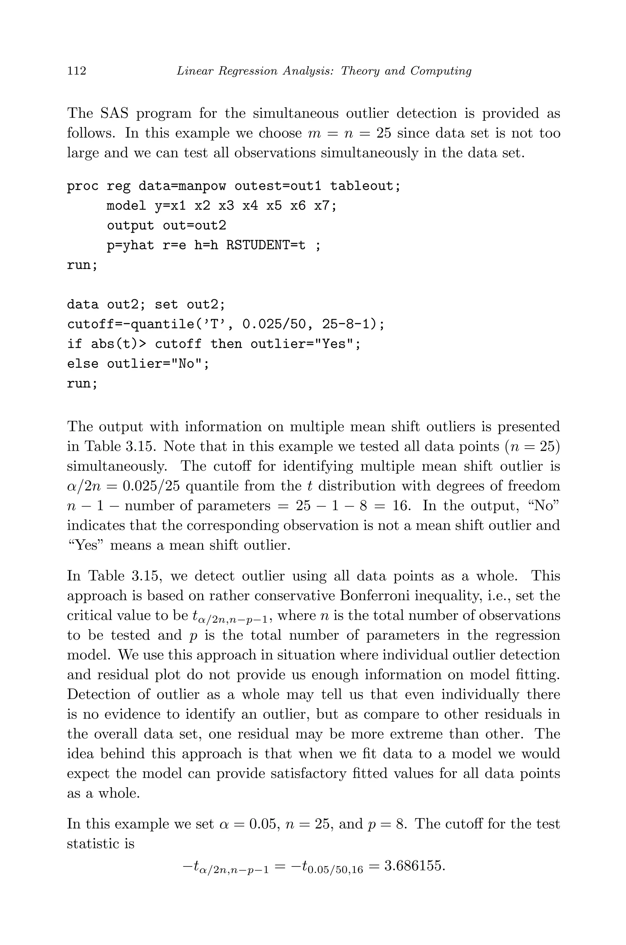 April 29, 2009 11:50 World Scientiﬁc Book - 9in x 6in Regression˙master
112 Linear Regression Analysis: Theory and Computing
The SAS program for the simultaneous outlier detection is provided as
follows. In this example we choose m = n = 25 since data set is not too
large and we can test all observations simultaneously in the data set.
proc reg data=manpow outest=out1 tableout;
model y=x1 x2 x3 x4 x5 x6 x7;
output out=out2
p=yhat r=e h=h RSTUDENT=t ;
run;
data out2; set out2;
cutoff=-quantile(’T’, 0.025/50, 25-8-1);
if abs(t)> cutoff then outlier="Yes";
else outlier="No";
run;
The output with information on multiple mean shift outliers is presented
in Table 3.15. Note that in this example we tested all data points (n = 25)
simultaneously. The cutoﬀ for identifying multiple mean shift outlier is
α/2n = 0.025/25 quantile from the t distribution with degrees of freedom
n − 1 − number of parameters = 25 − 1 − 8 = 16. In the output, “No”
indicates that the corresponding observation is not a mean shift outlier and
“Yes” means a mean shift outlier.
In Table 3.15, we detect outlier using all data points as a whole. This
approach is based on rather conservative Bonferroni inequality, i.e., set the
critical value to be tα/2n,n−p−1, where n is the total number of observations
to be tested and p is the total number of parameters in the regression
model. We use this approach in situation where individual outlier detection
and residual plot do not provide us enough information on model ﬁtting.
Detection of outlier as a whole may tell us that even individually there
is no evidence to identify an outlier, but as compare to other residuals in
the overall data set, one residual may be more extreme than other. The
idea behind this approach is that when we ﬁt data to a model we would
expect the model can provide satisfactory ﬁtted values for all data points
as a whole.
In this example we set α = 0.05, n = 25, and p = 8. The cutoﬀ for the test
statistic is
−tα/2n,n−p−1 = −t0.05/50,16 = 3.686155.
 
