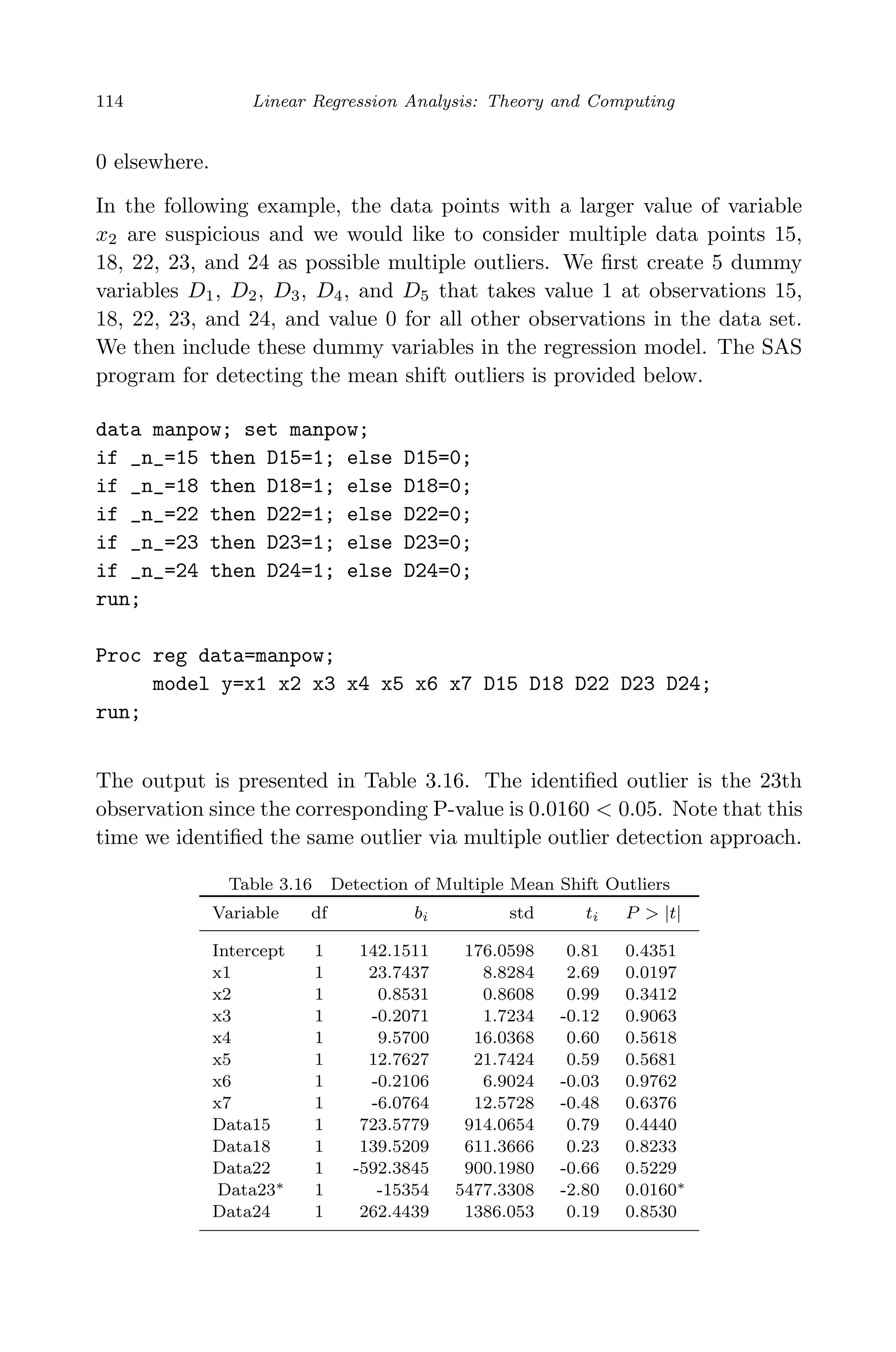 April 29, 2009 11:50 World Scientiﬁc Book - 9in x 6in Regression˙master
114 Linear Regression Analysis: Theory and Computing
0 elsewhere.
In the following example, the data points with a larger value of variable
x2 are suspicious and we would like to consider multiple data points 15,
18, 22, 23, and 24 as possible multiple outliers. We ﬁrst create 5 dummy
variables D1, D2, D3, D4, and D5 that takes value 1 at observations 15,
18, 22, 23, and 24, and value 0 for all other observations in the data set.
We then include these dummy variables in the regression model. The SAS
program for detecting the mean shift outliers is provided below.
data manpow; set manpow;
if _n_=15 then D15=1; else D15=0;
if _n_=18 then D18=1; else D18=0;
if _n_=22 then D22=1; else D22=0;
if _n_=23 then D23=1; else D23=0;
if _n_=24 then D24=1; else D24=0;
run;
Proc reg data=manpow;
model y=x1 x2 x3 x4 x5 x6 x7 D15 D18 D22 D23 D24;
run;
The output is presented in Table 3.16. The identiﬁed outlier is the 23th
observation since the corresponding P-value is 0.0160 < 0.05. Note that this
time we identiﬁed the same outlier via multiple outlier detection approach.
Table 3.16 Detection of Multiple Mean Shift Outliers
Variable df bi std ti P > |t|
Intercept 1 142.1511 176.0598 0.81 0.4351
x1 1 23.7437 8.8284 2.69 0.0197
x2 1 0.8531 0.8608 0.99 0.3412
x3 1 -0.2071 1.7234 -0.12 0.9063
x4 1 9.5700 16.0368 0.60 0.5618
x5 1 12.7627 21.7424 0.59 0.5681
x6 1 -0.2106 6.9024 -0.03 0.9762
x7 1 -6.0764 12.5728 -0.48 0.6376
Data15 1 723.5779 914.0654 0.79 0.4440
Data18 1 139.5209 611.3666 0.23 0.8233
Data22 1 -592.3845 900.1980 -0.66 0.5229
Data23∗ 1 -15354 5477.3308 -2.80 0.0160∗
Data24 1 262.4439 1386.053 0.19 0.8530
 