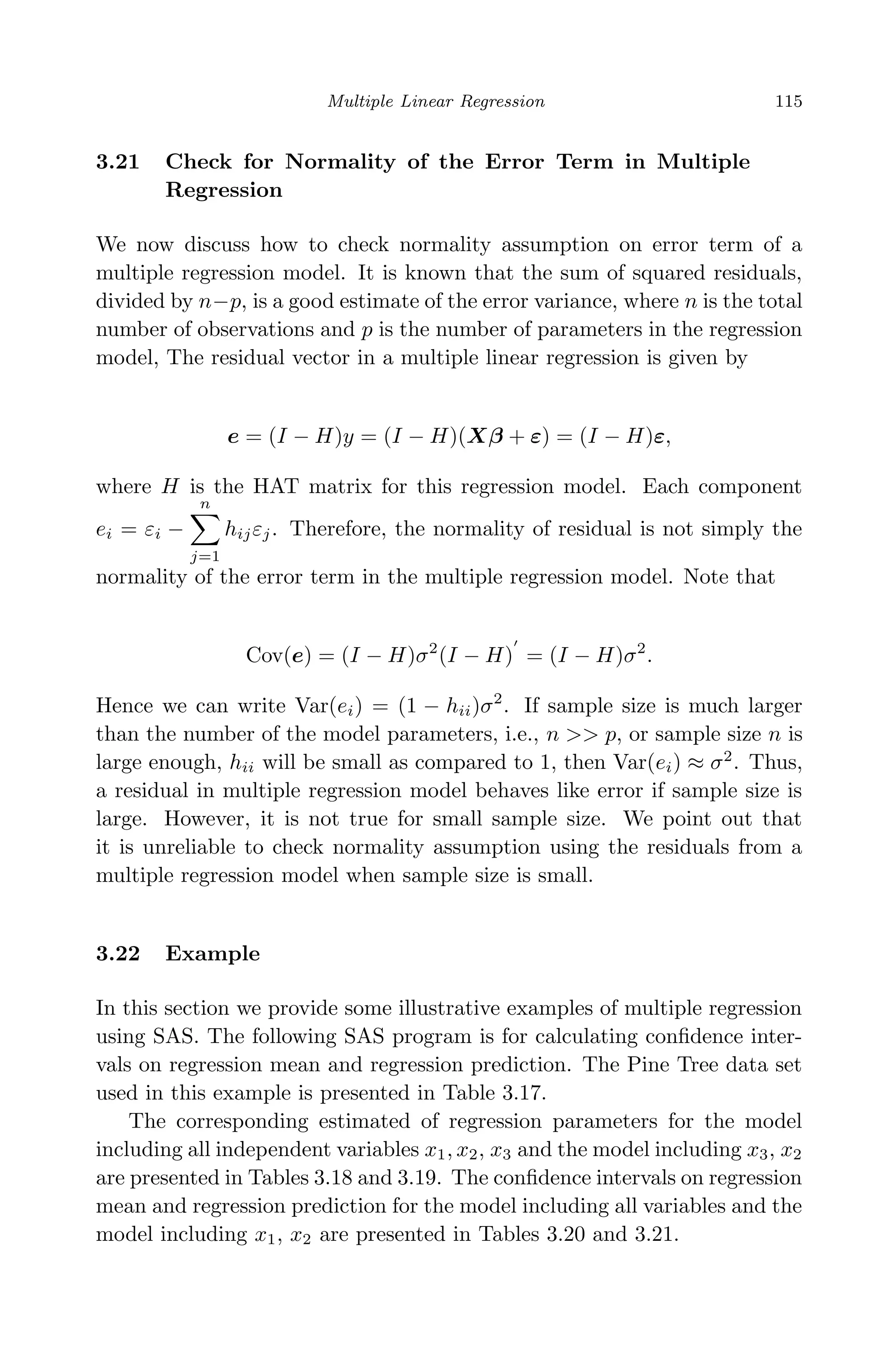 April 29, 2009 11:50 World Scientiﬁc Book - 9in x 6in Regression˙master
Multiple Linear Regression 115
3.21 Check for Normality of the Error Term in Multiple
Regression
We now discuss how to check normality assumption on error term of a
multiple regression model. It is known that the sum of squared residuals,
divided by n−p, is a good estimate of the error variance, where n is the total
number of observations and p is the number of parameters in the regression
model, The residual vector in a multiple linear regression is given by
e = (I − H)y = (I − H)(Xβ + ε) = (I − H)ε,
where H is the HAT matrix for this regression model. Each component
ei = εi −
n
j=1
hijεj. Therefore, the normality of residual is not simply the
normality of the error term in the multiple regression model. Note that
Cov(e) = (I − H)σ2
(I − H) = (I − H)σ2
.
Hence we can write Var(ei) = (1 − hii)σ2
. If sample size is much larger
than the number of the model parameters, i.e., n >> p, or sample size n is
large enough, hii will be small as compared to 1, then Var(ei) ≈ σ2
. Thus,
a residual in multiple regression model behaves like error if sample size is
large. However, it is not true for small sample size. We point out that
it is unreliable to check normality assumption using the residuals from a
multiple regression model when sample size is small.
3.22 Example
In this section we provide some illustrative examples of multiple regression
using SAS. The following SAS program is for calculating conﬁdence inter-
vals on regression mean and regression prediction. The Pine Tree data set
used in this example is presented in Table 3.17.
The corresponding estimated of regression parameters for the model
including all independent variables x1, x2, x3 and the model including x3, x2
are presented in Tables 3.18 and 3.19. The conﬁdence intervals on regression
mean and regression prediction for the model including all variables and the
model including x1, x2 are presented in Tables 3.20 and 3.21.
 