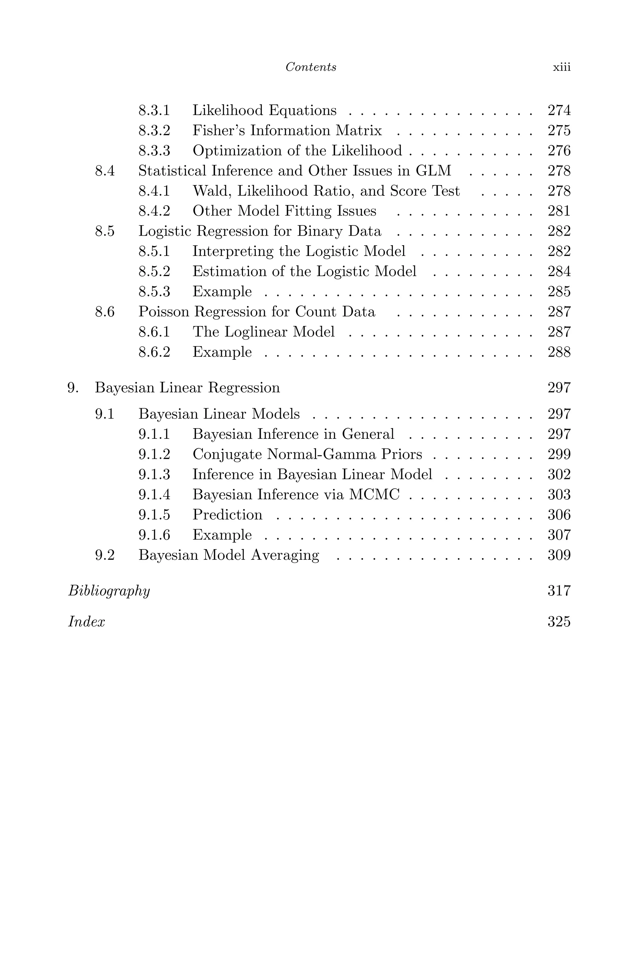 May 7, 2009 10:22 World Scientiﬁc Book - 9in x 6in Regression˙master
Contents xiii
8.3.1 Likelihood Equations . . . . . . . . . . . . . . . . 274
8.3.2 Fisher’s Information Matrix . . . . . . . . . . . . 275
8.3.3 Optimization of the Likelihood . . . . . . . . . . . 276
8.4 Statistical Inference and Other Issues in GLM . . . . . . 278
8.4.1 Wald, Likelihood Ratio, and Score Test . . . . . 278
8.4.2 Other Model Fitting Issues . . . . . . . . . . . . 281
8.5 Logistic Regression for Binary Data . . . . . . . . . . . . 282
8.5.1 Interpreting the Logistic Model . . . . . . . . . . 282
8.5.2 Estimation of the Logistic Model . . . . . . . . . 284
8.5.3 Example . . . . . . . . . . . . . . . . . . . . . . . 285
8.6 Poisson Regression for Count Data . . . . . . . . . . . . 287
8.6.1 The Loglinear Model . . . . . . . . . . . . . . . . 287
8.6.2 Example . . . . . . . . . . . . . . . . . . . . . . . 288
9. Bayesian Linear Regression 297
9.1 Bayesian Linear Models . . . . . . . . . . . . . . . . . . . 297
9.1.1 Bayesian Inference in General . . . . . . . . . . . 297
9.1.2 Conjugate Normal-Gamma Priors . . . . . . . . . 299
9.1.3 Inference in Bayesian Linear Model . . . . . . . . 302
9.1.4 Bayesian Inference via MCMC . . . . . . . . . . . 303
9.1.5 Prediction . . . . . . . . . . . . . . . . . . . . . . 306
9.1.6 Example . . . . . . . . . . . . . . . . . . . . . . . 307
9.2 Bayesian Model Averaging . . . . . . . . . . . . . . . . . 309
Bibliography 317
Index 325
 