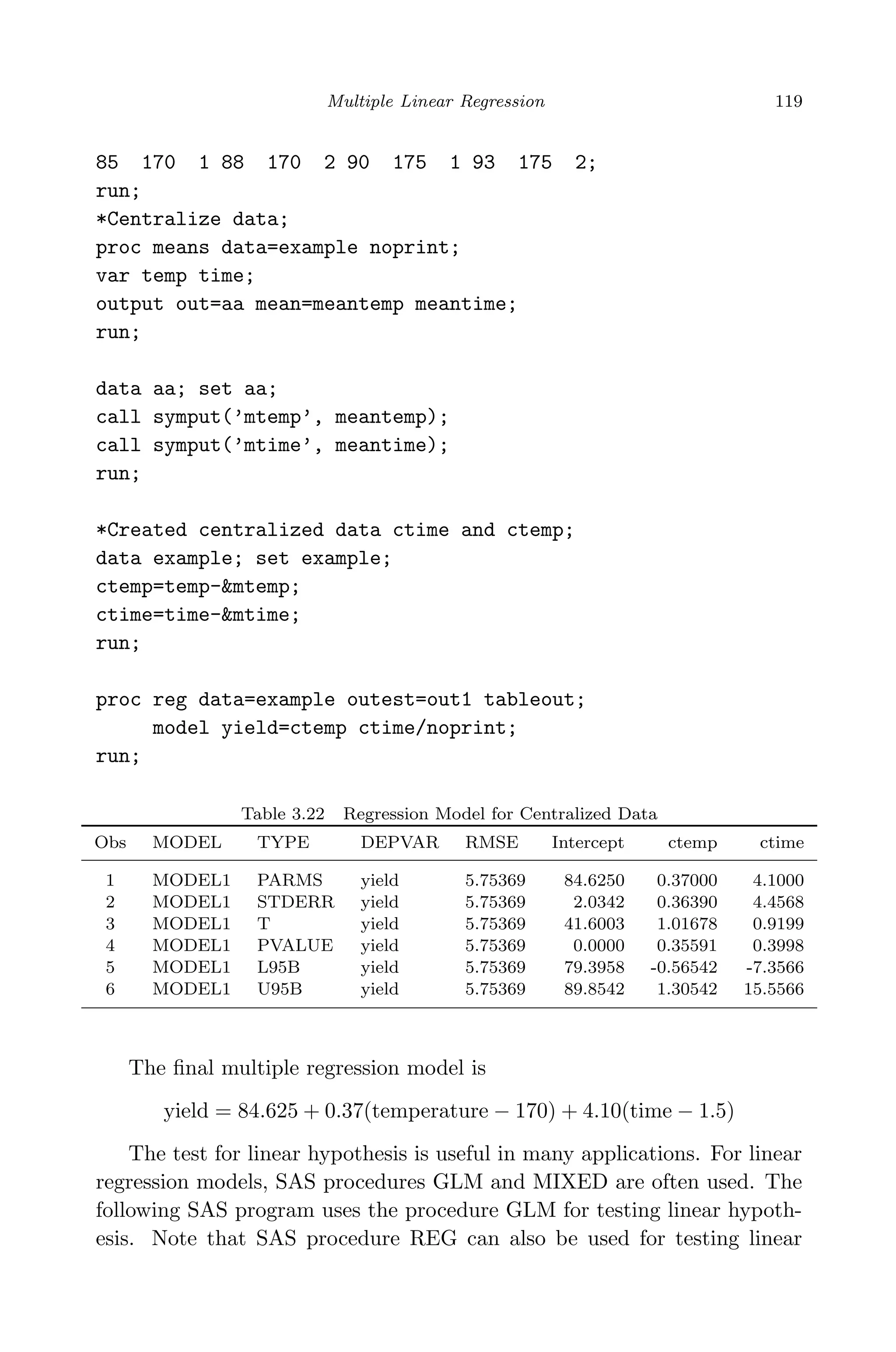 April 29, 2009 11:50 World Scientiﬁc Book - 9in x 6in Regression˙master
Multiple Linear Regression 119
85 170 1 88 170 2 90 175 1 93 175 2;
run;
*Centralize data;
proc means data=example noprint;
var temp time;
output out=aa mean=meantemp meantime;
run;
data aa; set aa;
call symput(’mtemp’, meantemp);
call symput(’mtime’, meantime);
run;
*Created centralized data ctime and ctemp;
data example; set example;
ctemp=temp-&mtemp;
ctime=time-&mtime;
run;
proc reg data=example outest=out1 tableout;
model yield=ctemp ctime/noprint;
run;
Table 3.22 Regression Model for Centralized Data
Obs MODEL TYPE DEPVAR RMSE Intercept ctemp ctime
1 MODEL1 PARMS yield 5.75369 84.6250 0.37000 4.1000
2 MODEL1 STDERR yield 5.75369 2.0342 0.36390 4.4568
3 MODEL1 T yield 5.75369 41.6003 1.01678 0.9199
4 MODEL1 PVALUE yield 5.75369 0.0000 0.35591 0.3998
5 MODEL1 L95B yield 5.75369 79.3958 -0.56542 -7.3566
6 MODEL1 U95B yield 5.75369 89.8542 1.30542 15.5566
The ﬁnal multiple regression model is
yield = 84.625 + 0.37(temperature − 170) + 4.10(time − 1.5)
The test for linear hypothesis is useful in many applications. For linear
regression models, SAS procedures GLM and MIXED are often used. The
following SAS program uses the procedure GLM for testing linear hypoth-
esis. Note that SAS procedure REG can also be used for testing linear
 