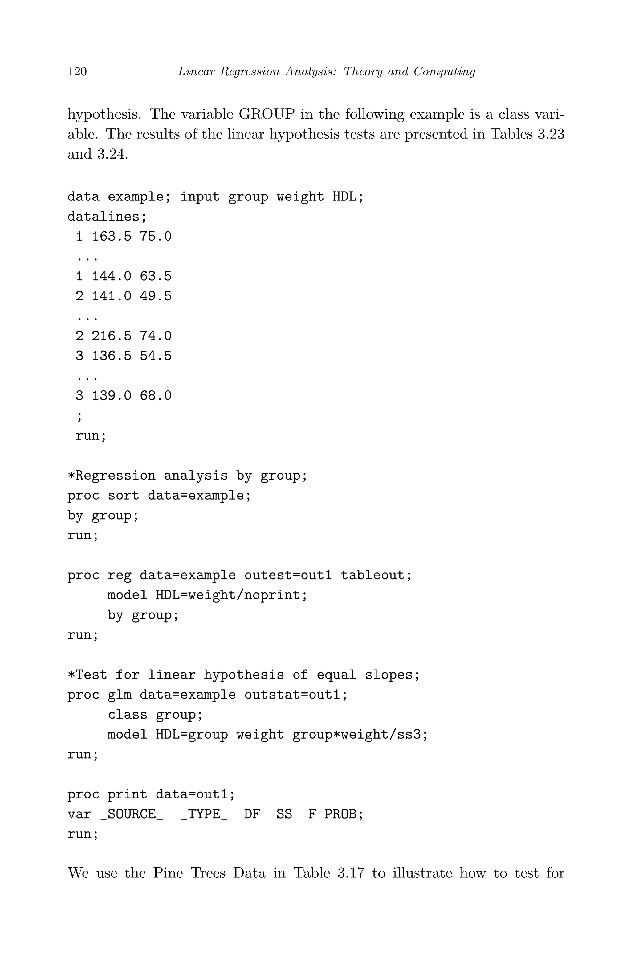 April 29, 2009 11:50 World Scientiﬁc Book - 9in x 6in Regression˙master
120 Linear Regression Analysis: Theory and Computing
hypothesis. The variable GROUP in the following example is a class vari-
able. The results of the linear hypothesis tests are presented in Tables 3.23
and 3.24.
data example; input group weight HDL;
datalines;
1 163.5 75.0
...
1 144.0 63.5
2 141.0 49.5
...
2 216.5 74.0
3 136.5 54.5
...
3 139.0 68.0
;
run;
*Regression analysis by group;
proc sort data=example;
by group;
run;
proc reg data=example outest=out1 tableout;
model HDL=weight/noprint;
by group;
run;
*Test for linear hypothesis of equal slopes;
proc glm data=example outstat=out1;
class group;
model HDL=group weight group*weight/ss3;
run;
proc print data=out1;
var _SOURCE_ _TYPE_ DF SS F PROB;
run;
We use the Pine Trees Data in Table 3.17 to illustrate how to test for
 