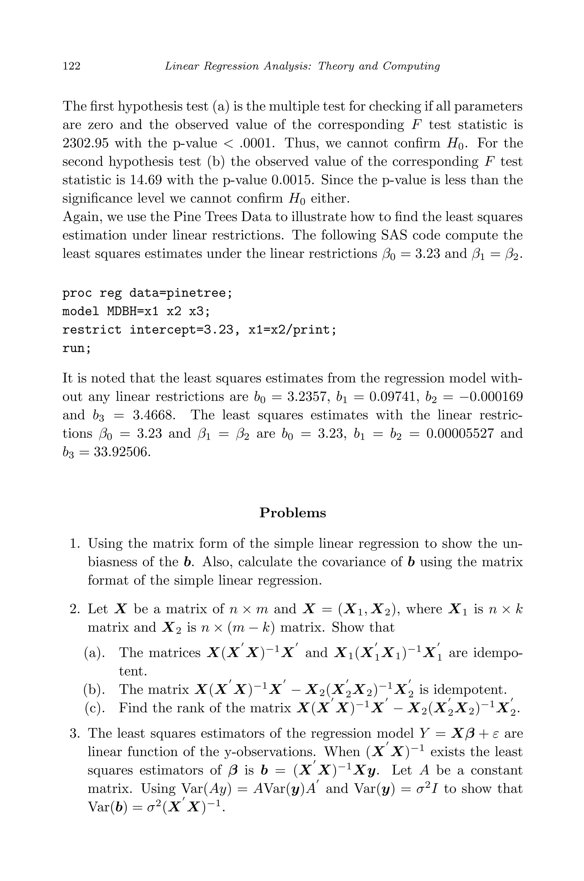 April 29, 2009 11:50 World Scientiﬁc Book - 9in x 6in Regression˙master
122 Linear Regression Analysis: Theory and Computing
The ﬁrst hypothesis test (a) is the multiple test for checking if all parameters
are zero and the observed value of the corresponding F test statistic is
2302.95 with the p-value < .0001. Thus, we cannot conﬁrm H0. For the
second hypothesis test (b) the observed value of the corresponding F test
statistic is 14.69 with the p-value 0.0015. Since the p-value is less than the
signiﬁcance level we cannot conﬁrm H0 either.
Again, we use the Pine Trees Data to illustrate how to ﬁnd the least squares
estimation under linear restrictions. The following SAS code compute the
least squares estimates under the linear restrictions β0 = 3.23 and β1 = β2.
proc reg data=pinetree;
model MDBH=x1 x2 x3;
restrict intercept=3.23, x1=x2/print;
run;
It is noted that the least squares estimates from the regression model with-
out any linear restrictions are b0 = 3.2357, b1 = 0.09741, b2 = −0.000169
and b3 = 3.4668. The least squares estimates with the linear restric-
tions β0 = 3.23 and β1 = β2 are b0 = 3.23, b1 = b2 = 0.00005527 and
b3 = 33.92506.
Problems
1. Using the matrix form of the simple linear regression to show the un-
biasness of the b. Also, calculate the covariance of b using the matrix
format of the simple linear regression.
2. Let X be a matrix of n × m and X = (X1, X2), where X1 is n × k
matrix and X2 is n × (m − k) matrix. Show that
(a). The matrices X(X X)−1
X and X1(X1X1)−1
X1 are idempo-
tent.
(b). The matrix X(X X)−1
X − X2(X2X2)−1
X2 is idempotent.
(c). Find the rank of the matrix X(X X)−1
X − X2(X2X2)−1
X2.
3. The least squares estimators of the regression model Y = Xβ + ε are
linear function of the y-observations. When (X X)−1
exists the least
squares estimators of β is b = (X X)−1
Xy. Let A be a constant
matrix. Using Var(Ay) = AVar(y)A and Var(y) = σ2
I to show that
Var(b) = σ2
(X X)−1
.
 
