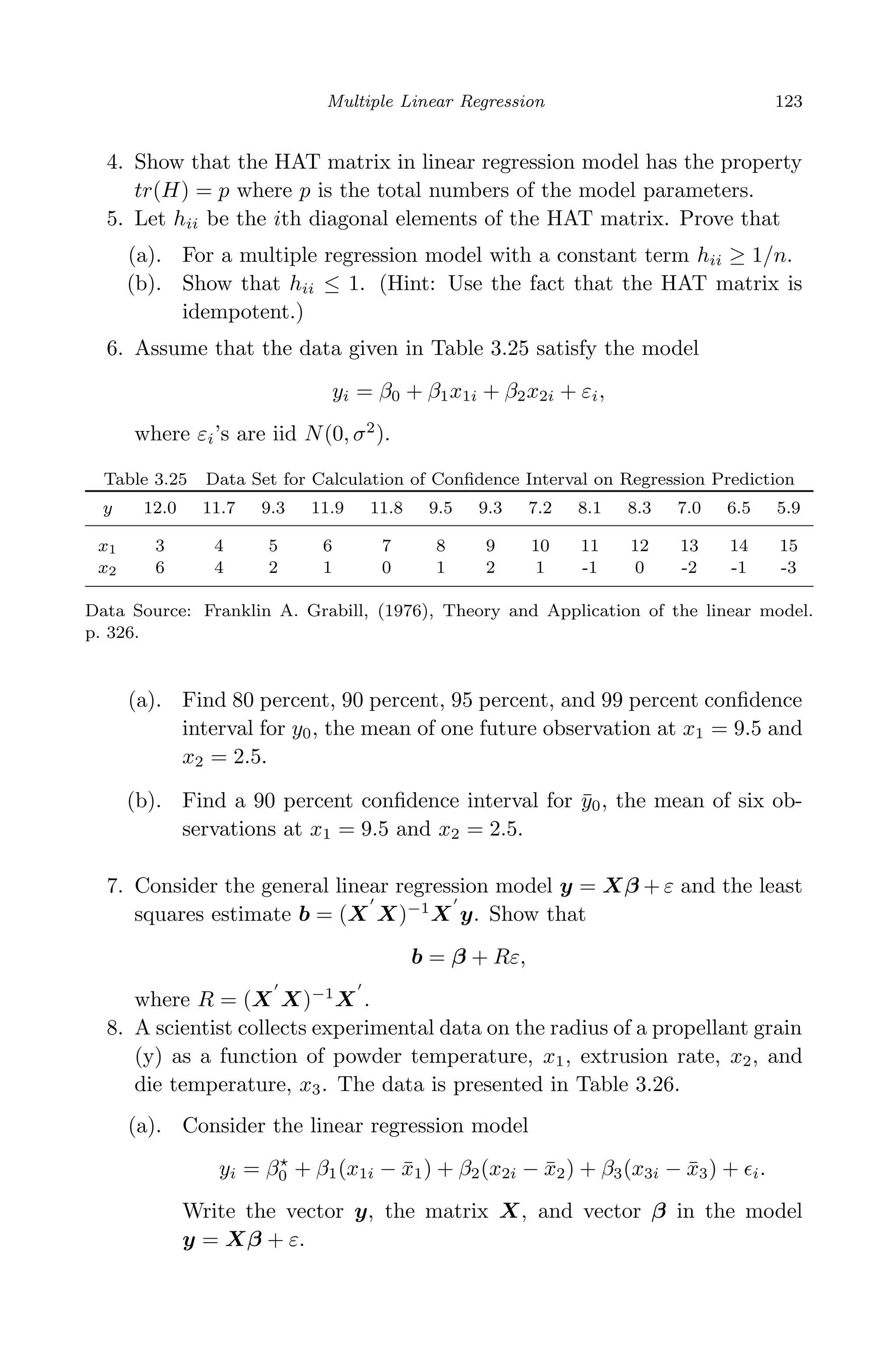 April 29, 2009 11:50 World Scientiﬁc Book - 9in x 6in Regression˙master
Multiple Linear Regression 123
4. Show that the HAT matrix in linear regression model has the property
tr(H) = p where p is the total numbers of the model parameters.
5. Let hii be the ith diagonal elements of the HAT matrix. Prove that
(a). For a multiple regression model with a constant term hii ≥ 1/n.
(b). Show that hii ≤ 1. (Hint: Use the fact that the HAT matrix is
idempotent.)
6. Assume that the data given in Table 3.25 satisfy the model
yi = β0 + β1x1i + β2x2i + εi,
where εi’s are iid N(0, σ2
).
Table 3.25 Data Set for Calculation of Conﬁdence Interval on Regression Prediction
y 12.0 11.7 9.3 11.9 11.8 9.5 9.3 7.2 8.1 8.3 7.0 6.5 5.9
x1 3 4 5 6 7 8 9 10 11 12 13 14 15
x2 6 4 2 1 0 1 2 1 -1 0 -2 -1 -3
Data Source: Franklin A. Grabill, (1976), Theory and Application of the linear model.
p. 326.
(a). Find 80 percent, 90 percent, 95 percent, and 99 percent conﬁdence
interval for y0, the mean of one future observation at x1 = 9.5 and
x2 = 2.5.
(b). Find a 90 percent conﬁdence interval for ¯y0, the mean of six ob-
servations at x1 = 9.5 and x2 = 2.5.
7. Consider the general linear regression model y = Xβ + ε and the least
squares estimate b = (X X)−1
X y. Show that
b = β + Rε,
where R = (X X)−1
X .
8. A scientist collects experimental data on the radius of a propellant grain
(y) as a function of powder temperature, x1, extrusion rate, x2, and
die temperature, x3. The data is presented in Table 3.26.
(a). Consider the linear regression model
yi = β0 + β1(x1i − ¯x1) + β2(x2i − ¯x2) + β3(x3i − ¯x3) + i.
Write the vector y, the matrix X, and vector β in the model
y = Xβ + ε.
 