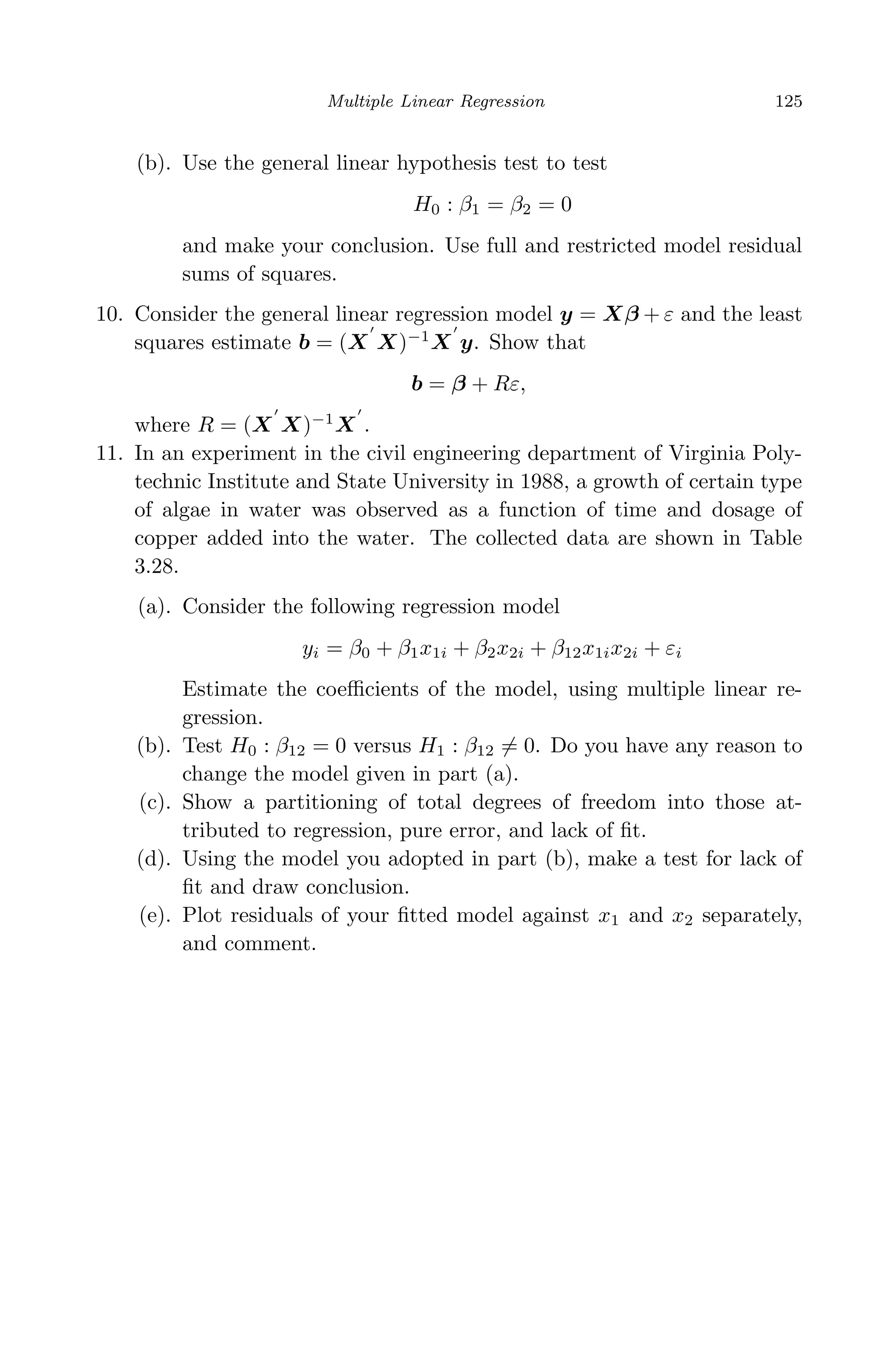 April 29, 2009 11:50 World Scientiﬁc Book - 9in x 6in Regression˙master
Multiple Linear Regression 125
(b). Use the general linear hypothesis test to test
H0 : β1 = β2 = 0
and make your conclusion. Use full and restricted model residual
sums of squares.
10. Consider the general linear regression model y = Xβ + ε and the least
squares estimate b = (X X)−1
X y. Show that
b = β + Rε,
where R = (X X)−1
X .
11. In an experiment in the civil engineering department of Virginia Poly-
technic Institute and State University in 1988, a growth of certain type
of algae in water was observed as a function of time and dosage of
copper added into the water. The collected data are shown in Table
3.28.
(a). Consider the following regression model
yi = β0 + β1x1i + β2x2i + β12x1ix2i + εi
Estimate the coeﬃcients of the model, using multiple linear re-
gression.
(b). Test H0 : β12 = 0 versus H1 : β12 = 0. Do you have any reason to
change the model given in part (a).
(c). Show a partitioning of total degrees of freedom into those at-
tributed to regression, pure error, and lack of ﬁt.
(d). Using the model you adopted in part (b), make a test for lack of
ﬁt and draw conclusion.
(e). Plot residuals of your ﬁtted model against x1 and x2 separately,
and comment.
 