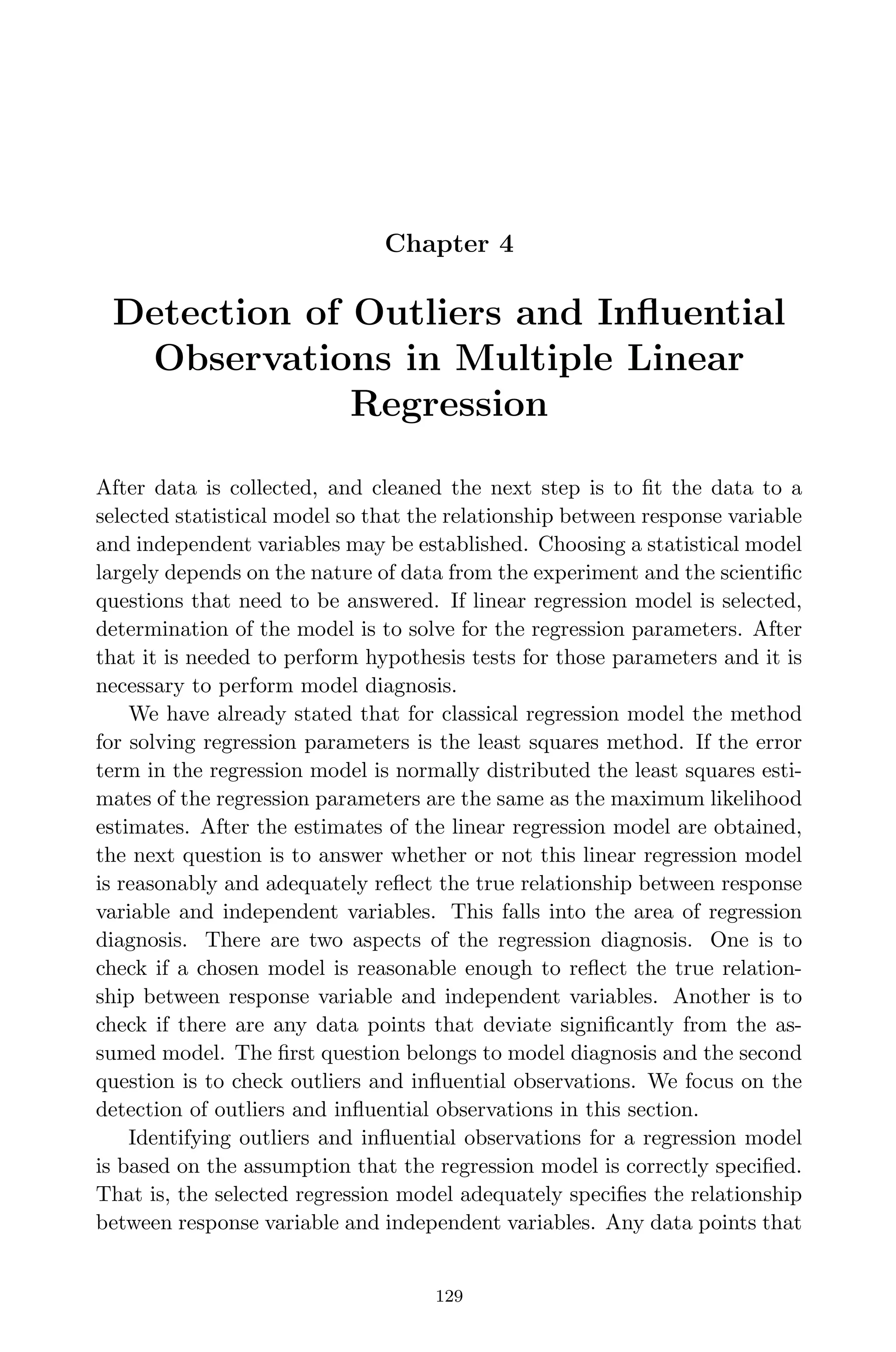 April 29, 2009 11:50 World Scientiﬁc Book - 9in x 6in Regression˙master
Chapter 4
Detection of Outliers and Inﬂuential
Observations in Multiple Linear
Regression
After data is collected, and cleaned the next step is to ﬁt the data to a
selected statistical model so that the relationship between response variable
and independent variables may be established. Choosing a statistical model
largely depends on the nature of data from the experiment and the scientiﬁc
questions that need to be answered. If linear regression model is selected,
determination of the model is to solve for the regression parameters. After
that it is needed to perform hypothesis tests for those parameters and it is
necessary to perform model diagnosis.
We have already stated that for classical regression model the method
for solving regression parameters is the least squares method. If the error
term in the regression model is normally distributed the least squares esti-
mates of the regression parameters are the same as the maximum likelihood
estimates. After the estimates of the linear regression model are obtained,
the next question is to answer whether or not this linear regression model
is reasonably and adequately reﬂect the true relationship between response
variable and independent variables. This falls into the area of regression
diagnosis. There are two aspects of the regression diagnosis. One is to
check if a chosen model is reasonable enough to reﬂect the true relation-
ship between response variable and independent variables. Another is to
check if there are any data points that deviate signiﬁcantly from the as-
sumed model. The ﬁrst question belongs to model diagnosis and the second
question is to check outliers and inﬂuential observations. We focus on the
detection of outliers and inﬂuential observations in this section.
Identifying outliers and inﬂuential observations for a regression model
is based on the assumption that the regression model is correctly speciﬁed.
That is, the selected regression model adequately speciﬁes the relationship
between response variable and independent variables. Any data points that
129
 