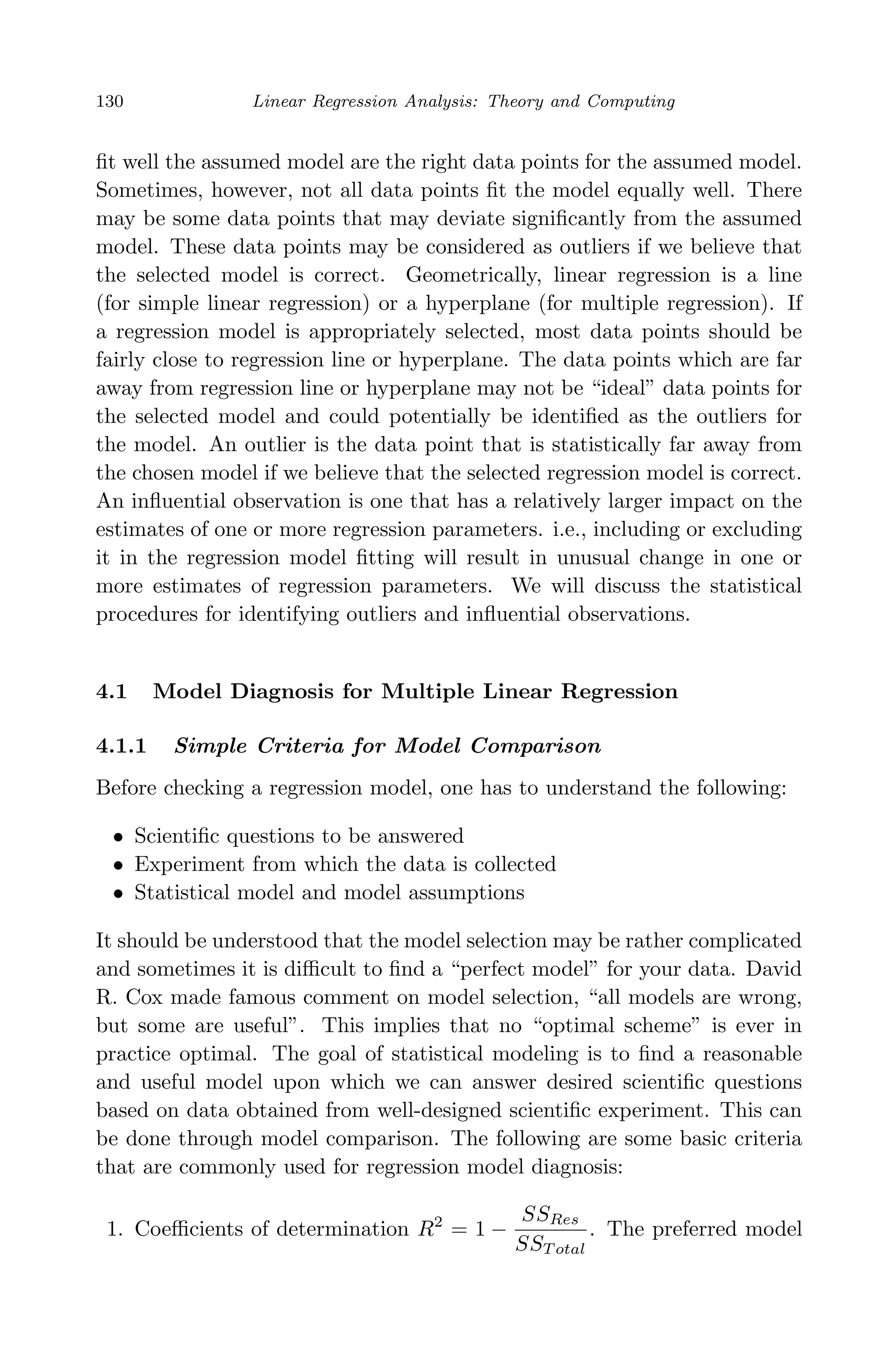 April 29, 2009 11:50 World Scientiﬁc Book - 9in x 6in Regression˙master
130 Linear Regression Analysis: Theory and Computing
ﬁt well the assumed model are the right data points for the assumed model.
Sometimes, however, not all data points ﬁt the model equally well. There
may be some data points that may deviate signiﬁcantly from the assumed
model. These data points may be considered as outliers if we believe that
the selected model is correct. Geometrically, linear regression is a line
(for simple linear regression) or a hyperplane (for multiple regression). If
a regression model is appropriately selected, most data points should be
fairly close to regression line or hyperplane. The data points which are far
away from regression line or hyperplane may not be “ideal” data points for
the selected model and could potentially be identiﬁed as the outliers for
the model. An outlier is the data point that is statistically far away from
the chosen model if we believe that the selected regression model is correct.
An inﬂuential observation is one that has a relatively larger impact on the
estimates of one or more regression parameters. i.e., including or excluding
it in the regression model ﬁtting will result in unusual change in one or
more estimates of regression parameters. We will discuss the statistical
procedures for identifying outliers and inﬂuential observations.
4.1 Model Diagnosis for Multiple Linear Regression
4.1.1 Simple Criteria for Model Comparison
Before checking a regression model, one has to understand the following:
• Scientiﬁc questions to be answered
• Experiment from which the data is collected
• Statistical model and model assumptions
It should be understood that the model selection may be rather complicated
and sometimes it is diﬃcult to ﬁnd a “perfect model” for your data. David
R. Cox made famous comment on model selection, “all models are wrong,
but some are useful”. This implies that no “optimal scheme” is ever in
practice optimal. The goal of statistical modeling is to ﬁnd a reasonable
and useful model upon which we can answer desired scientiﬁc questions
based on data obtained from well-designed scientiﬁc experiment. This can
be done through model comparison. The following are some basic criteria
that are commonly used for regression model diagnosis:
1. Coeﬃcients of determination R2
= 1 −
SSRes
SST otal
. The preferred model
 