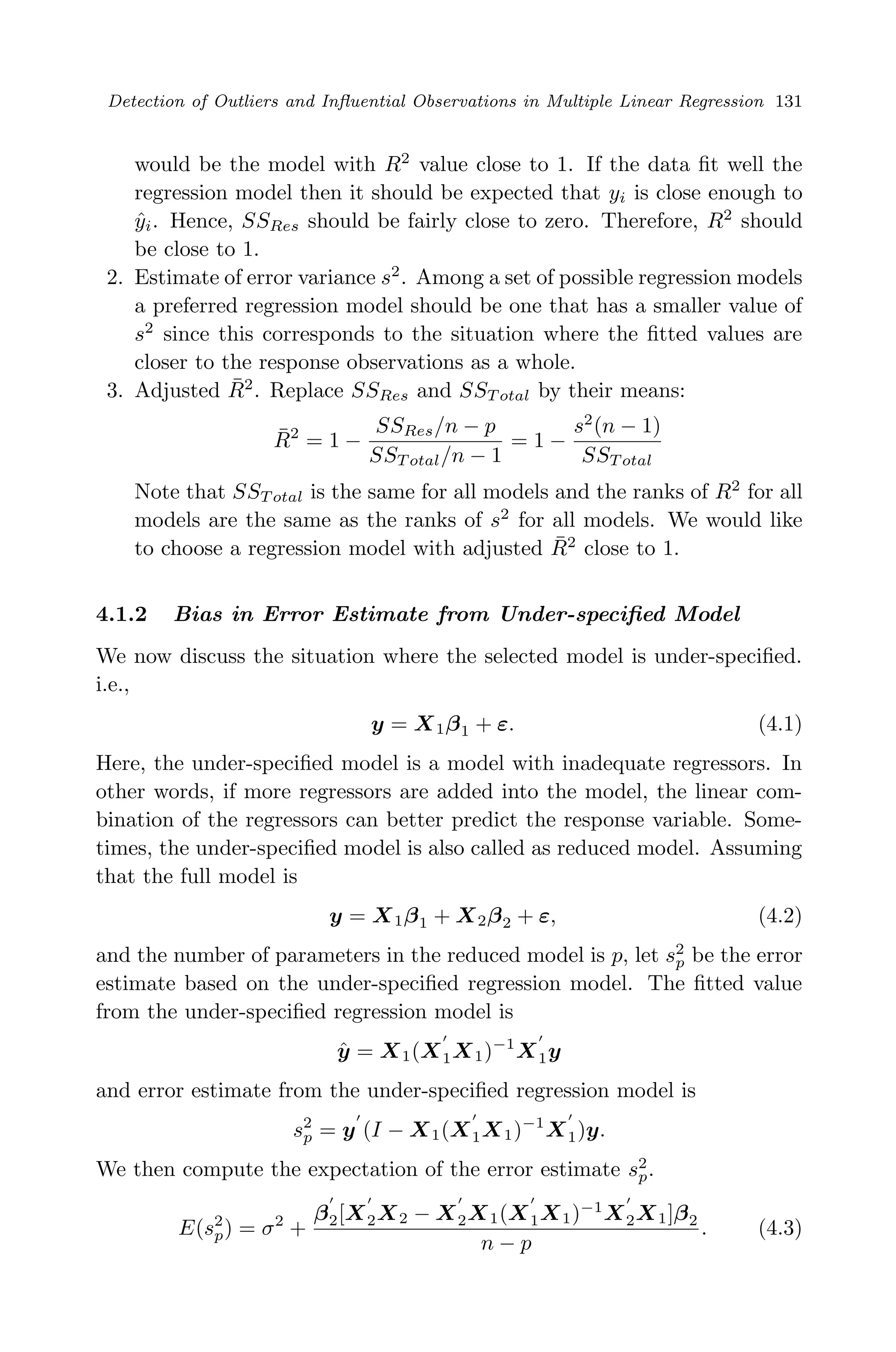 April 29, 2009 11:50 World Scientiﬁc Book - 9in x 6in Regression˙master
Detection of Outliers and Inﬂuential Observations in Multiple Linear Regression 131
would be the model with R2
value close to 1. If the data ﬁt well the
regression model then it should be expected that yi is close enough to
ˆyi. Hence, SSRes should be fairly close to zero. Therefore, R2
should
be close to 1.
2. Estimate of error variance s2
. Among a set of possible regression models
a preferred regression model should be one that has a smaller value of
s2
since this corresponds to the situation where the ﬁtted values are
closer to the response observations as a whole.
3. Adjusted ¯R2
. Replace SSRes and SST otal by their means:
¯R2
= 1 −
SSRes/n − p
SST otal/n − 1
= 1 −
s2
(n − 1)
SST otal
Note that SST otal is the same for all models and the ranks of R2
for all
models are the same as the ranks of s2
for all models. We would like
to choose a regression model with adjusted ¯R2
close to 1.
4.1.2 Bias in Error Estimate from Under-speciﬁed Model
We now discuss the situation where the selected model is under-speciﬁed.
i.e.,
y = X1β1 + ε. (4.1)
Here, the under-speciﬁed model is a model with inadequate regressors. In
other words, if more regressors are added into the model, the linear com-
bination of the regressors can better predict the response variable. Some-
times, the under-speciﬁed model is also called as reduced model. Assuming
that the full model is
y = X1β1 + X2β2 + ε, (4.2)
and the number of parameters in the reduced model is p, let s2
p be the error
estimate based on the under-speciﬁed regression model. The ﬁtted value
from the under-speciﬁed regression model is
ˆy = X1(X1X1)−1
X1y
and error estimate from the under-speciﬁed regression model is
s2
p = y (I − X1(X1X1)−1
X1)y.
We then compute the expectation of the error estimate s2
p.
E(s2
p) = σ2
+
β2[X2X2 − X2X1(X1X1)−1
X2X1]β2
n − p
. (4.3)
 
