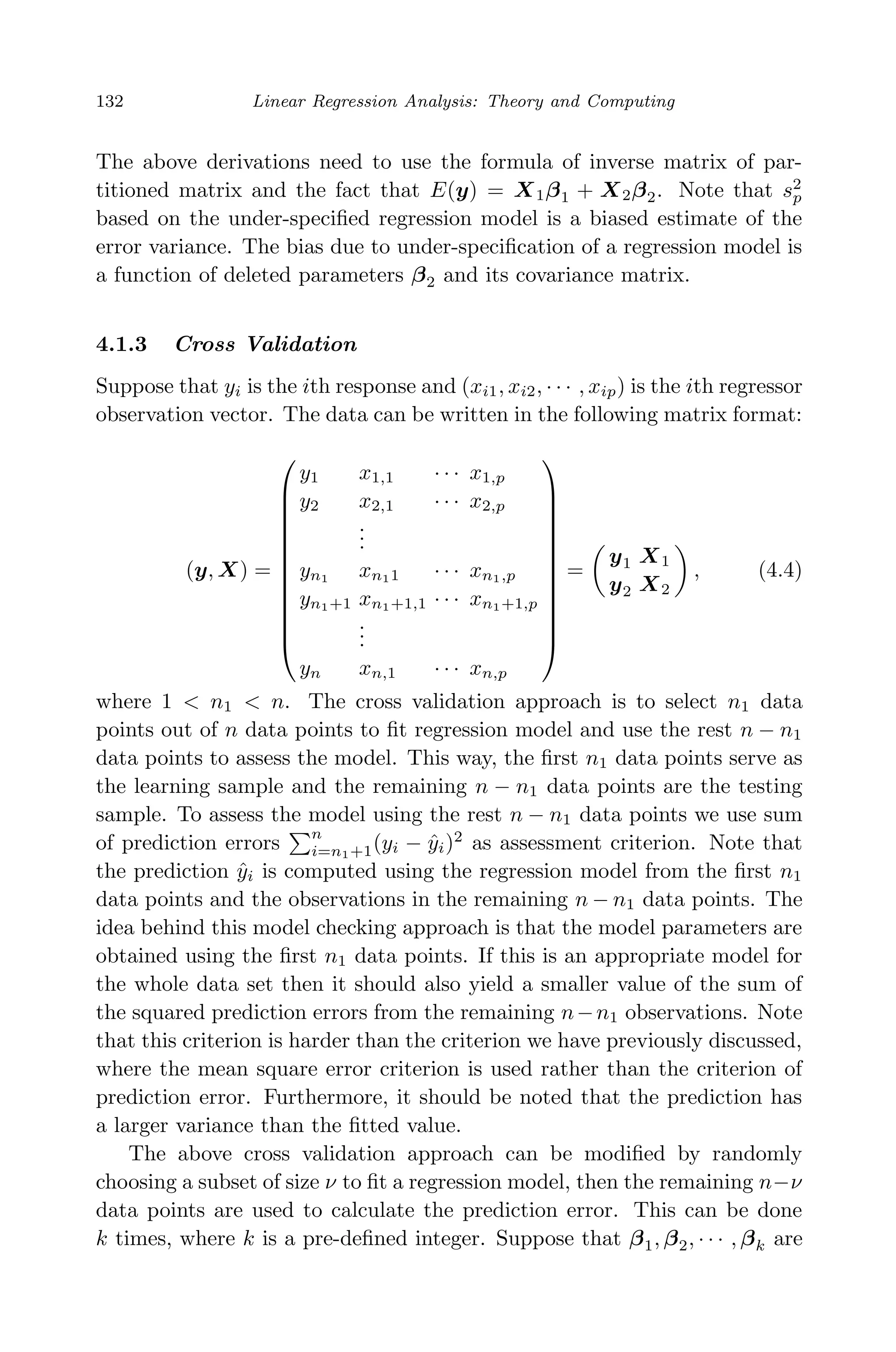 April 29, 2009 11:50 World Scientiﬁc Book - 9in x 6in Regression˙master
132 Linear Regression Analysis: Theory and Computing
The above derivations need to use the formula of inverse matrix of par-
titioned matrix and the fact that E(y) = X1β1 + X2β2. Note that s2
p
based on the under-speciﬁed regression model is a biased estimate of the
error variance. The bias due to under-speciﬁcation of a regression model is
a function of deleted parameters β2 and its covariance matrix.
4.1.3 Cross Validation
Suppose that yi is the ith response and (xi1, xi2, · · · , xip) is the ith regressor
observation vector. The data can be written in the following matrix format:
(y, X) =













y1 x1,1 · · · x1,p
y2 x2,1 · · · x2,p
...
yn1 xn11 · · · xn1,p
yn1+1 xn1+1,1 · · · xn1+1,p
...
yn xn,1 · · · xn,p













=
y1 X1
y2 X2
, (4.4)
where 1 < n1 < n. The cross validation approach is to select n1 data
points out of n data points to ﬁt regression model and use the rest n − n1
data points to assess the model. This way, the ﬁrst n1 data points serve as
the learning sample and the remaining n − n1 data points are the testing
sample. To assess the model using the rest n − n1 data points we use sum
of prediction errors
n
i=n1+1(yi − ˆyi)2
as assessment criterion. Note that
the prediction ˆyi is computed using the regression model from the ﬁrst n1
data points and the observations in the remaining n − n1 data points. The
idea behind this model checking approach is that the model parameters are
obtained using the ﬁrst n1 data points. If this is an appropriate model for
the whole data set then it should also yield a smaller value of the sum of
the squared prediction errors from the remaining n−n1 observations. Note
that this criterion is harder than the criterion we have previously discussed,
where the mean square error criterion is used rather than the criterion of
prediction error. Furthermore, it should be noted that the prediction has
a larger variance than the ﬁtted value.
The above cross validation approach can be modiﬁed by randomly
choosing a subset of size ν to ﬁt a regression model, then the remaining n−ν
data points are used to calculate the prediction error. This can be done
k times, where k is a pre-deﬁned integer. Suppose that β1, β2, · · · , βk are
 