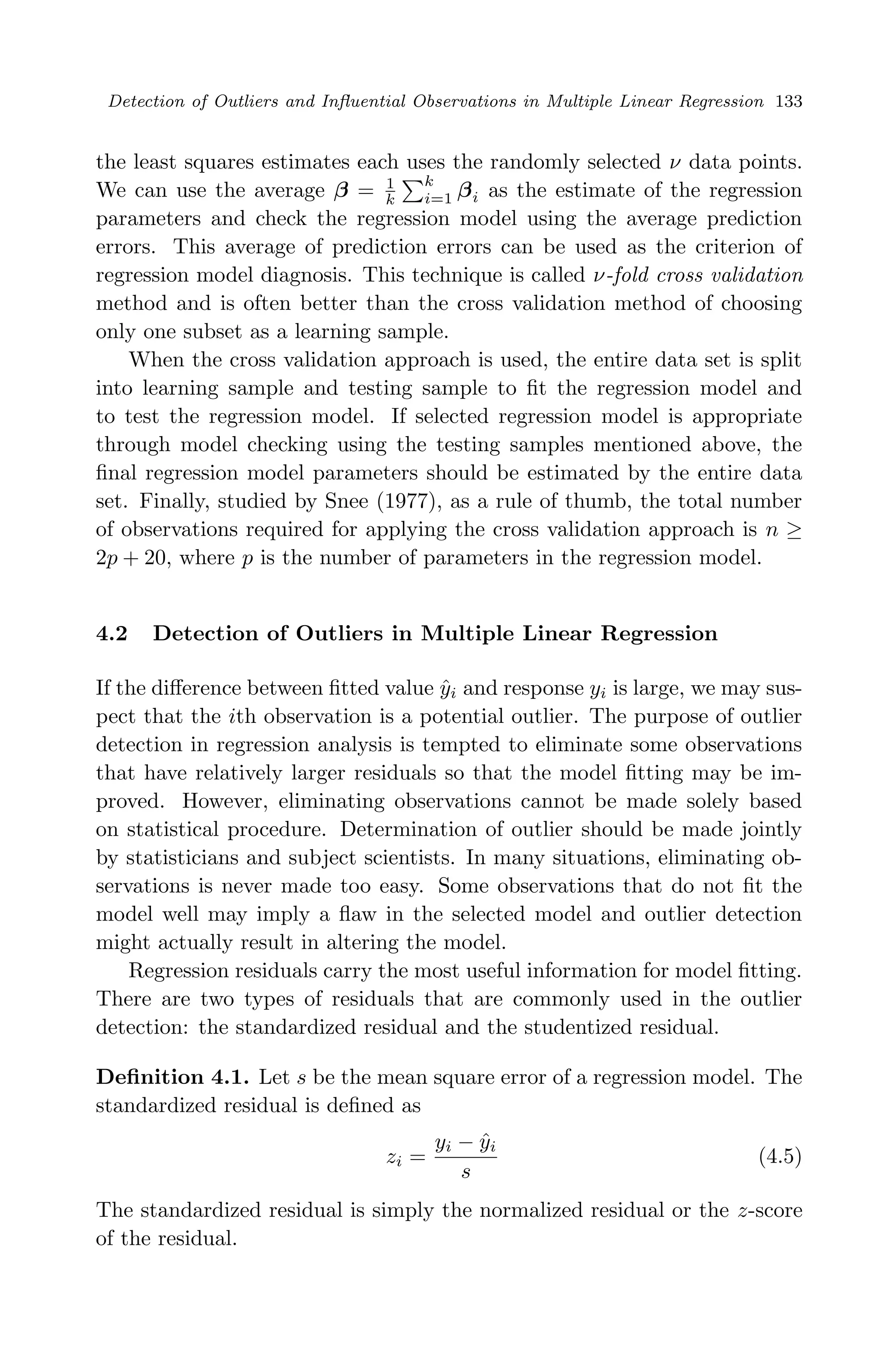 April 29, 2009 11:50 World Scientiﬁc Book - 9in x 6in Regression˙master
Detection of Outliers and Inﬂuential Observations in Multiple Linear Regression 133
the least squares estimates each uses the randomly selected ν data points.
We can use the average β = 1
k
k
i=1 βi as the estimate of the regression
parameters and check the regression model using the average prediction
errors. This average of prediction errors can be used as the criterion of
regression model diagnosis. This technique is called ν-fold cross validation
method and is often better than the cross validation method of choosing
only one subset as a learning sample.
When the cross validation approach is used, the entire data set is split
into learning sample and testing sample to ﬁt the regression model and
to test the regression model. If selected regression model is appropriate
through model checking using the testing samples mentioned above, the
ﬁnal regression model parameters should be estimated by the entire data
set. Finally, studied by Snee (1977), as a rule of thumb, the total number
of observations required for applying the cross validation approach is n ≥
2p + 20, where p is the number of parameters in the regression model.
4.2 Detection of Outliers in Multiple Linear Regression
If the diﬀerence between ﬁtted value ˆyi and response yi is large, we may sus-
pect that the ith observation is a potential outlier. The purpose of outlier
detection in regression analysis is tempted to eliminate some observations
that have relatively larger residuals so that the model ﬁtting may be im-
proved. However, eliminating observations cannot be made solely based
on statistical procedure. Determination of outlier should be made jointly
by statisticians and subject scientists. In many situations, eliminating ob-
servations is never made too easy. Some observations that do not ﬁt the
model well may imply a ﬂaw in the selected model and outlier detection
might actually result in altering the model.
Regression residuals carry the most useful information for model ﬁtting.
There are two types of residuals that are commonly used in the outlier
detection: the standardized residual and the studentized residual.
Deﬁnition 4.1. Let s be the mean square error of a regression model. The
standardized residual is deﬁned as
zi =
yi − ˆyi
s
(4.5)
The standardized residual is simply the normalized residual or the z-score
of the residual.
 