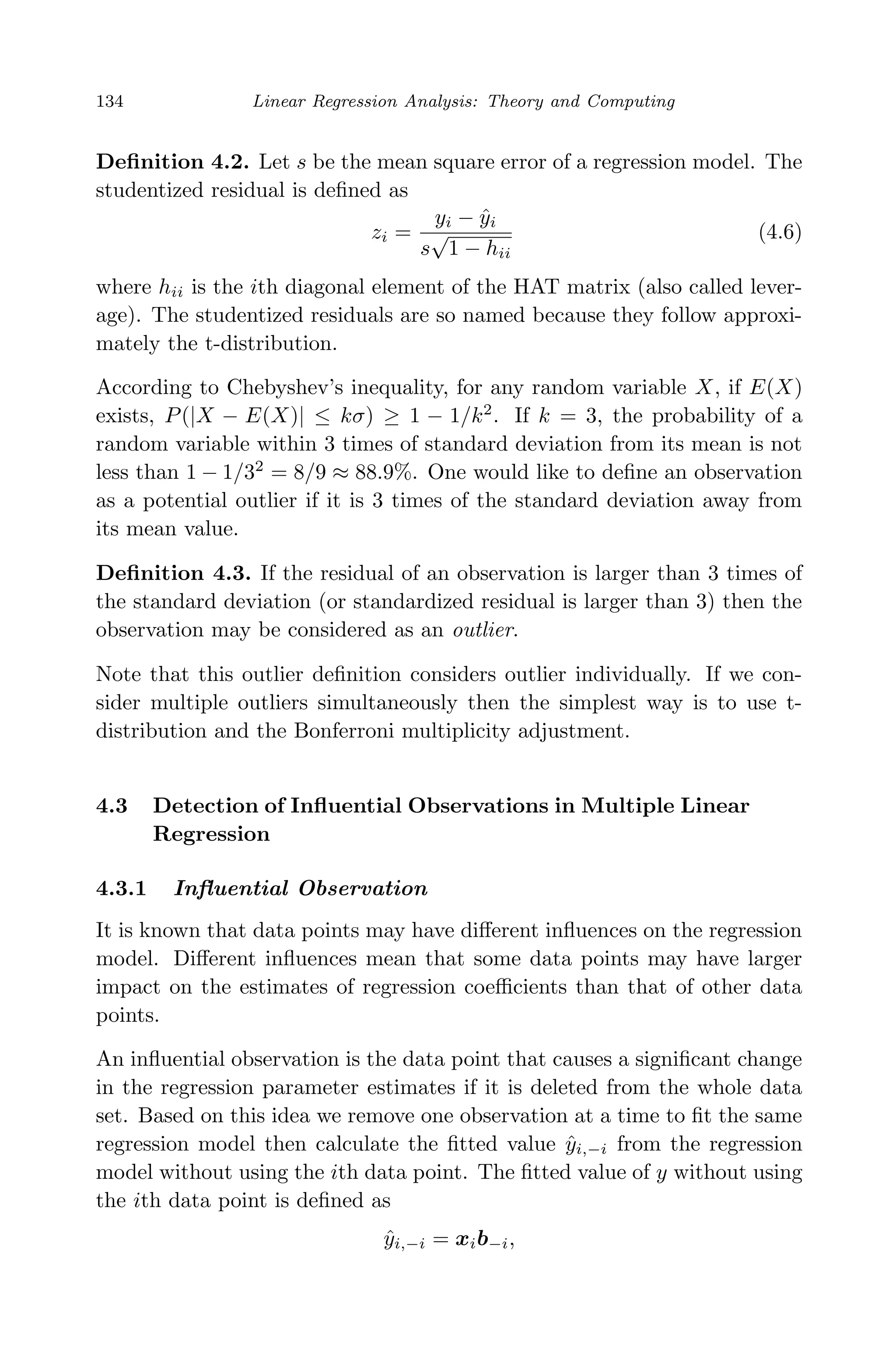 April 29, 2009 11:50 World Scientiﬁc Book - 9in x 6in Regression˙master
134 Linear Regression Analysis: Theory and Computing
Deﬁnition 4.2. Let s be the mean square error of a regression model. The
studentized residual is deﬁned as
zi =
yi − ˆyi
s
√
1 − hii
(4.6)
where hii is the ith diagonal element of the HAT matrix (also called lever-
age). The studentized residuals are so named because they follow approxi-
mately the t-distribution.
According to Chebyshev’s inequality, for any random variable X, if E(X)
exists, P(|X − E(X)| ≤ kσ) ≥ 1 − 1/k2
. If k = 3, the probability of a
random variable within 3 times of standard deviation from its mean is not
less than 1 − 1/32
= 8/9 ≈ 88.9%. One would like to deﬁne an observation
as a potential outlier if it is 3 times of the standard deviation away from
its mean value.
Deﬁnition 4.3. If the residual of an observation is larger than 3 times of
the standard deviation (or standardized residual is larger than 3) then the
observation may be considered as an outlier.
Note that this outlier deﬁnition considers outlier individually. If we con-
sider multiple outliers simultaneously then the simplest way is to use t-
distribution and the Bonferroni multiplicity adjustment.
4.3 Detection of Inﬂuential Observations in Multiple Linear
Regression
4.3.1 Inﬂuential Observation
It is known that data points may have diﬀerent inﬂuences on the regression
model. Diﬀerent inﬂuences mean that some data points may have larger
impact on the estimates of regression coeﬃcients than that of other data
points.
An inﬂuential observation is the data point that causes a signiﬁcant change
in the regression parameter estimates if it is deleted from the whole data
set. Based on this idea we remove one observation at a time to ﬁt the same
regression model then calculate the ﬁtted value ˆyi,−i from the regression
model without using the ith data point. The ﬁtted value of y without using
the ith data point is deﬁned as
ˆyi,−i = xib−i,
 