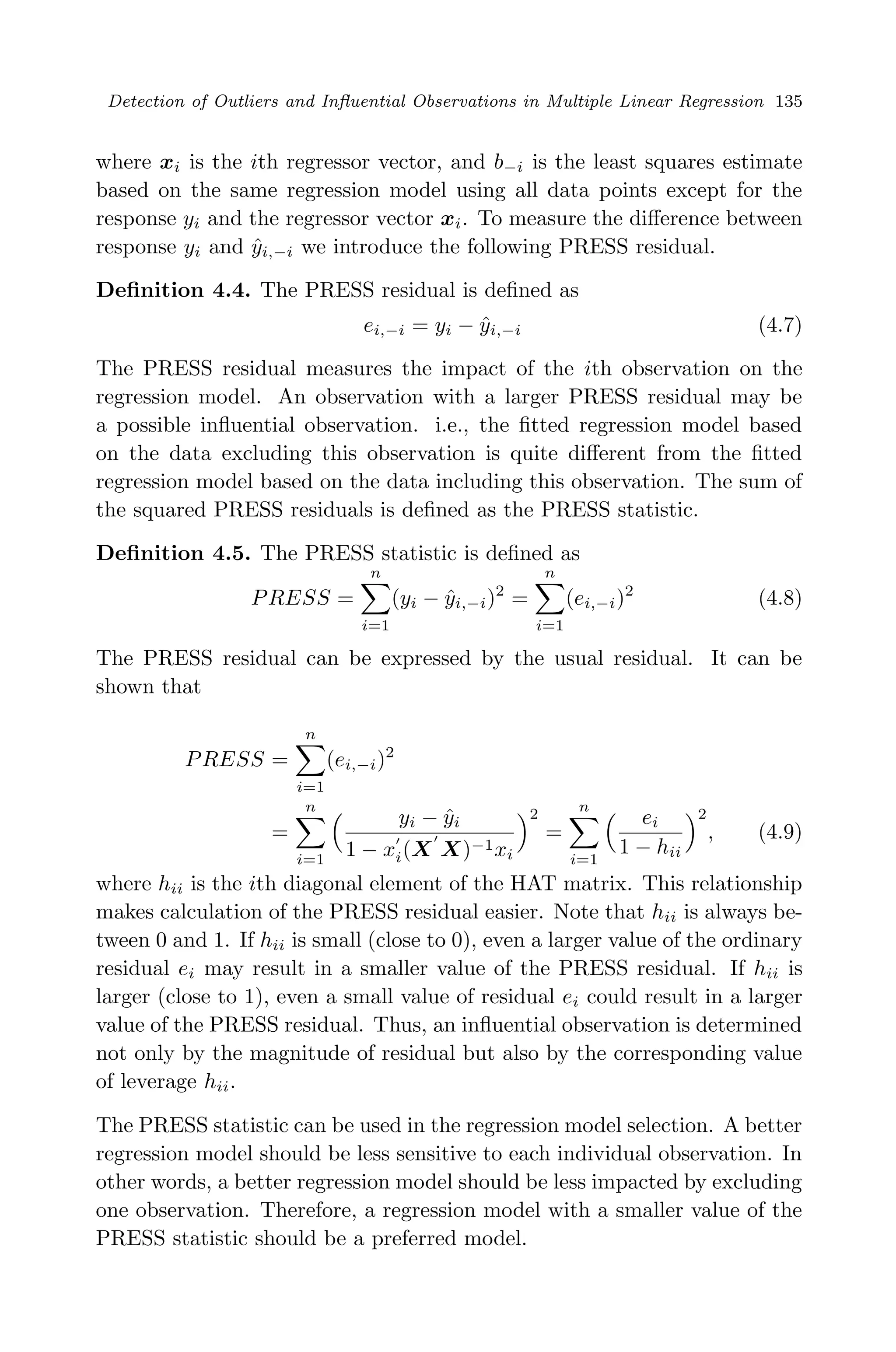 April 29, 2009 11:50 World Scientiﬁc Book - 9in x 6in Regression˙master
Detection of Outliers and Inﬂuential Observations in Multiple Linear Regression 135
where xi is the ith regressor vector, and b−i is the least squares estimate
based on the same regression model using all data points except for the
response yi and the regressor vector xi. To measure the diﬀerence between
response yi and ˆyi,−i we introduce the following PRESS residual.
Deﬁnition 4.4. The PRESS residual is deﬁned as
ei,−i = yi − ˆyi,−i (4.7)
The PRESS residual measures the impact of the ith observation on the
regression model. An observation with a larger PRESS residual may be
a possible inﬂuential observation. i.e., the ﬁtted regression model based
on the data excluding this observation is quite diﬀerent from the ﬁtted
regression model based on the data including this observation. The sum of
the squared PRESS residuals is deﬁned as the PRESS statistic.
Deﬁnition 4.5. The PRESS statistic is deﬁned as
PRESS =
n
i=1
(yi − ˆyi,−i)2
=
n
i=1
(ei,−i)2
(4.8)
The PRESS residual can be expressed by the usual residual. It can be
shown that
PRESS =
n
i=1
(ei,−i)2
=
n
i=1
yi − ˆyi
1 − xi(X X)−1xi
2
=
n
i=1
ei
1 − hii
2
, (4.9)
where hii is the ith diagonal element of the HAT matrix. This relationship
makes calculation of the PRESS residual easier. Note that hii is always be-
tween 0 and 1. If hii is small (close to 0), even a larger value of the ordinary
residual ei may result in a smaller value of the PRESS residual. If hii is
larger (close to 1), even a small value of residual ei could result in a larger
value of the PRESS residual. Thus, an inﬂuential observation is determined
not only by the magnitude of residual but also by the corresponding value
of leverage hii.
The PRESS statistic can be used in the regression model selection. A better
regression model should be less sensitive to each individual observation. In
other words, a better regression model should be less impacted by excluding
one observation. Therefore, a regression model with a smaller value of the
PRESS statistic should be a preferred model.
 