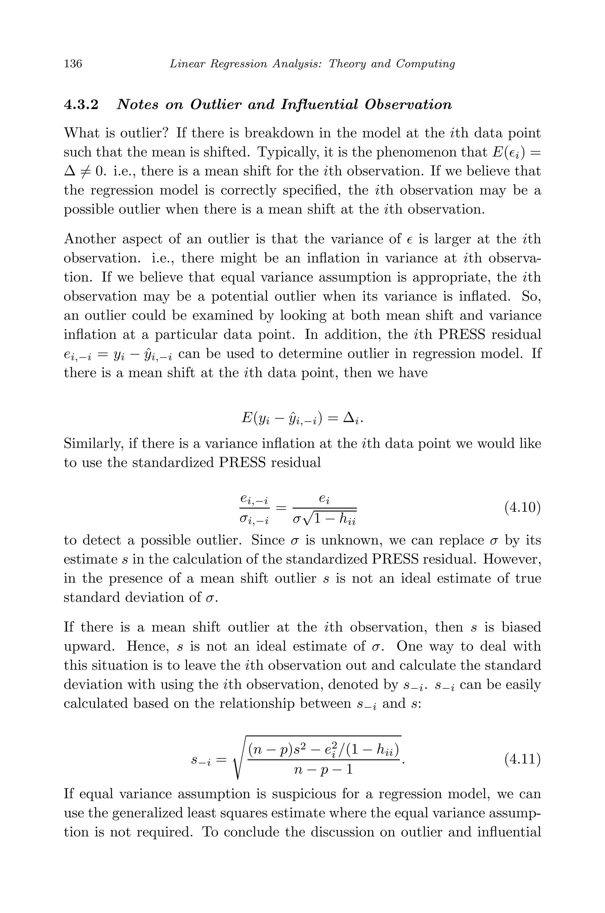 May 7, 2009 10:22 World Scientiﬁc Book - 9in x 6in Regression˙master
136 Linear Regression Analysis: Theory and Computing
4.3.2 Notes on Outlier and Inﬂuential Observation
What is outlier? If there is breakdown in the model at the ith data point
such that the mean is shifted. Typically, it is the phenomenon that E( i) =
∆ = 0. i.e., there is a mean shift for the ith observation. If we believe that
the regression model is correctly speciﬁed, the ith observation may be a
possible outlier when there is a mean shift at the ith observation.
Another aspect of an outlier is that the variance of is larger at the ith
observation. i.e., there might be an inﬂation in variance at ith observa-
tion. If we believe that equal variance assumption is appropriate, the ith
observation may be a potential outlier when its variance is inﬂated. So,
an outlier could be examined by looking at both mean shift and variance
inﬂation at a particular data point. In addition, the ith PRESS residual
ei,−i = yi − ˆyi,−i can be used to determine outlier in regression model. If
there is a mean shift at the ith data point, then we have
E(yi − ˆyi,−i) = ∆i.
Similarly, if there is a variance inﬂation at the ith data point we would like
to use the standardized PRESS residual
ei,−i
σi,−i
=
ei
σ
√
1 − hii
(4.10)
to detect a possible outlier. Since σ is unknown, we can replace σ by its
estimate s in the calculation of the standardized PRESS residual. However,
in the presence of a mean shift outlier s is not an ideal estimate of true
standard deviation of σ.
If there is a mean shift outlier at the ith observation, then s is biased
upward. Hence, s is not an ideal estimate of σ. One way to deal with
this situation is to leave the ith observation out and calculate the standard
deviation with using the ith observation, denoted by s−i. s−i can be easily
calculated based on the relationship between s−i and s:
s−i =
(n − p)s2 − e2
i /(1 − hii)
n − p − 1
. (4.11)
If equal variance assumption is suspicious for a regression model, we can
use the generalized least squares estimate where the equal variance assump-
tion is not required. To conclude the discussion on outlier and inﬂuential
 