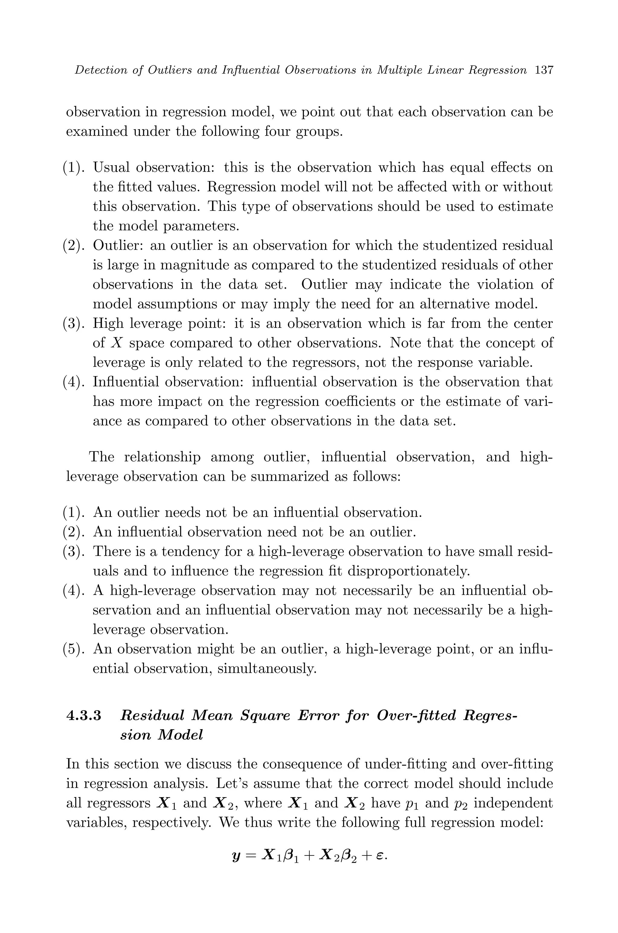 April 29, 2009 11:50 World Scientiﬁc Book - 9in x 6in Regression˙master
Detection of Outliers and Inﬂuential Observations in Multiple Linear Regression 137
observation in regression model, we point out that each observation can be
examined under the following four groups.
(1). Usual observation: this is the observation which has equal eﬀects on
the ﬁtted values. Regression model will not be aﬀected with or without
this observation. This type of observations should be used to estimate
the model parameters.
(2). Outlier: an outlier is an observation for which the studentized residual
is large in magnitude as compared to the studentized residuals of other
observations in the data set. Outlier may indicate the violation of
model assumptions or may imply the need for an alternative model.
(3). High leverage point: it is an observation which is far from the center
of X space compared to other observations. Note that the concept of
leverage is only related to the regressors, not the response variable.
(4). Inﬂuential observation: inﬂuential observation is the observation that
has more impact on the regression coeﬃcients or the estimate of vari-
ance as compared to other observations in the data set.
The relationship among outlier, inﬂuential observation, and high-
leverage observation can be summarized as follows:
(1). An outlier needs not be an inﬂuential observation.
(2). An inﬂuential observation need not be an outlier.
(3). There is a tendency for a high-leverage observation to have small resid-
uals and to inﬂuence the regression ﬁt disproportionately.
(4). A high-leverage observation may not necessarily be an inﬂuential ob-
servation and an inﬂuential observation may not necessarily be a high-
leverage observation.
(5). An observation might be an outlier, a high-leverage point, or an inﬂu-
ential observation, simultaneously.
4.3.3 Residual Mean Square Error for Over-ﬁtted Regres-
sion Model
In this section we discuss the consequence of under-ﬁtting and over-ﬁtting
in regression analysis. Let’s assume that the correct model should include
all regressors X1 and X2, where X1 and X2 have p1 and p2 independent
variables, respectively. We thus write the following full regression model:
y = X1β1 + X2β2 + ε.
 