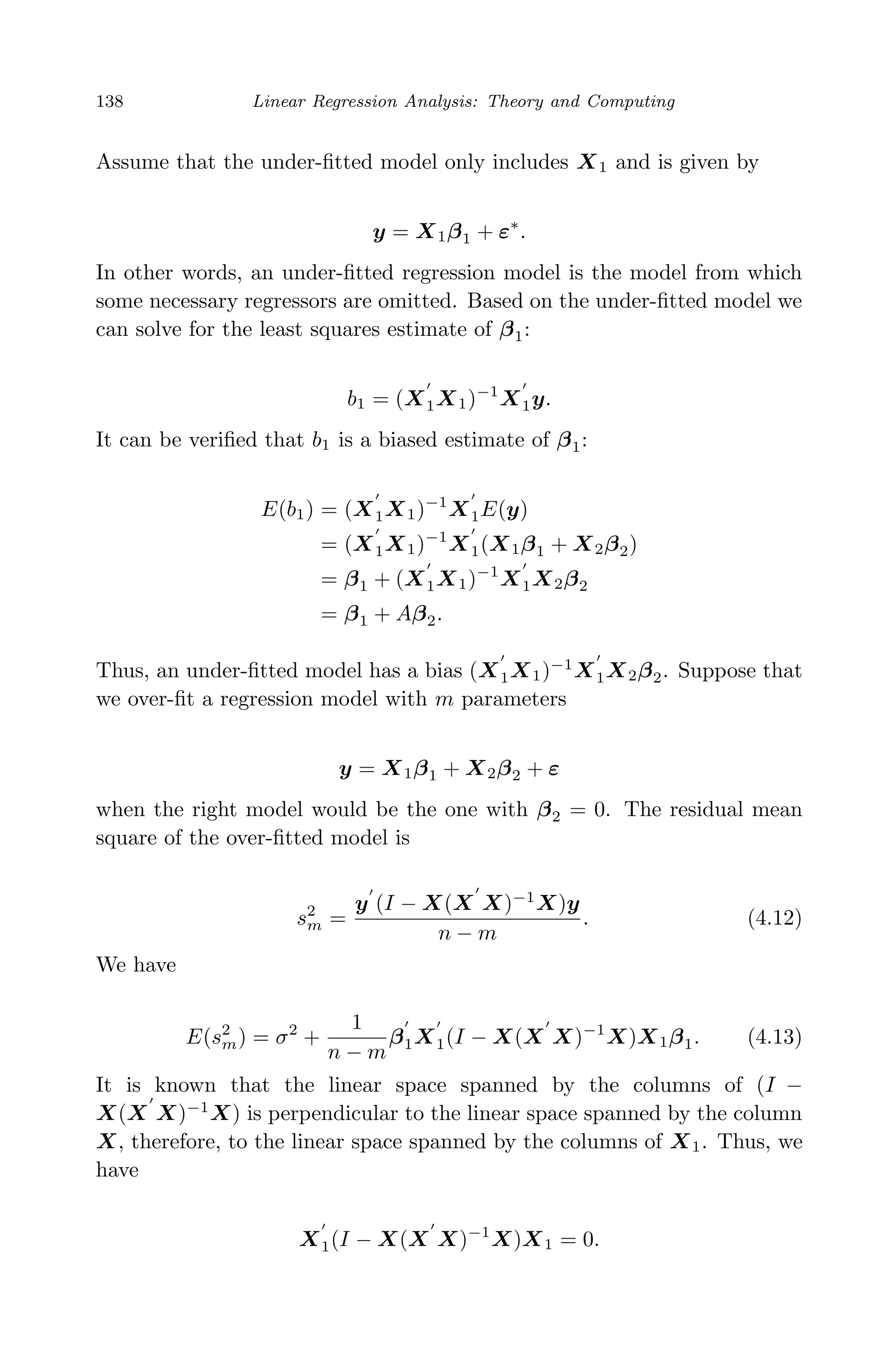 April 29, 2009 11:50 World Scientiﬁc Book - 9in x 6in Regression˙master
138 Linear Regression Analysis: Theory and Computing
Assume that the under-ﬁtted model only includes X1 and is given by
y = X1β1 + ε∗
.
In other words, an under-ﬁtted regression model is the model from which
some necessary regressors are omitted. Based on the under-ﬁtted model we
can solve for the least squares estimate of β1:
b1 = (X1X1)−1
X1y.
It can be veriﬁed that b1 is a biased estimate of β1:
E(b1) = (X1X1)−1
X1E(y)
= (X1X1)−1
X1(X1β1 + X2β2)
= β1 + (X1X1)−1
X1X2β2
= β1 + Aβ2.
Thus, an under-ﬁtted model has a bias (X1X1)−1
X1X2β2. Suppose that
we over-ﬁt a regression model with m parameters
y = X1β1 + X2β2 + ε
when the right model would be the one with β2 = 0. The residual mean
square of the over-ﬁtted model is
s2
m =
y (I − X(X X)−1
X)y
n − m
. (4.12)
We have
E(s2
m) = σ2
+
1
n − m
β1X1(I − X(X X)−1
X)X1β1. (4.13)
It is known that the linear space spanned by the columns of (I −
X(X X)−1
X) is perpendicular to the linear space spanned by the column
X, therefore, to the linear space spanned by the columns of X1. Thus, we
have
X1(I − X(X X)−1
X)X1 = 0.
 